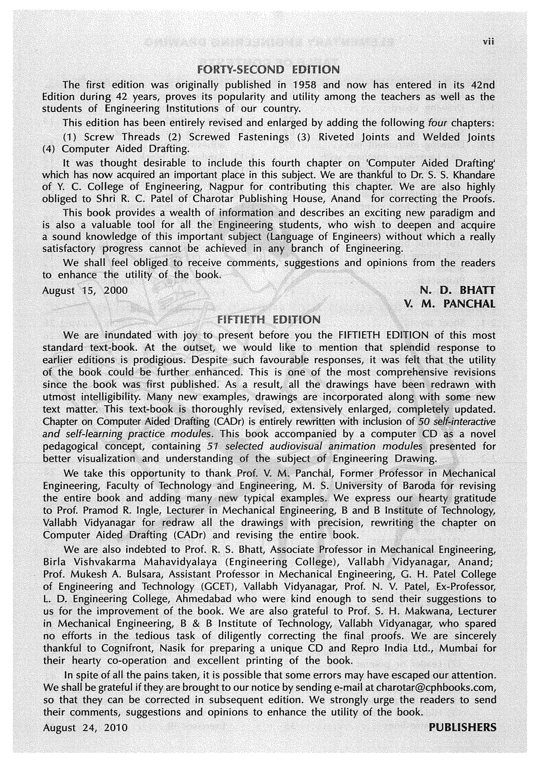 vii
The first edition was originally published in 1958 and now has entered in its 42nd
Edition during 42 years, proves its popularity and utility among the teachers as well as the
students of Engineering Institutions of our country.
This edition has been entirely revised and enlarged by adding the following four chapters:
(1) Screw Threads (2) Screwed Fastenings (3) Riveted Joints and Welded Joints
(4) Computer Aided Drafting.
It was thought desirable to include this fourth chapter on 'Computer Aided Drafting'
which has now acquired an important place in this subject. We are thankful to Or. S. S. Khandare
of Y. C. College of Engineering, Nagpur for contributing this chapter. We are also highly
obliged to Shri R. C. Patel of Charotar Publishing House, Anand for correcting the Proofs.
This book provides a wealth of inforrriati~n a,nd describes an exciting new paradigm and
is also a valuable tool for all the Engine<"!ri~g s~udents, who wish to deepen and acquire
a sound knowledge of this important subject.(language of Engineers) without which a really
satisfactory progress c~nnot be achieved in an)': l:>ranch of Engineering.
We shall feel obliged .to receive comments, suggestions and opinions from the readers
to enhance the utility of the book. ·
August 15, 2000 N. Q. BHATT
V. M. PANCHAL
HFTH:TH
We are inundated with joy to present before you the FIFTIETH ED1t.ION of this most
stan.dard text~book. At the outset, we would like to mention that splendid response to
eai'Uer editions .is pr()digious. Despite such favourable responses, it was feltJhat .the utility
ofthe book could be .further enhanced. This is one of the most comprehensive revisions
since the book was first published. As a result, all the drawings have b~en,redrawn with
utmost. intelligibility. Many. new· examples, drawings .are incorporated along with ..~Q,tle new
text matter. This text-book is thoroughly revised, extensively. enlarged, comple~~fyt updated.
Chapter on. Computer Aided Drafting (CAOr) is entirely rewritten with inclusion of fO ~Jf{Jnteraetive
and self-leamingpractice modules, Jhis book accompaniea by a computenco as a novel
pedagogical cone.ept, containing 51 sele<I~ed audiovisual ;mimation module~, presented for
better visualization and understanding pf the. subject of Engineering •Or~vvin~: . }
We take this opportunity to thank Prof; f.•M1 Panchal, Former Professof.in•Nlechanical
Engineering, Faculty ofTechnology and Engineering, M. S. University of Bare>da f~r revising
the entire book and adding man.yrew typical examples; We express OU,(, hearty,, gratitud~
to Prof. Pramod R. Ingle, ~eftµrer in Mechanical Engineering, B and B lnstit~fe of Technology,
Vallabh Vidyanagar .f()r ·redraw all the drawings with !)tecision, rewriti~g· the chapter on
Computer Aide~ /Drafting (CAOr) and revising t~e entire book. ·
We are also indebted to Prof. R. S. Bhatt, Associate Professor i.n M~chanica! Engineering,
Birla Vishvakarma Mahavidyalaya {Engineering Colle,ge), Vallabh Vidyanagar,. Anand;
Prof. .Mukesh A. Bulsara, Assistant Professor in Mechanical Engineering, G. H. Patel College
of Engineering and Technology (GCET), Vallabh Vidyanagar, Prof. N. V. Patel, Ex~Professor,
L 0. Engineering College, Ahmedabad who were kind enough to send their suggestions to
us for the improvement of the book. We are also grateful to Prof. S. H. Makwaoa, lecturer
in Mechanical Engineering, B & B Institute of Technology, Vallabh Vidyanagar, who spared
no efforts in the..tedious task of diligently correcting the final proofs. We are sincerely
thankful to Cognifront, Nasik for preparing a unique CO and Repro India ltd., Mumbai for
their hearty co-operation and excellent printing of the book.
In spite of all the pains taken, it is possible that some errors may have escaped our attention.
We shall be grateful if they are brought to our notice by sending e-mail at charotar@cphbooks.com,
so that they can be corrected in subsequent edition. We strongly urge the readers to send
their comments, suggestions and opinions to enhance the utility of the book.
August 24, 2010 PUBLISHERS
 