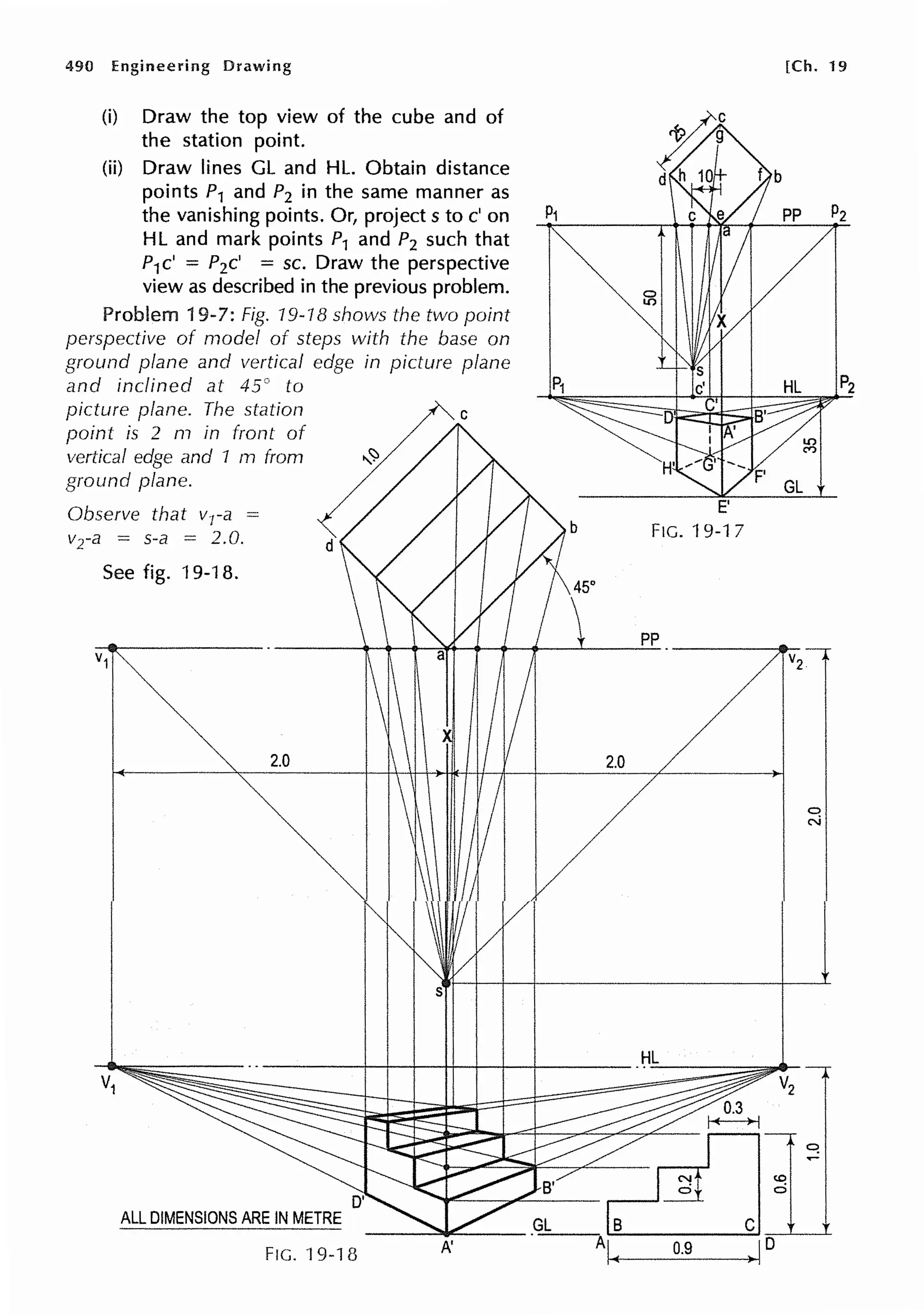 490 Engineering Drawing
(i) Draw the top view of the cube and of
the station point.
(ii) Draw lines GL and HL. Obtain distance
points P1 and P2 in the same manner as
the vanishing points. Or, project s to c' on
HL and mark points P1 and P2 such that
P1c' = P2c' = sc. Draw the perspective
view as described in the previous problem.
Problem 19-7: Fig. 19-18 shows the two point
perspective of model of steps with the base on
ground plane and vertical edge in picture plane
and inclined at 45° to
picture plane. The station
point is 2 m in front of
vertical edge and 1 m from
ground plane.
Observe that vra =
vra = s-a = 2.0.
See fig. 19-18.
2.0
d
s
b
45°
2.0
-----+--+---+--+t--t---t--+-----
ALL DIMENSIONS ARE IN METRE
FIG. 19-1 fJ A'
FIG. 19-17
pp
HL
0.9
[Ch. 19
0
N
 