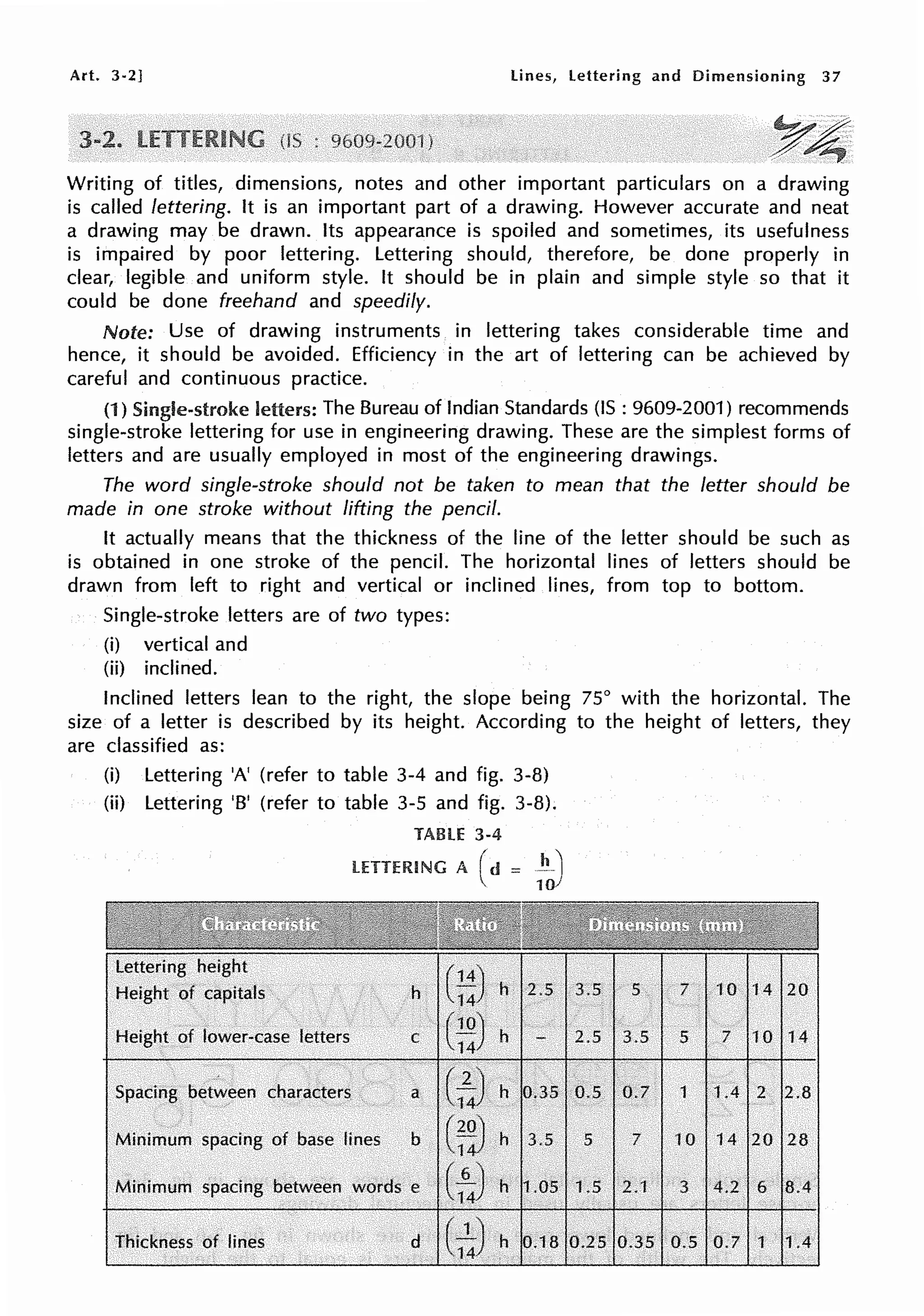 Art. 3-2] lines, lettering and Dimensioning 37
~4
Writing of titles, dimensions, notes and other important particulars on a drawing
is called lettering. It is an important part of a drawing. However accurate and neat
a drawing may be drawn. Its appearance is spoiled and sometimes, its usefulness
is impaired by poor lettering. Lettering should, therefore, be done properly in
clear, legible and uniform style. It should be in plain and simple style so that it
could be done freehand and speedily.
Note: Use of drawing instruments in lettering takes considerable time and
hence, it should be avoided. Efficiency in the art of lettering can be achieved by
careful and continuous practice.
(1) Single-stroke letters: The Bureau of Indian Standards (IS : 9609-2001) recommends
single-stroke lettering for use in engineering drawing. These are the simplest forms of
letters and are usually employed in most of the engineering drawings.
The word single-stroke should not be taken to mean that the letter should be
made in one stroke without lifting the pencil.
It actually means that the thickness of the line of the letter should be such as
is obtained in one stroke of the pencil. The horizontal lines of letters should be
drawn from left to right and vertical or inclined lines, from top to bottom.
Single-stroke letters are of two types:
(i) vertical and
(ii) inclined.
Inclined letters lean to the right, the slope being 75° with the horizontal. The
size of a letter is described by its height. According to the height of letters, they
are classified as:
(i) Lettering 'A' (refer to table 3-4 and fig. 3-8)
(ii) Lettering 'B' (refer to table 3-5 and fig. 3-8).
TABLE 3-4
LETTERING A ( d = :to)
h G:)
Height .of lower-case letters C t~)
Spacing between characters a
c~
Minimum spacing of base lines b (~~ h 3.5
Minimum spacing between words e c:4) h 1.05
thickness. of. lines d (
5
1.5
14 20
5 7 10 14
1 1.4 2 2.8
10 14 20 28
3 4.2 6 8.4
0.5 0.7 1 1A
 