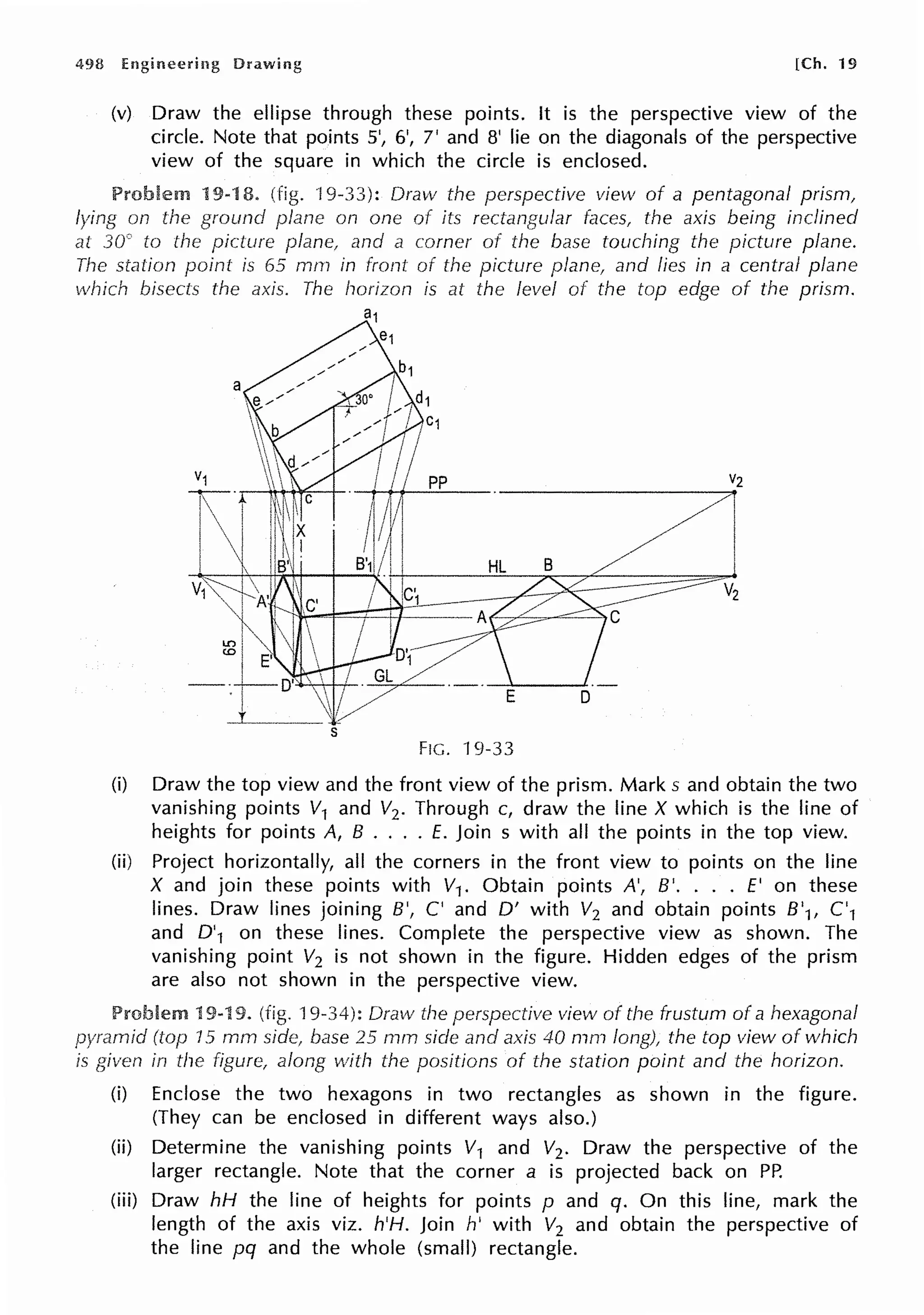 498 [Ch. 19
(v) Draw the ellipse through these points. It is the perspective view of the
circle. Note that points 5', 6', 7' and 8' lie on the diagonals of the perspective
view of the square in which the circle is enclosed.
Problem 19-18. (fig. "l 9-33): Draw the perspective view of a pentagonal prism,
lying on ground plane on one of its rectangular faces, the axis being inclined
at 30° to the picture plane, and a corner of the base touching the picture plane.
The station point is 65 mm in front of the picture plane, and lies in a central plane
which bisects the axis. The horizon is at the level of the top edge of the prism.
Vz
E D
s
FIG. 19-33
(i) Draw the top view and the front view of the prism. Marks and obtain the two
vanishing points V1 and V2. Through c, draw the line X which is the line of
heights for points A, B .... E. Join s with all the points in the top view.
(ii) Project horizontally, all the corners in the front view to points on the line
X and join these points with V1. Obtain points A', B'. ... E' on these
lines. Draw lines joining B', C' and D' with V2 and obtain points 8'1, C'1
and D'1 on these lines. Complete the perspective view as shown. The
vanishing point V2 is not shown in the figure. Hidden edges of the prism
are also not shown in the perspective view.
Problem 19-19. (fig. 19-34): Draw the perspective view of the frustum of a hexagonal
(top 15 mm side, base 25 mm side and axis 40 mm long), the top view of which
is given in the figure, along vvith the positions of the station point and the horizon.
(i) Enclose the two hexagons in two rectangles as shown in the figure.
(They can be enclosed in different ways also.)
(ii) Determine the vanishing points V1 and V2. Draw the perspective of the
larger rectangle. Note that the corner a is projected back on PP.
(iii) Draw hH the line of heights for points p and q. On this line, mark the
length of the axis viz. h'H. Join h' with V2 and obtain the perspective of
the line pq and the whole (small) rectangle.
 
