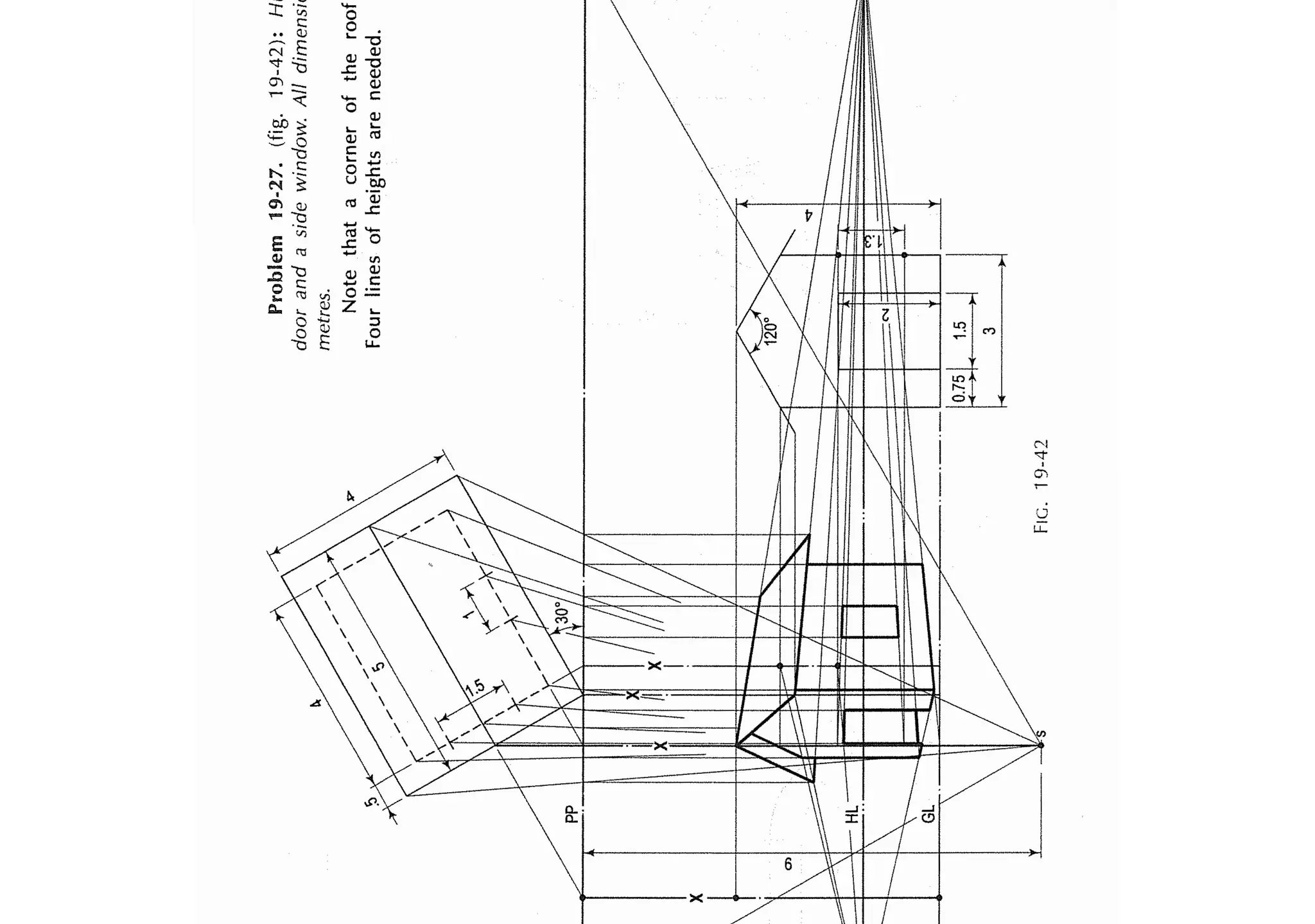pp
I
l
l
r
l
/'<F
'
'
11
r
,
••
!
/!
X
Problem
19-27.
(fig.
19-42):
H
door
and
a
side
window.
All
dimensi
metres.
Note
that
a
corner
of
the
roof
Four
lines
of
heights
are
needed.
f--1
I

I
r--4..±J::::
I
I
X
I
I
I
7,,
;
/
I
0)
N
----..,,.<'----·--·--·
[.7;
I
(
1~s
•
I
J
FIC.
19-42
 