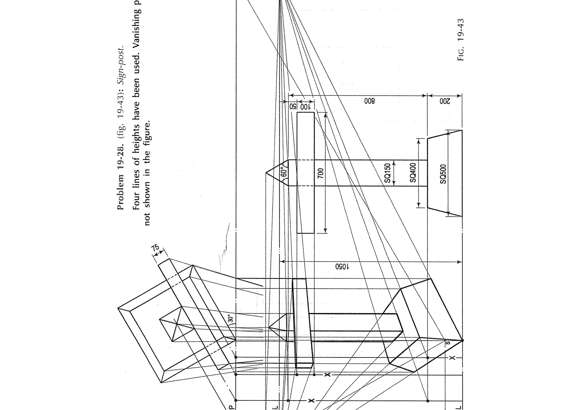 55"-1
"-
11"-.I
I
E
I
I
I
I
I
0

I
'
'LI
I
I
"-JII
I
I
I
I
~
L
I
I
f

I
/
t
Problem
19-28.
(fig.
'19-43):
Sign-post.
Four
lines
of
heights
have
been
used.
Vanishing
not
shown
in
the
figure.
____--·
/
~
I
_,,/
gl
SQ400I
I
SQ500
~
~1V
FIG.
19-43
 