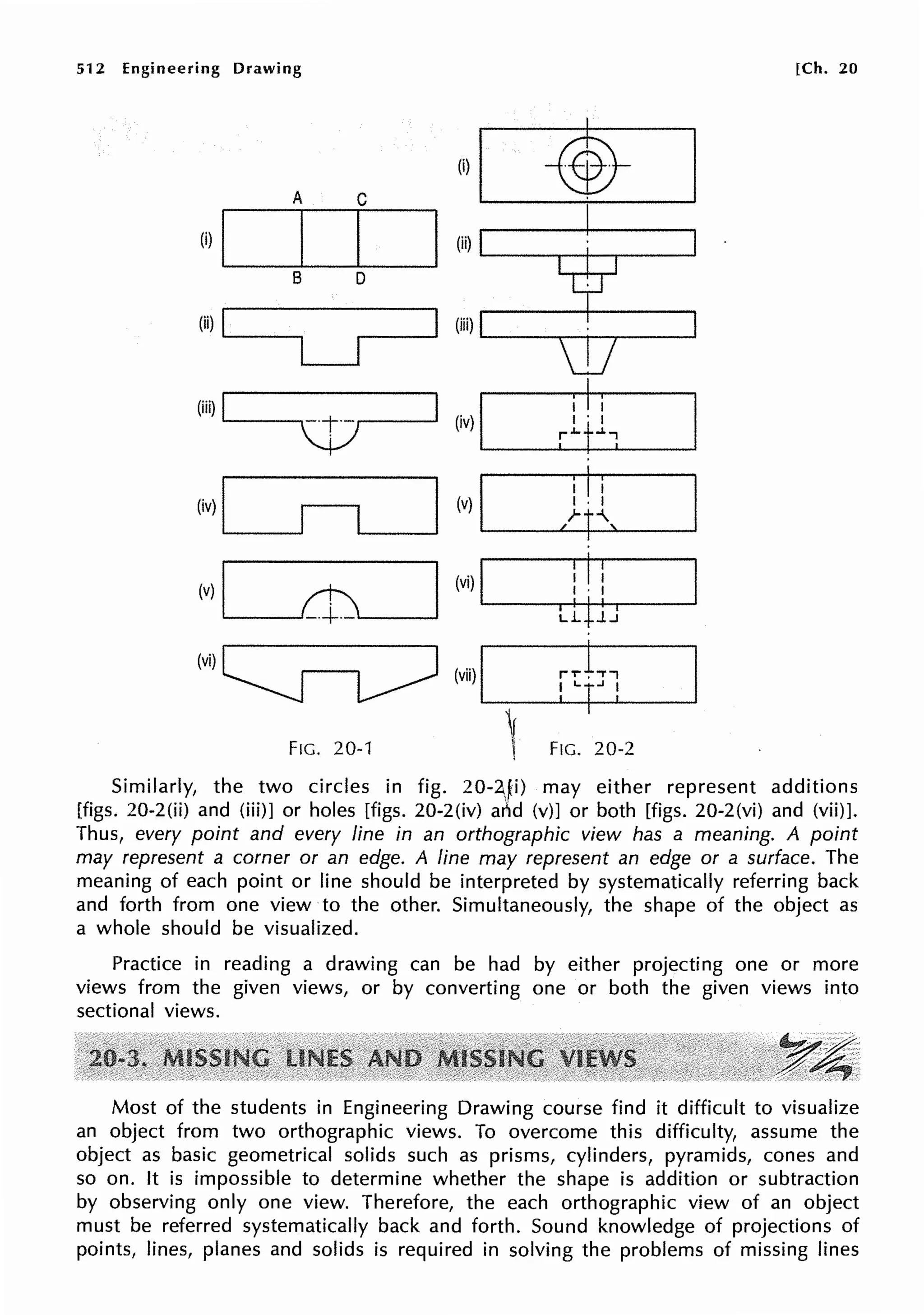 512 Engineering Drawing [Ch. 20
A C
(i)I...___
45---;-·~·
____.
(i) .____I___._I_.__I___.
B D
(ii)!_ __
LJ
(iii) I I I
'-----.~.----' (iv) .____....__ __._____,
FIG. 20-1 FIG. 20-2
Similarly, the two circles in fig. 20-2.,1i) may either represent additions
[figs. 20-2(ii) and (iii)] or holes [figs. 20-2(iv) arlid (v)] or both [figs. 20-2(vi) and (vii)].
Thus, every point and every line in an orthographic view has a meaning. A point
may represent a corner or an edge. A line may represent an edge or a surface. The
meaning of each point or line should be interpreted by systematically referring back
and forth from one view to the other. Simultaneously, the shape of the object as
a whole should be visualized.
Practice in reading a drawing can be had by either projecting one or more
views from the given views, or by converting one or both the given views into
sectional views.
Most of the students in Engineering Drawing course find it difficult to visualize
an object from two orthographic views. To overcome this difficulty, assume the
object as basic geometrical solids such as prisms, cylinders, pyramids, cones and
so on. It is impossible to determine whether the shape is addition or subtraction
by observing only one view. Therefore, the each orthographic view of an object
must be referred systematically back and forth. Sound knowledge of projections of
points, lines, planes and solids is required in solving the problems of missing lines
 