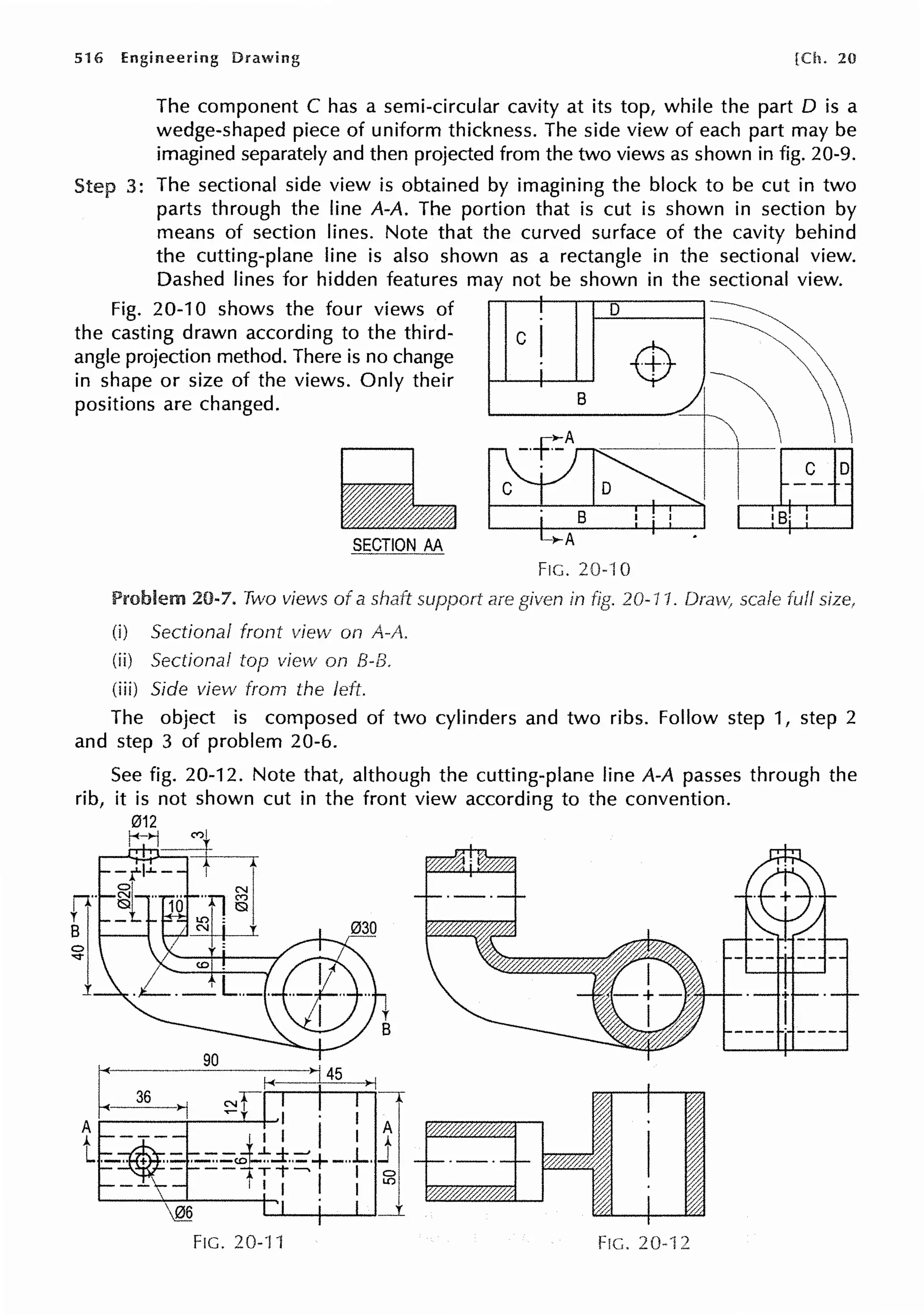 516 Engineering Drawing [Ch. 20
The component C has a semi-circular cavity at its top, while the part D is a
wedge-shaped piece of uniform thickness. The side view of each part may be
imagined separately and then projected from the two views as shown in fig. 20-9.
Step 3: The sectional side view is obtained by imagining the block to be cut in two
parts through the line A-A. The portion that is cut is shown in section by
means of section lines. Note that the curved surface of the cavity behind
the cutting-plane line is also shown as a rectangle in the sectional view.
Dashed lines for hidden features may not be shown in the sectional view.
Fig. 20-10 shows the four views of D ----------,
the casting drawn according to the third- c ~
angle projection method. There is no change -$- t
in shape or size of the views. Only their
8
~  
positions are changed.
101~
~~
SECTION AA
Problem 20-7. Two views of a shaft
(i) Sectional front view on A-A.
(ii) Sectional top view on B-B.
{iii) Side view from the left.
are
-...-A •
FIG. 20-10
in 20-11. scale full
The object is composed of two cylinders and two ribs. Follow step 1, step 2
and step 3 of problem 20-6.
FIG. 20--11 FIG. 20-"i 2
 