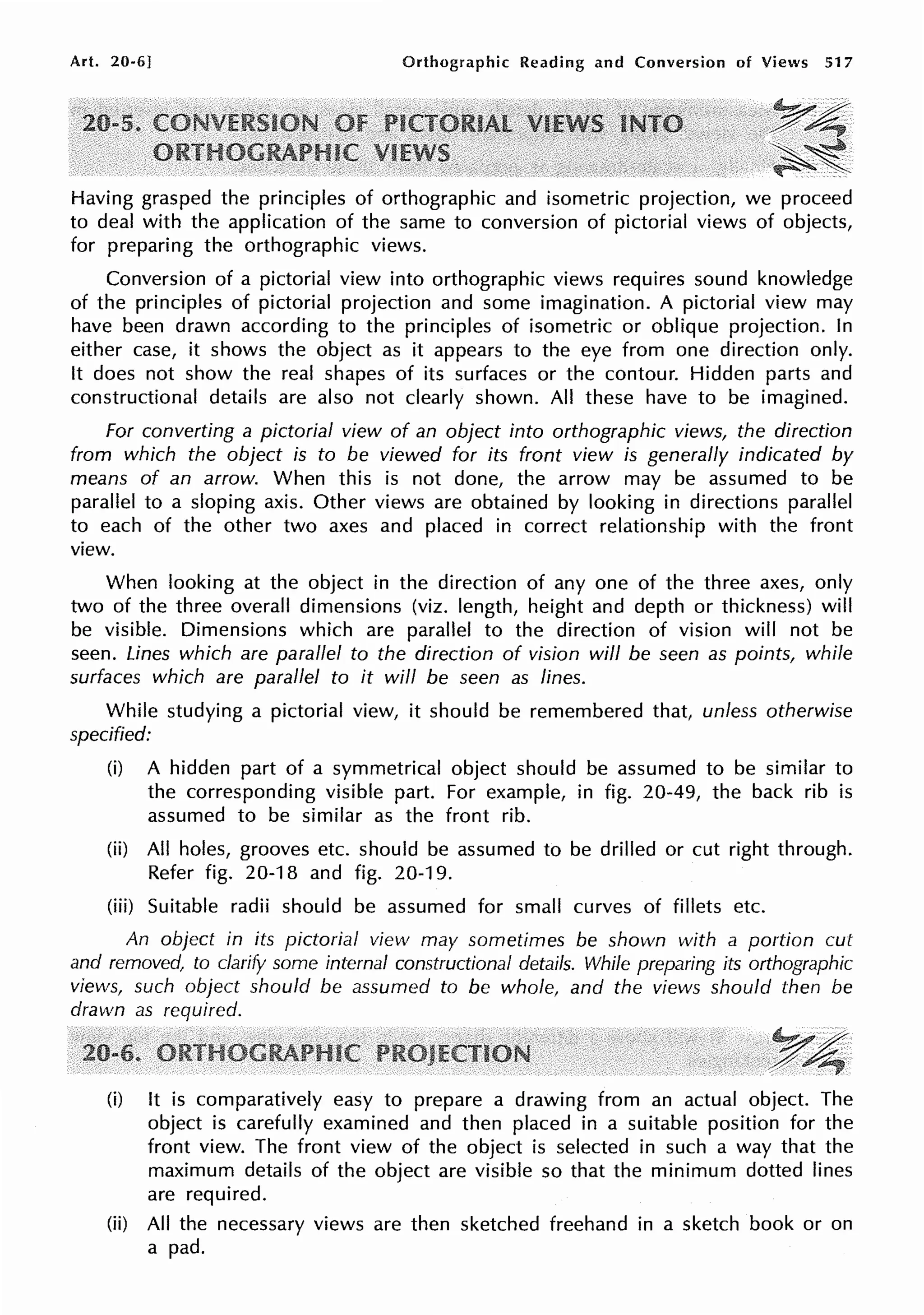 Art. 20-6] Orthographic Reading and Conversion of Views 517
y~
~~
~~
Having grasped the principles of orthographic and isometric projection, we proceed
to deal with the application of the same to conversion of pictorial views of objects,
for preparing the orthographic views.
Conversion of a pictorial view into orthographic views requires sound knowledge
of the principles of pictorial projection and some imagination. A pictorial view may
have been drawn according to the principles of isometric or oblique projection. In
either case, it shows the object as it appears to the eye from one direction only.
It does not show the real shapes of its surfaces or the contour. Hidden parts and
constructional details are also not clearly shown. All these have to be imagined.
For converting a pictorial view of an object into orthographic views, the direction
from which the object is to be viewed for its front view is generally indicated by
means of an arrow. When this is not done, the arrow may be assumed to be
parallel to a sloping axis. Other views are obtained by looking in directions parallel
to each of the other two axes and placed in correct relationship with the front
view.
When looking at the object in the direction of any one of the three axes, only
two of the three overall dimensions (viz. length, height and depth or thickness) will
be visible. Dimensions which are parallel to the direction of vision will not be
seen. Lines which are parallel to the direction of vision will be seen as points, while
surfaces which are parallel to it will be seen as lines.
While studying a pictorial view, it should be remembered that, unless otherwise
specified:
(i) A hidden part of a symmetrical object should be assumed to be similar to
the corresponding visible part. For example, in fig. 20-49, the back rib is
assumed to be similar as the front rib.
(ii) All holes, grooves etc. should be assumed to be drilled or cut right through.
Refer fig. 20-18 and fig. 20-19.
(iii) Suitable radii should be assumed for small curves of fillets etc.
An object in its pictorial view may sometimes be shown with a portion cut
and removed, to clarify some internal constructional details. While preparing its orthographic
views, such object should be assumed to be whole, and the views should then be
drawn as required.
~ /
/~·
(i) It is comparatively easy to prepare a drawing from an actual object. The
object is carefully examined and then placed in a suitable position for the
front view. The front view of the object is selected in such a way that the
maximum details of the object are visible so that the minimum dotted lines
are required.
(ii) All the necessary views are then sketched freehand in a sketch book or on
a pad.
 