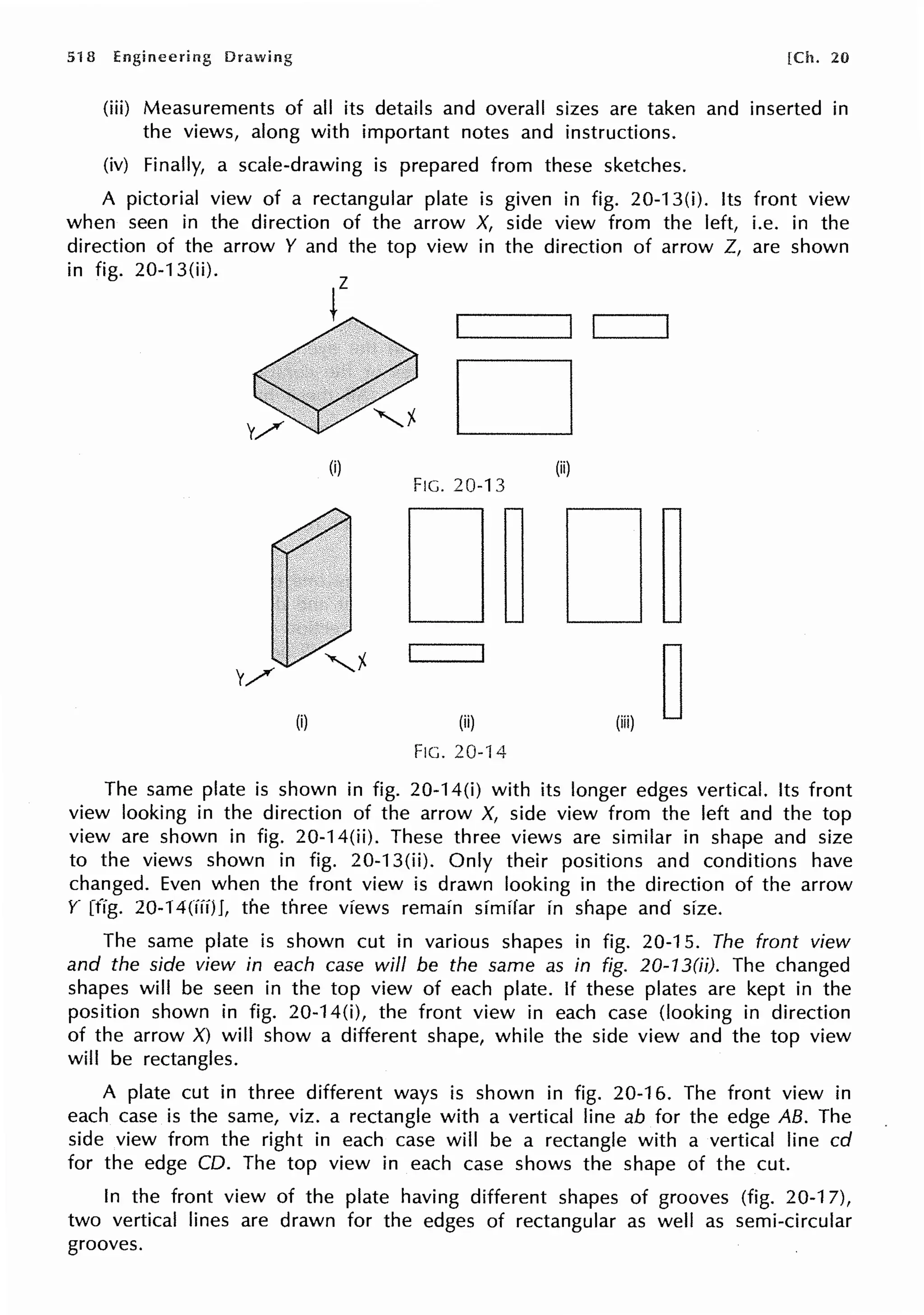 518 Engineering Drawing [Ch. 20
(iii) Measurements of all its details and overall sizes are taken and inserted in
the views, along with important notes and instructions.
(iv) Finally, a scale-drawing is prepared from these sketches.
A pictorial view of a rectangular plate is given in fig. 20-13(i). Its front view
when seen in the direction of the arrow X, side view from the left, i.e. in the
direction of the arrow Y and the top view in the direction of arrow Z, are shown
in fig. 20-13(ii).
D
(i) (ii)
FIG. 20-13
(i)
FIG. 20-14
The same plate is shown in fig. 20-14(i) with its longer edges vertical. Its front
view looking in the direction of the arrow X, side view from the left and the top
view are shown in fig. 20-14(ii). These three views are similar in shape and size
to the views shown in fig. 20-13(ii). Only their positions and conditions have
changed. Even when the front view is drawn looking in the direction of the arrow
Y [fig. 20-14(iii)J, the three views remain similar in shape and size.
The same plate is shown cut in various shapes in fig. 20-15. The front view
and the side view in each case will be the same as in fig. 20-13(ii). The changed
shapes will be seen in the top view of each plate. If these plates are kept in the
position shown in fig. 20-14(i), the front view in each case (looking in direction
of the arrow X) will show a different shape, while the side view and the top view
will be rectangles.
A plate cut in three different ways is shown in fig. 20-16. The front view in
each case is the same, viz. a rectangle with a vertical line ab for the edge AB. The
side view from the right in each case will be a rectangle with a vertical line cd
for the edge CD. The top view in each case shows the shape of the cut.
In the front view of the plate having different shapes of grooves (fig. 20-17),
two vertical lines are drawn for the edges of rectangular as well as semi-circular
grooves.
 