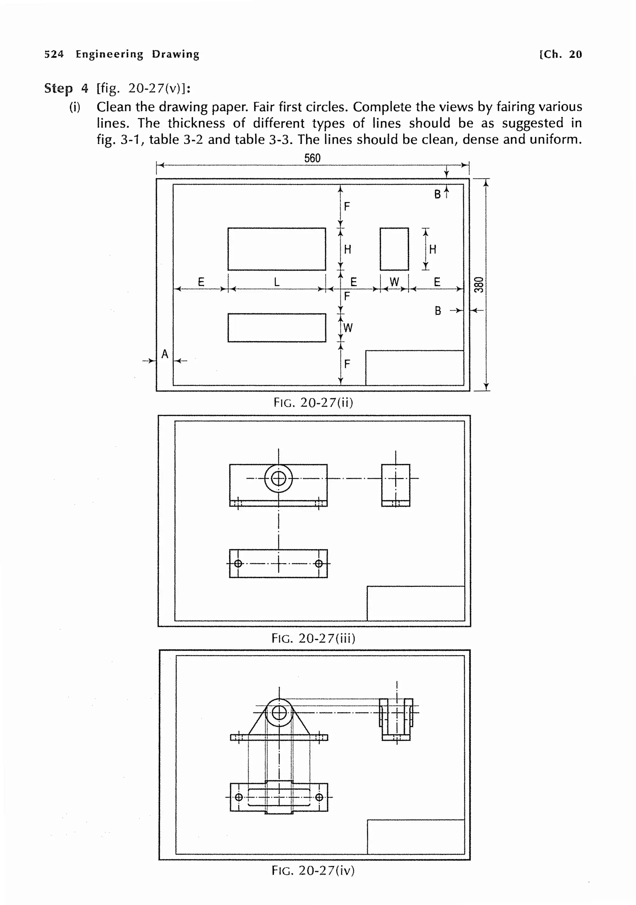 524 Engineering Drawing [Ch. 20
Step 4 [fig. 20-2 7(v)]:
(i) Clean the drawing paper. Fair first circles. Complete the views by fairing various
lines. The thickness of different types of lines should be as suggested in
fig. 3-1, table 3-2 and table 3-3. The lines should be clean, dense and uniform.
560
t -
r st
I IlH DfH
..i..-}.L.1-J" I
.I.
-+--E ),1. L E 0
co
C')
I IJw
B -i,. -+-
-)-
A
H-
I
F
_.r.
FIG. 20-27(ii)
~-ifr
I
I
ff·-·+·-·+t
l
FIG. 20-27(iii)
FIG. 20-27(iv)
 