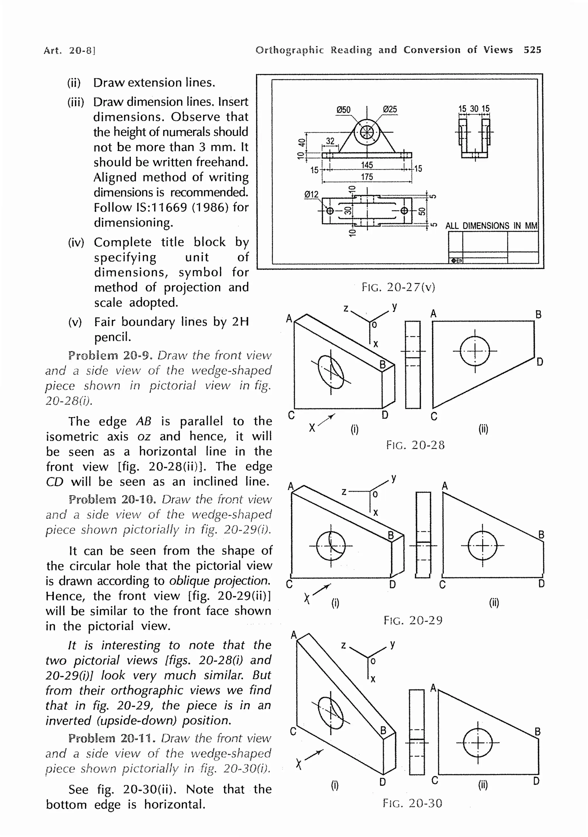 Art. 20-8!
(ii) Draw extension lines.
(iii) Draw dimension lines. Insert
dimensions. Observe that
the height of numerals should
not be more than 3 mm. It
should be written freehand.
Aligned method of writing
dimensions is recommended.
Follow IS:11669 (1986) for
dimensioning.
(iv) Complete title block by
specifying unit of
dimensions, symbol for
method of projection and
scale adopted.
(v) Fair boundary lines by 2H
pencil.
20-9. Draw
and
The edge AB is parallel to the
isometric axis oz and hence, it will
be seen as a horizontal line in the
front view [fig. 20-28(ii)]. The edge
CO will be seen as an inclined line.
and
shown
It can be seen from the shape of
the circular hole that the pictorial view
is drawn according to oblique projection.
Hence, the front view [fig. 20-29(ii)]
will be similar to the front face shown
in the pictorial view.
It is interesting to note that the
two pictorial views [figs. 20-28(i) and
20-29(i)J look very much similar. But
from their orthographic views we find
that in fig. 20-29, the piece is in an
inverted (upside-down) position.
See fig. 20-30(ii). Note that the
bottom edge is horizontal.
and Conversion of Views 525
15 30 15
0
0 32
...-1
~i==
1st I
145
I 115
175
~ ·
575
.,, ALL DIMENSIONS IN MM
~
FIG. 20-2 7(v)
A A B
D
C ;,('
x/ (i)
C
(ii)
FIG. 20-28
B
D
/
); (i) (ii)
FIG. 20-29
(i) D C (ii) D
FIG. 20-30
 