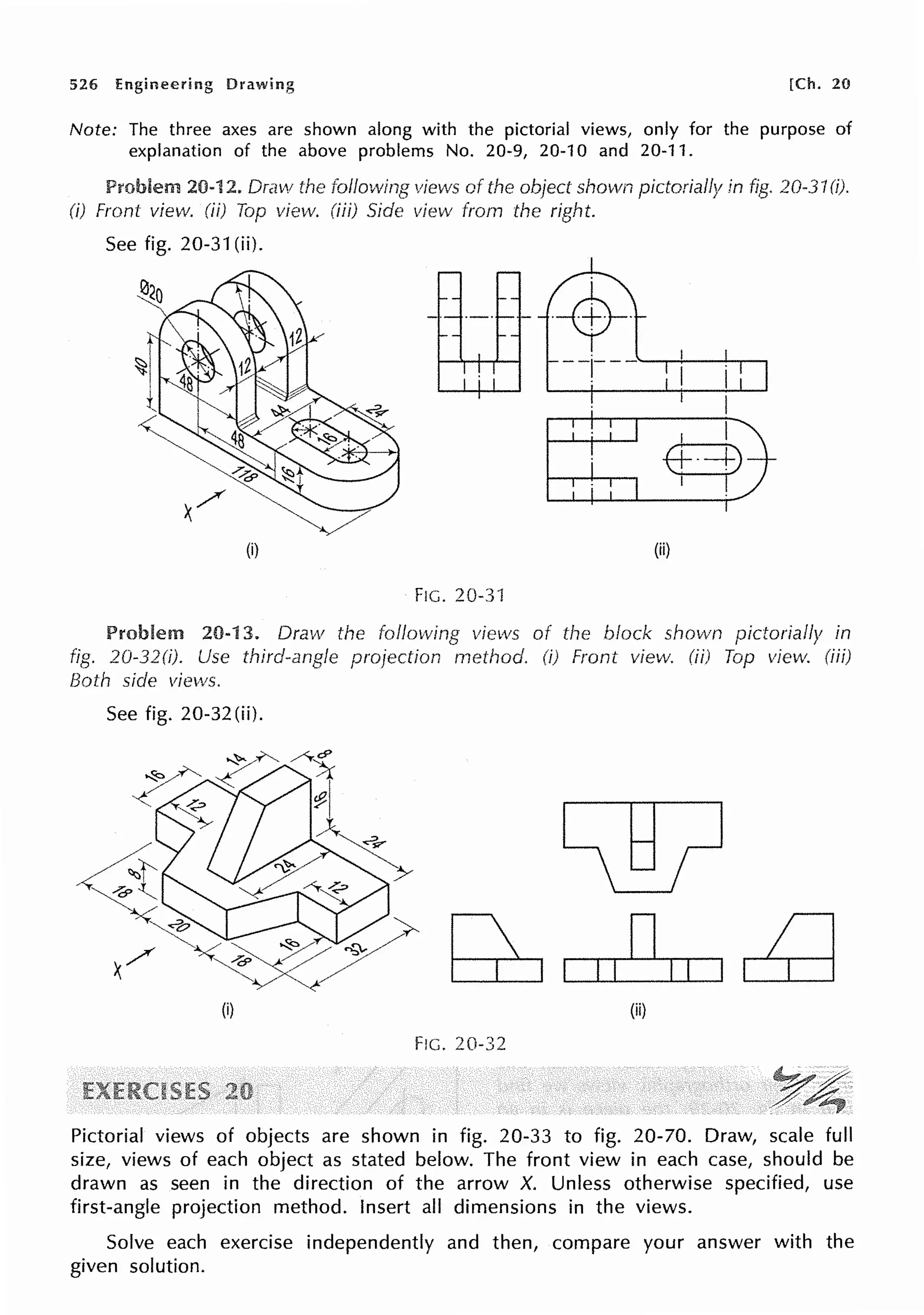 526 Engineering Drawing [Ch. 20
Note: The three axes are shown along with the pictorial views, only for the purpose of
explanation of the above problems No. 20-9, 20-10 and 20-11.
Problem 20-12. Draw the following views of the object shown pictorially in fig. 20-31(i).
(i) Front view. (ii) Top view. (iii) Side view from the right.
See fig. 20-31 (ii).
(i) (ii)
FIG. 20-3'1
Problem 20-13. Draw the following views of the block shown pictorially in
fig. 20-32(i). Use third-angle projection method. (i) Front view. (ii) Top view. (iii)
Both side views.
See fig. 20-32(ii).
I I
DI I
(i) (ii)
F!G. 20-32
Pictorial views of objects are shown in fig. 20-33 to fig. 20-70. Draw, scale full
size, views of each object as stated below. The front view in each case, should be
drawn as seen in the direction of the arrow X. Unless otherwise specified, use
first-angle projection method. Insert all dimensions in the views.
Solve each exercise independently and then, compare your answer with the
given solution.
 