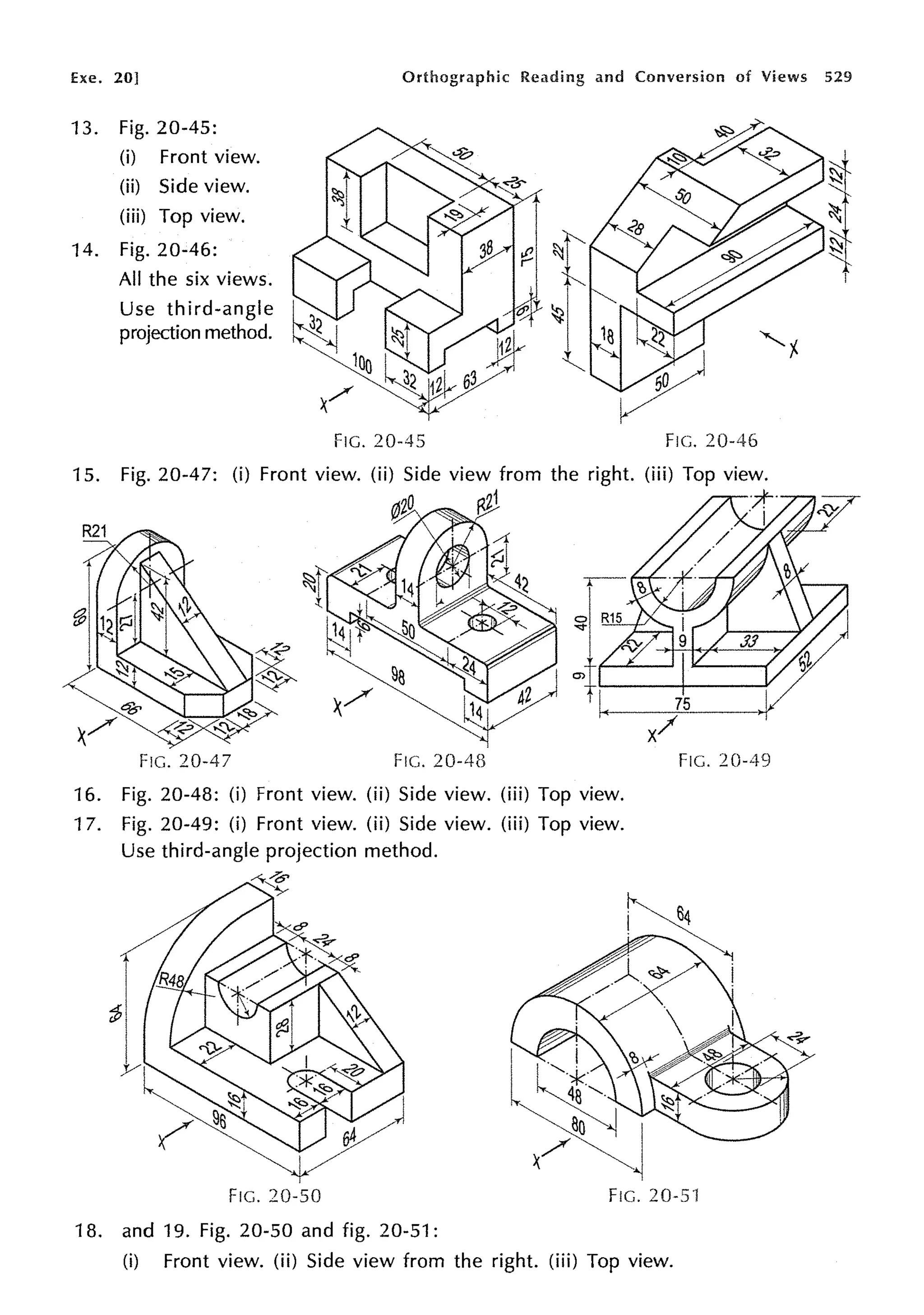 Exe. 20] Orthographic Reading and Conversion of Views 529
13. Fig. 20-45:
(i) Front view.
(ii) Side view.
(iii) Top view.
14. Fig. 20-46:
All the six views.
Use third-angle
projection method.
15. Fig. 20-47:
FIG. 20-47
FIG. 20-45
FIG. 20-4B
16. Fig. 20-48: (i) Front view. (ii) Side view. (iii) Top view.
17. Fig. 20-49: (i) Front view. (ii) Side view. (iii) Top view.
Use third-angle projection method.
FIG. 20-46
FIG. 20-49
FIG. 20-50 FIG. 20-5'1
18. and 19. Fig. 20-50 and fig. 20-51:
(i) Front view. (ii) Side view from the right. (iii) Top view.
 
