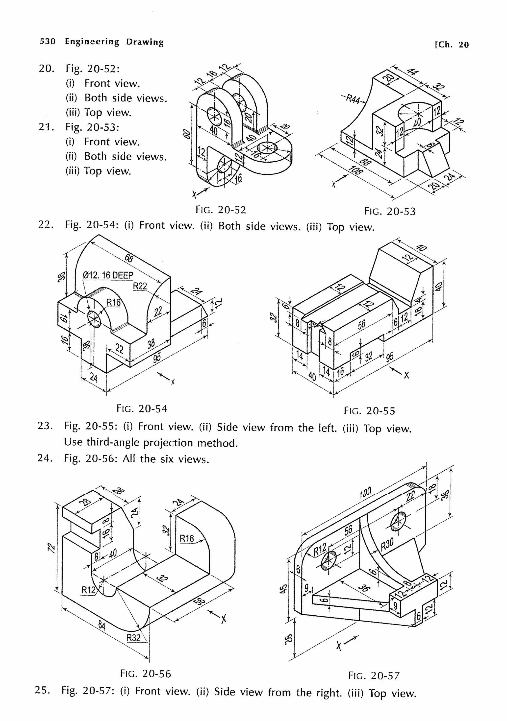 530 Engineering Drawing
20. Fig. 20-52:
(i) Front view.
(ii) Both side views.
(iii) Top view.
21. Fig. 20-53:
(i) Front view.
(ii) Both side views.
(iii) Top view.
FIG. 20-52 FIG. 20-53
22. Fig. 20-54: (i) Front view. (ii) Both side views. (iii) Top view.
FIG. 20-54 FIG. 20-55
23. Fig. 20-55: (i) Front view. (ii) Side view from the left. (iii) Top view.
Use third-angle projection method.
24. Fig. 20-56: All the six views.
I
~,
l
FIG. 20-56 FIG. 20-57
25. Fig. 20-57: (i) Front view. (ii) Side view from the right. (iii) Top view.
[Ch. 20
 