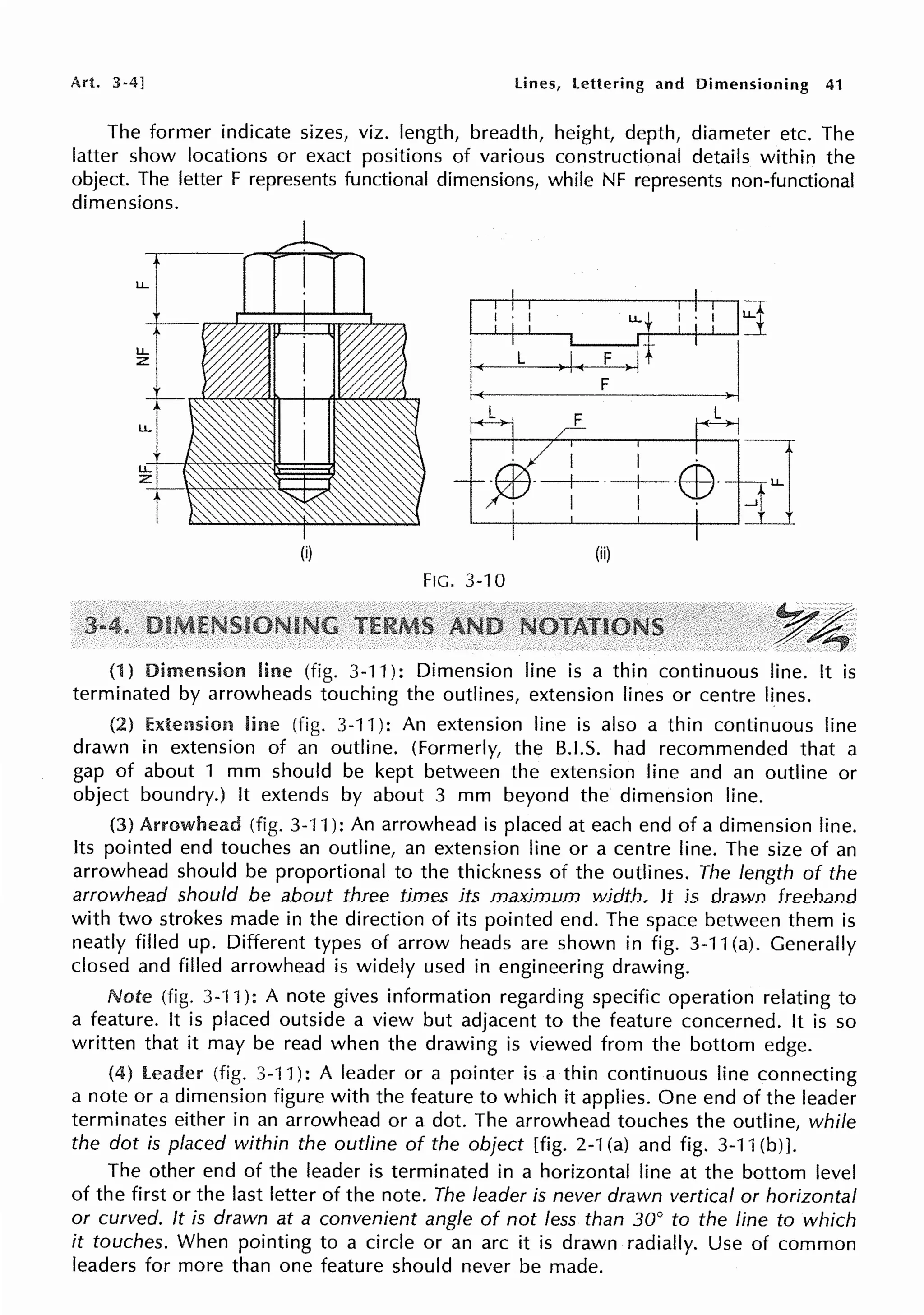 Art. 3-4] lines, lettering and Dimensioning 41
The former indicate sizes, viz. length, breadth, height, depth, diameter etc. The
latter show locations or exact positions of various constructional details within the
object. The letter F represents functional dimensions, while NF represents non-functional
dimensions.
I i ! i LLt i : l jj
I
i I it J
_::-L_)I<_:~-
I .
-+-·EB·
I .
(i) (ii)
FIG. 3-10
y~
.. ~
(1) Dimension line (fig. 3-11): Dimension line is a thin continuous line. It is
terminated by arrowheads touching the outlines, extension lines or centre lines.
(2) Extension line (fig. 3-11 ): An extension line is also a thin continuous line
drawn in extension of an outline. (Formerly, the 8.1.S. had recommended that a
gap of about 1 mm should be kept between the extension line and an outline or
object boundry.) It extends by about 3 mm beyond the dimension line.
(3) Arrowhead (fig. 3-·11 ): An arrowhead is placed at each end of a dimension line.
Its pointed end touches an outline, an extension line or a centre line. The size of an
arrowhead should be proportional to the thickness of the outlines. The length of the
arrowhead should be about three times its maximum width. It is drawn freehand
with two strokes made in the direction of its pointed end. The space between them is
neatly filled up. Different types of arrow heads are shown in fig. 3-11 (a). Generally
closed and filled arrowhead is widely used in engineering drawing.
Note (fig. 3-11 ): A note gives information regarding specific operation relating to
a feature. It is placed outside a view but adjacent to the feature concerned. It is so
written that it may be read when the drawing is viewed from the bottom edge.
(4) leader (fig. 3-11): A leader or a pointer is a thin continuous line connecting
a note or a dimension figure with the feature to which it applies. One end of the leader
terminates either in an arrowhead or a dot. The arrowhead touches the outline, while
the dot is placed within the outline of the object [fig. 2-1 (a) and fig. 3-11 (b) ].
The other end of the leader is terminated in a horizontal line at the bottom level
of the first or the last letter of the note. The leader is never drawn vertical or horizontal
or curved. It is drawn at a convenient angle of not less than 30° to the line to which
it touches. When pointing to a circle or an arc it is drawn radially. Use of common
leaders for more than one feature should never be made.
 