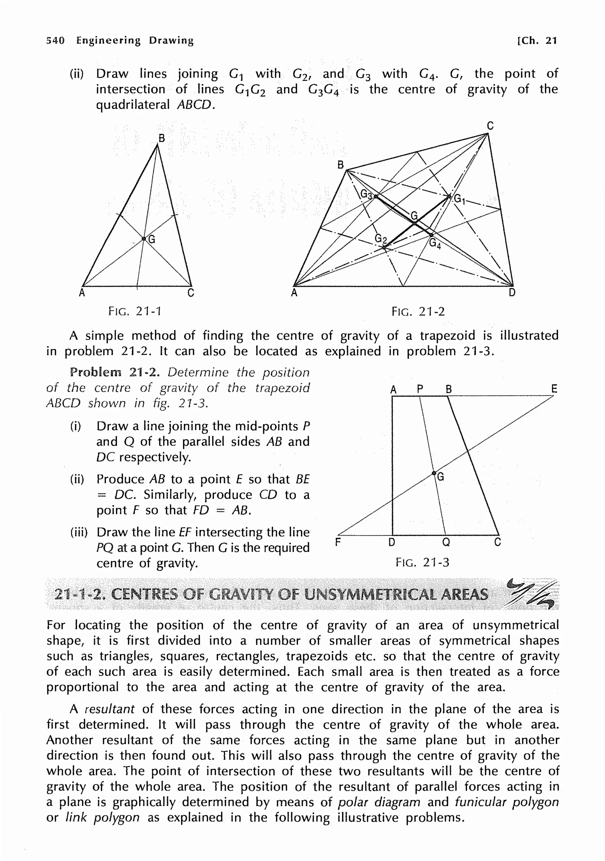 540 Engineering Drawing [Ch. 21
(ii) Draw lines joining G1 with G2, and G3 with G4. G, the point of
intersection of lines G1G2 and G3G4 is the centre of gravity of the
quadrilateral ABCD.
C
FIG. 21-'f FIG, 21-2
A simple method of finding the centre of gravity of a trapezoid is illustrated
in problem 21-2. It can also be located as explained in problem 21-3,
Problem 21-2. Determine the position
of the centre of gravity of the trapezoid
ABCD shown in fig. 21-3.
(i) Draw a line joining the mid-points P
and Q of the parallel sides AB and
DC respectively.
(ii) Produce AB to a point E so that BE
= DC. Similarly, produce CD to a
point F so that FD = AB.
(iii) Draw the line ff intersecting the line
PQ at a point G. Then G is the required
centre of gravity.
F
A p B E
D
FIG, 21-3
For locating the position of the centre of gravity of an area of unsymmetrical
shape, it is first divided into a number of smaller areas of symmetrical shapes
such as triangles, squares, rectangles, trapezoids etc. so that the centre of gravity
of each such area is easily determined. Each small area is then treated as a force
proportional to the area and acting at the centre of gravity of the area.
A resultant of these forces acting in one direction in the plane of the area is
first determined. It will pass through the centre of gravity of the whole area.
Another resultant of the same forces acting in the same plane but in another
direction is then found out. This will also pass through the centre of gravity of the
whole area. The point of intersection of these two resultants will be the centre of
gravity of the whole area. The position of the resultant of parallel forces acting in
a plane is graphically determined by means of polar diagram and funicular polygon
or link polygon as explained in the following illustrative problems.
 