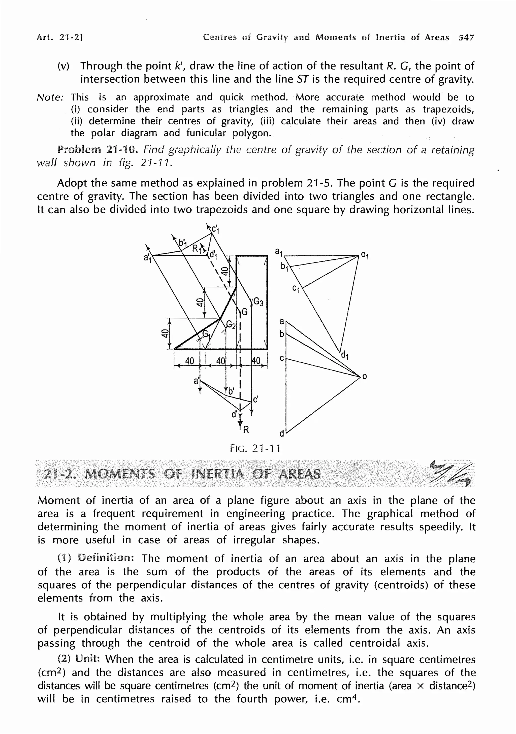 Art. 21 -2] Centres of and Moments of Inertia of Areas 547
(v) Through the point k', draw the line of action of the resultant R. G, the point of
intersection between this line and the line ST is the required centre of gravity.
Note: This is an approximate and quick method. More accurate method would be to
(i) consider the end parts as triangles and the remaining parts as trapezoids,
(ii) determine their centres of gravity, (iii) calculate their areas and then (iv) draw
the polar diagram and funicular polygon.
Problem 21-rn. Find graphically the centre of gravity of the section of a retaining
wall shown in fig. 21-11.
Adopt the same method as explained in problem 21-5. The point G is the required
centre of gravity. The section has been divided into two triangles and one rectangle.
It can also be divided into two trapezoids and one square by drawing horizontal lines.
FIG.21-11
Moment of inertia of an area of a plane figure about an axis in the plane of the
area is a frequent requirement in engineering practice. The graphical ·method of
determining the moment of inertia of areas gives fairly accurate results speedily. It
is more useful in case of areas of irregular shapes.
(1) The moment of inertia of an area about an axis in the plane
of the area is the sum of the products of the areas of its elements and the
squares of the perpendicular distances of the centres of gravity (centroids) of these
elements from the axis.
It is obtained by multiplying the whole area by the mean value of the squares
of perpendicular distances of the centroids of its elements from the axis. An axis
passing through the centroid of the whole area is called centroidal axis.
(2) When the area is calculated in centimetre units, i.e. in square centimetres
(cm2) and the distances are also measured in centimetres, i.e. the squares of the
distances will be square centimetres (cm2) the unit of moment of inertia (area x distance2)
will be in centimetres raised to the fourth power, i.e. cm4.
 