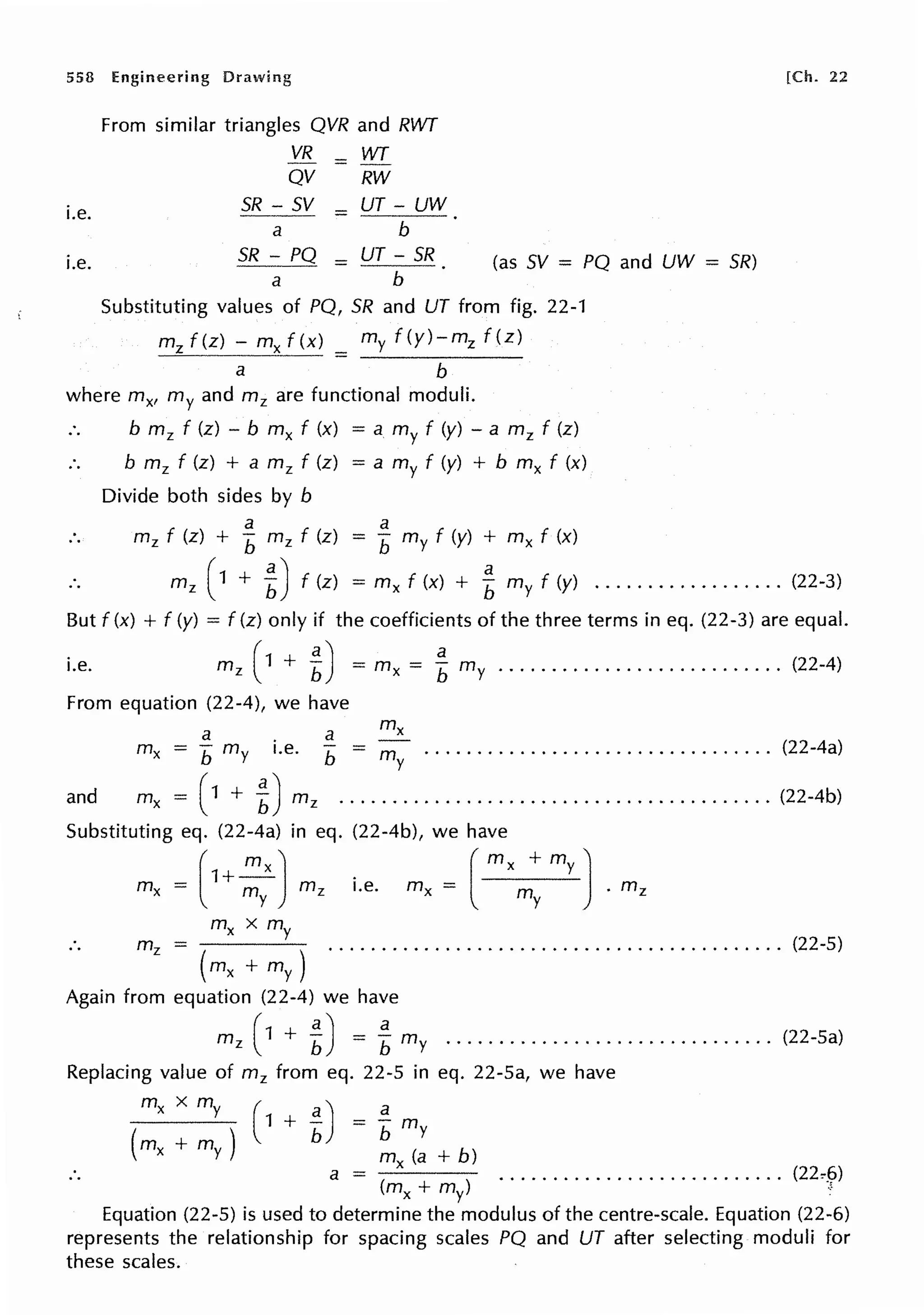 558 Engineering Drawing
i.e.
i.e.
From similar triangles QVR and RWT
VR = WT
QV RW
SR - SV = UT - UW
a b
SR - PQ
a
= UT - SR
b
(as SV = PQ and UW = SR)
Substituting values of PQ, SR and UT from fig. 22-1
mz f(z) - mx f(x) = my f (y)-mz f(z)
a b
where mx, my and mz are functional moduli.
b m 2 f (z) - b mx f (x) = a my f (y) - a mz f (z)
b m2 f (z) + a m 2 f (z) = a my f (y) + b mx f (x)
Divide both sides by b
a
mz f (z) + b mz f (z)
a
= b my f (y) + mx f (x)
[Ch. 22
m 2 ( 1 + L) f (z)
a
= mx f (x) + b my f (y) .................. (22-3)
But f (x) + f (y) = f (z) only if the coefficients of the three terms in eq. (22-3) are equal.
i.e. m 2 ( 1 + L) = mx = f my ........................... (22-4)
From equation (22-4), we have
a a
mx b my i.e. b - my . . . . . . . . . . . . . . . . . . . . . . . . . . . . . . . . . (22-4a)
and mx = (1 + 1) m 2 ••••••••••••••••••••••••••••••••••••••••• (22-4b)
Substituting eq. (22-4a) in eq. (22-4b), we have
(
1+~) _ ( mx +my)
mx = m mz i.e. mx - m . mz
y y
mx x my
m2 = ........................................... (22-5)
( mx +my)
Again from equation (22-4) we have
m2 ( 1 + t) = Lmy ............................... (22-5a)
Replacing value of m2 from eq. 22-5 in eq. 22-5a, we have
mx xmy ( a) a
( )
1 + b = b my
mx + my mx (a + b)
a = ( ) ........................... (22~_('>)
~+~ •
Equation (22-5) is used to determine the modulus of the centre-scale. Equation (22-6)
represents the relationship for spacing scales PQ and UT after selecting moduli for
these scales.
 