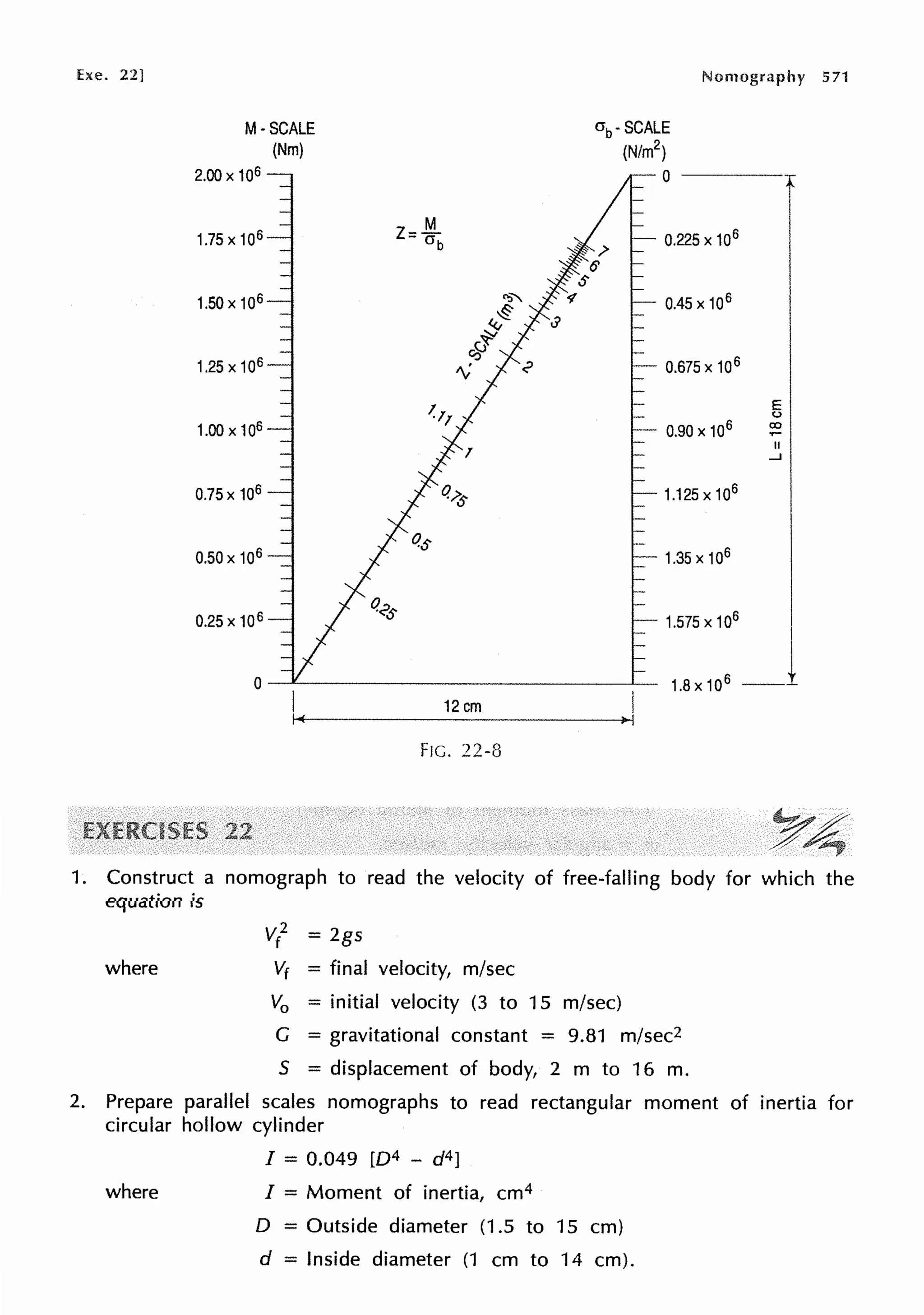 Exe. 22]
M-SCALE
(Nm)
2.00 X 106
1.75 X 106
1.50x106
1.25x106
1.00 X 106
0.75 X 106
0.50x 106
0.25 X 106
Nomography 571
crb. SCALE
(N/m2
)
0 - - - - -
0.225 X 106
0.45 X 106
0.675 X 106
0.90 X 106
1.125x106
1.35 X 106
E
(.)
co
II
...J
1.575 x 10
6
I
o-~-------------~ 1.8x106 __1
12cm
FIG. 22-8
1. Construct a nomograph to read the velocity of free-falling body for which the
equation is
where
v/ = 2gs
Vf = final velocity, m/sec
V0 = initial velocity (3 to 15 m/sec)
G = gravitational constant = 9.81 m/sec2
S = displacement of body, 2 m to 16 m.
2. Prepare parallel scales nomographs to read rectangular moment of inertia for
circular hollow cylinder
where
I = 0.049 [D4 - d4]
I = Moment of inertia, cm4
D = Outside diameter (1.5 to 15 cm)
d = Inside diameter (1 cm to 14 cm).
 