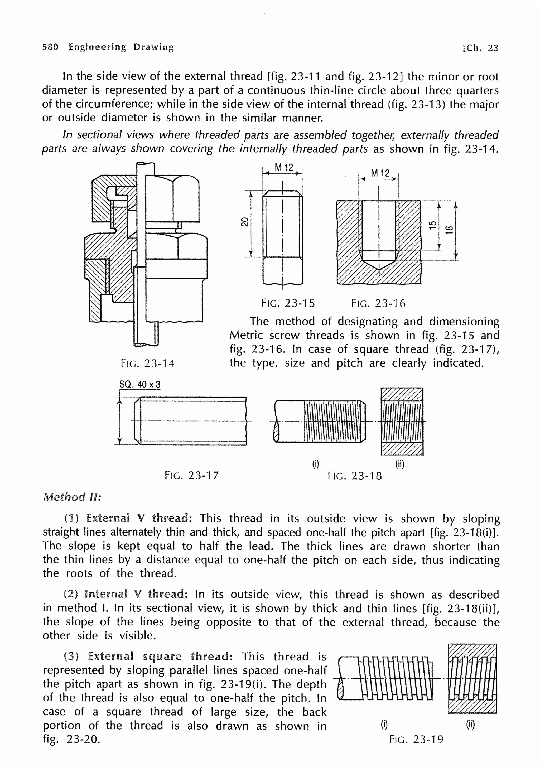 580 Engineering Drawing [Ch. 23
In the side view of the external thread [fig. 23-11 and fig. 23-12] the minor or root
diameter is represented by a part of a continuous thin-line circle about three quarters
of the circumference; while in the side view of the internal thread (fig. 23-13) the major
or outside diameter is shown in the similar manner.
In sectional views where threaded parts are assembled together, externally threaded
parts are always shown covering the internally threaded parts as shown in fig. 23-14.
Metlwd U:
FIG. 23-14
~-,
I I
11
FIG. 23-15 FIG. 23-16
The method of designating and dimensioning
Metric screw threads is shown in fig. 23-15 and
fig. 23-16. In case of square thread (fig. 23-1 7),
the type, size and pitch are clearly indicated.
(i) (ii)
FIG. 23-1 7 FIG. 23-'l 8
(1) External V This thread in its outside view is shown by sloping
straight lines alternately thin and thick, and spaced one-half the pitch apart [fig. 23-1 B(i)].
The slope is kept equal to half the lead. The thick lines are drawn shorter than
the thin lines by a distance equal to one-half the pitch on each side, thus indicating
the roots of the thread.
(2) V In its outside view, this thread is shown as described
in method I. In its sectional view, it is shown by thick and thin lines [fig. 23-18(ii)],
the slope of the lines being opposite to that of the external thread, because the
other side is visible.
External square : This thread is flBW-1
represented by sloping parallel lines spaced one-half . . . . . .
the pitch apart as shown in fig. 23-19(i). The depth
of the thread is also equal to one-half the pitch. In
case of a square thread of large size, the back
portion of the thread is also drawn as shown in (i) (ii)
fig. 23-20. FIG. 23-19
 