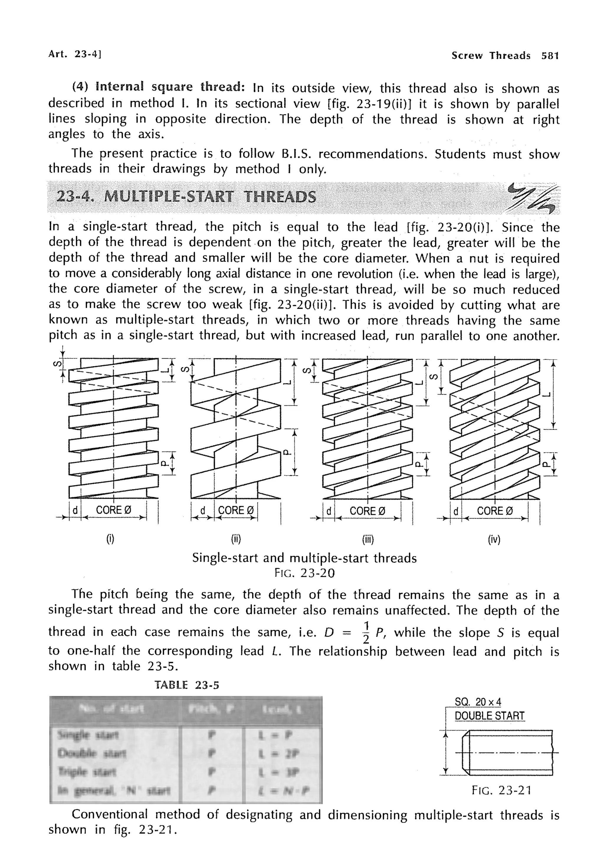 Art. 23-4] Screw Threads 581
(4) Internal square thread: In its outside view, this thread also is shown as
described in method I. In its sectional view [fig. 23-19(ii)] it is shown by parallel
lines sloping in opposite direction. The depth of the thread is shown at right
angles to the axis.
The present practice is to follow B.I.S. recommendations. Students must show
threads in their drawings by method I only.
In a single-start thread, the pitch is equal to the lead [fig. 23-20(i)J. Since the
depth of the thread is dependent on the pitch, greater the lead, greater will be the
depth of the thread and smaller will be the core diameter. When a nut is required
to move a considerably long axial distance in one revolution (i.e. when the lead is large),
the core diameter of the screw, in a single-start thread, will be so much reduced
as to make the screw too weak [fig. 23-20(ii)]. This is avoided by cutting what are
known as multiple-start threads, in which two or more threads having the same
pitch as in a single-start thread, but with increased lead, run parallel to one another.
L.--+-=-,
1
(i)
I(d>I90RE ~ j
(ii)
-r
o_ I
j
(iii)
Single-start and multiple-start threads
FIG. 23-20
CORE0
(iv)
1
...,I
J
The pitch being the same, the depth of the thread remains the same as in a
single-start thread and the core diameter also remains unaffected. The depth of the
thread in each case remains the same, i.e. D = ~ P, while the slope 5 is equal
to one-half the corresponding lead L. The relationship between lead and pitch is
shown in table 23-5.
TABLE 23-5
Do.uble. start
Tripte start
In general, 'N' start
p
p
L = 2P
L = 3P
L = N·P
SQ. 20 x4
I DOUBLE START
1~-----J
FIG. 23-21
Conventional method of designating and dimensioning multiple-start threads is
shown in fig. 23-21.
 