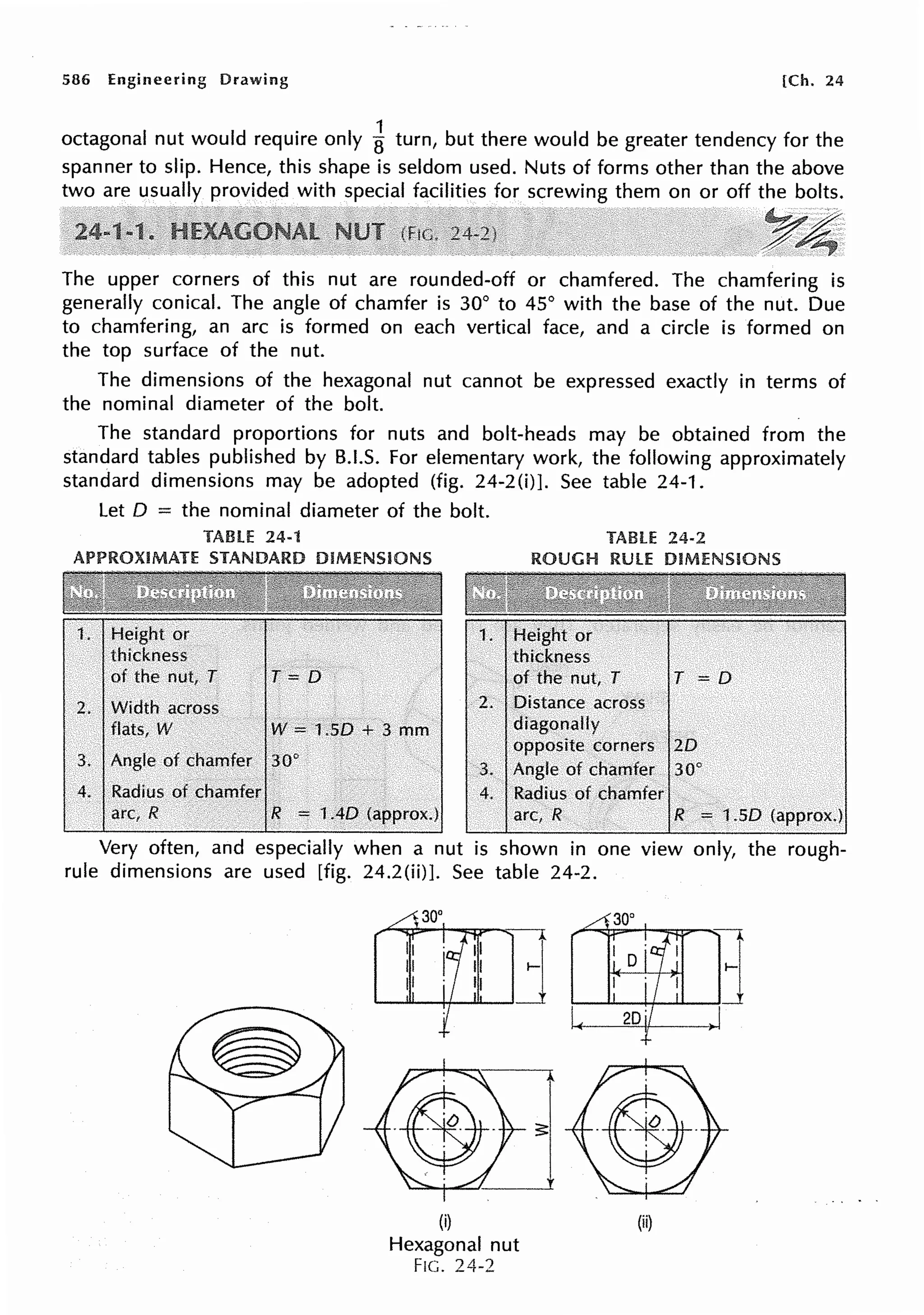 586 Engineering Drawing [Ch. 24
octagonal nut would require only i turn, but there would be greater tendency for the
spanner to slip. Hence, this shape is seldom used. Nuts of forms other than the above
two are usually provided with special facilities for screwing them on or off the bolts.
The upper corners of this nut are rounded-off or chamfered. The chamfering is
generally conical. The angle of chamfer is 30° to 45° with the base of the nut. Due
to chamfering, an arc is formed on each vertical face, and a circle is formed on
the top surface of the nut.
The dimensions of the hexagonal nut cannot be expressed exactly in terms of
the nominal diameter of the bolt.
The standard proportions for nuts and bolt-heads may be obtained from the
standard tables published by B.I.S. For elementary work, the following approximately
standard dimensions may be adopted (fig. 24-2(i)]. See table 24-1.
Let O = the nominal diameter of the bolt.
TABLE 24-1
APPROXIMATE STANDARD DIMENSIONS
T =[)
2. Width across
flats, W W =1.50 + 3 mm
3. Angle of chamfer 30°
4. Radius of chamfer
arc, R R = 1AD (approx.)
TABLE 24-2
ROUGH RULE DIMENSIONS
. 2. Distance across
diagonally
T = D
opposite corners 20
Angle of chamfer 30°
4. Radius of chamfer
arc, R R = 1.50 (approx.)
Very often, and especially when a nut is shown in one view only, the rough-
rule dimensions are used [fig. 24.2(ii)]. See table 24-2.
(i)
Hexagonal nut
FIG. 24-2
(ii)
 