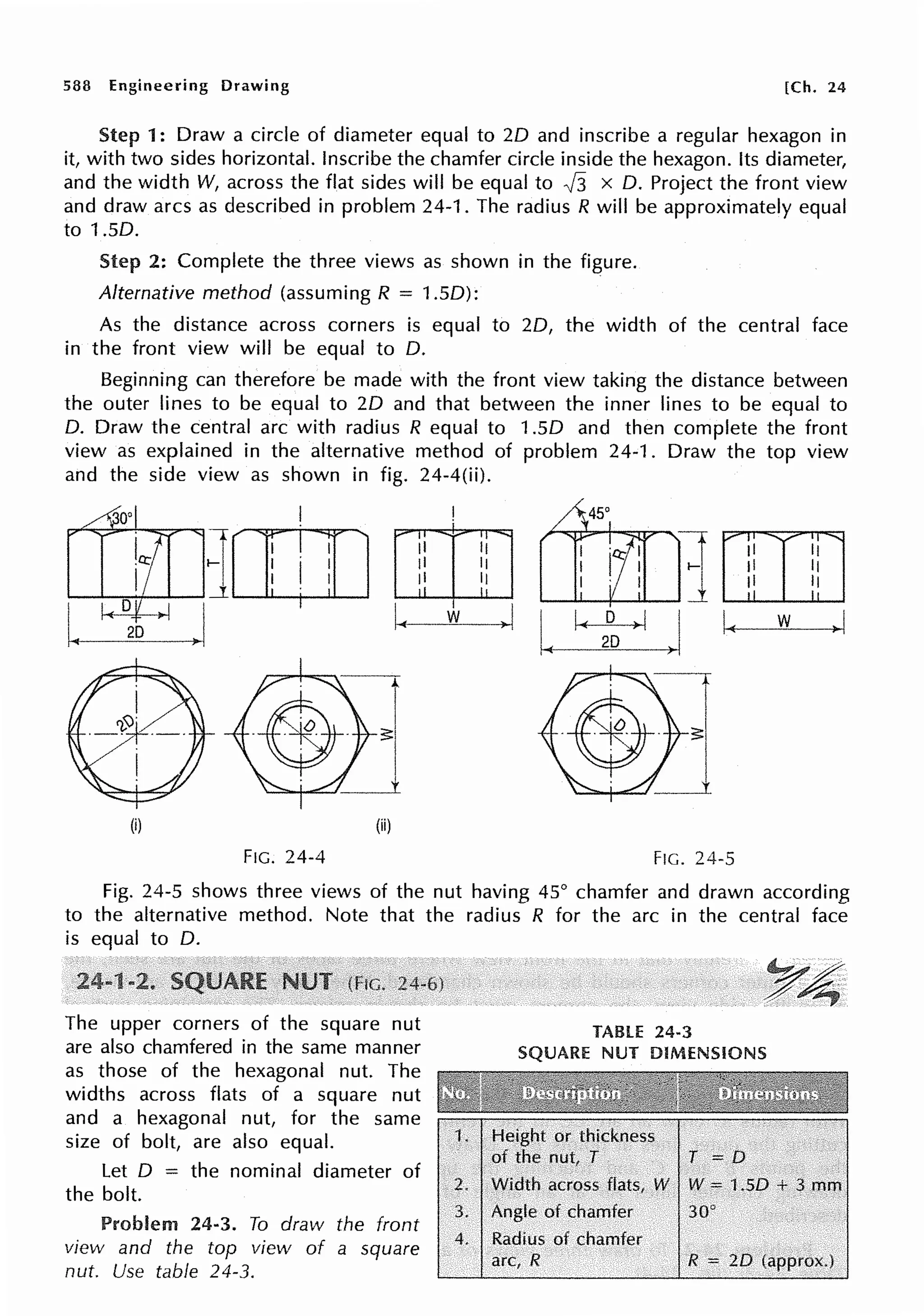 588 Engineering Drawing [Ch. 24
Step 1: Draw a circle of diameter equal to 20 and inscribe a regular hexagon in
it, with two sides horizontal. Inscribe the chamfer circle inside the hexagon. Its diameter,
and the width W, across the flat sides will be equal to J3 x 0. Project the front view
and draw arcs as described in problem 24-1. The radius R will be approximately equal
to 1.50.
Step 2: Complete the three views as shown in the figure.
Alternative method (assuming R = 1.50):
As the distance across corners is equal to 20, the width of the central face
in the front view will be equal to 0.
Beginning can therefore be made with the front view taking the distance between
the outer lines to be equal to 20 and that between the inner lines to be equal to
0. Draw the central arc with radius R equal to 1.50 and then complete the front
view as explained in the alternative method of problem 24-1. Draw the top view
and the side view as shown in fig. 24-4(ii).
I
1[Il] ii 11 11 Ii
ii 11 II 11
ii II ,, 11
J.
I
~I
J w la( D ,.1 I~ w >I
2D
I.
D
2D
(i) (ii)
FIG. 24-4 FIG. 24-5
Fig. 24-5 shows three views of the nut having 45° chamfer and drawn according
to the alternative method. Note that the radius R for the arc in the central face
is equal to 0.
The upper corners of the square nut
are also chamfered in the same manner
as those of the hexagonal nut. The
widths across flats of a square nut
and a hexagonal nut, for the same
size of bolt, are also equal.
Let O = the nominal diameter of
the bolt.
Problem 24-3. To draw the front
view and the top view of a square
nut. Use table 24-3.
TABLE 24·3
SQUARE NUT DIMENSIONS
2. Width across flats, W W = i .SD +. 3. mm
3. Angle of chamfer 30°
4. Radius of chamfer
arc, .R R = 2D (approx.)
 