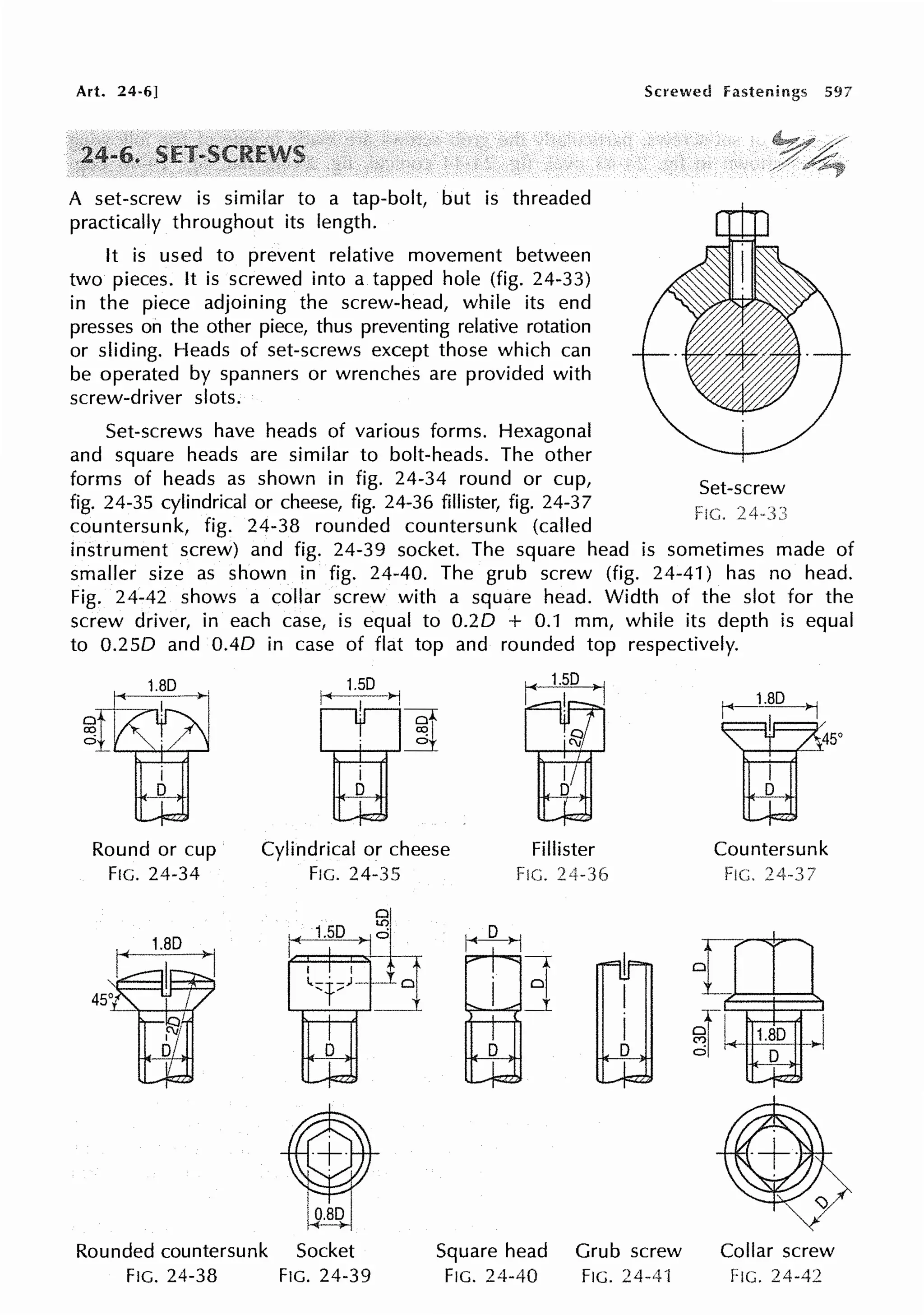 Art. 24-6]
A set-screw is similar to a tap-bolt, but is threaded
practically throughout its length.
It is used to prevent relative movement between
two pieces. It is screwed into a tapped hole (fig. 24-33)
in the piece adjoining the screw-head, while its end
presses on the other piece, thus preventing relative rotation
or sliding. Heads of set-screws except those which can
be operated by spanners or wrenches are provided with
screw-driver slots.
Set-screws have heads of various forms. Hexagonal
and square heads are similar to bolt-heads. The other
forms of heads as shown in fig. 24-34 round or cup,
fig. 24-35 cylindrical or cheese, fig. 24-36 fillister, fig. 24-37
countersunk, fig. 24-38 rounded countersunk (called
Screwed fastenings 597
Set-screw
FIG.
instrument screw) and fig. 24-39 socket. The square head is sometimes made of
smaller size as shown in fig. 24-40. The grub screw (fig. 24-41) has no head.
Fig. 24-42 shows a collar screw with a square head. Width of the slot for the
screw driver, in each case, is equal to 0.20 + 0.1 mm, while its depth is equal
to 0.250 and 0.40 in case of flat top and rounded top respectively.
Round or cup
FIG. 24-34
Cylindrical or cheese
FIG. 24-35
Fillister
FIG. 24-36
45111'
'j, 'I
fv
D
Rounded countersunk
FIG. 24-38
0.80
Socket
FIG. 24-39
Square head
FIG. 24-40
Grub screw
FIG. 24-41
Countersunk
Fie. 24-3
Collar screw
Fie. 24-42
 