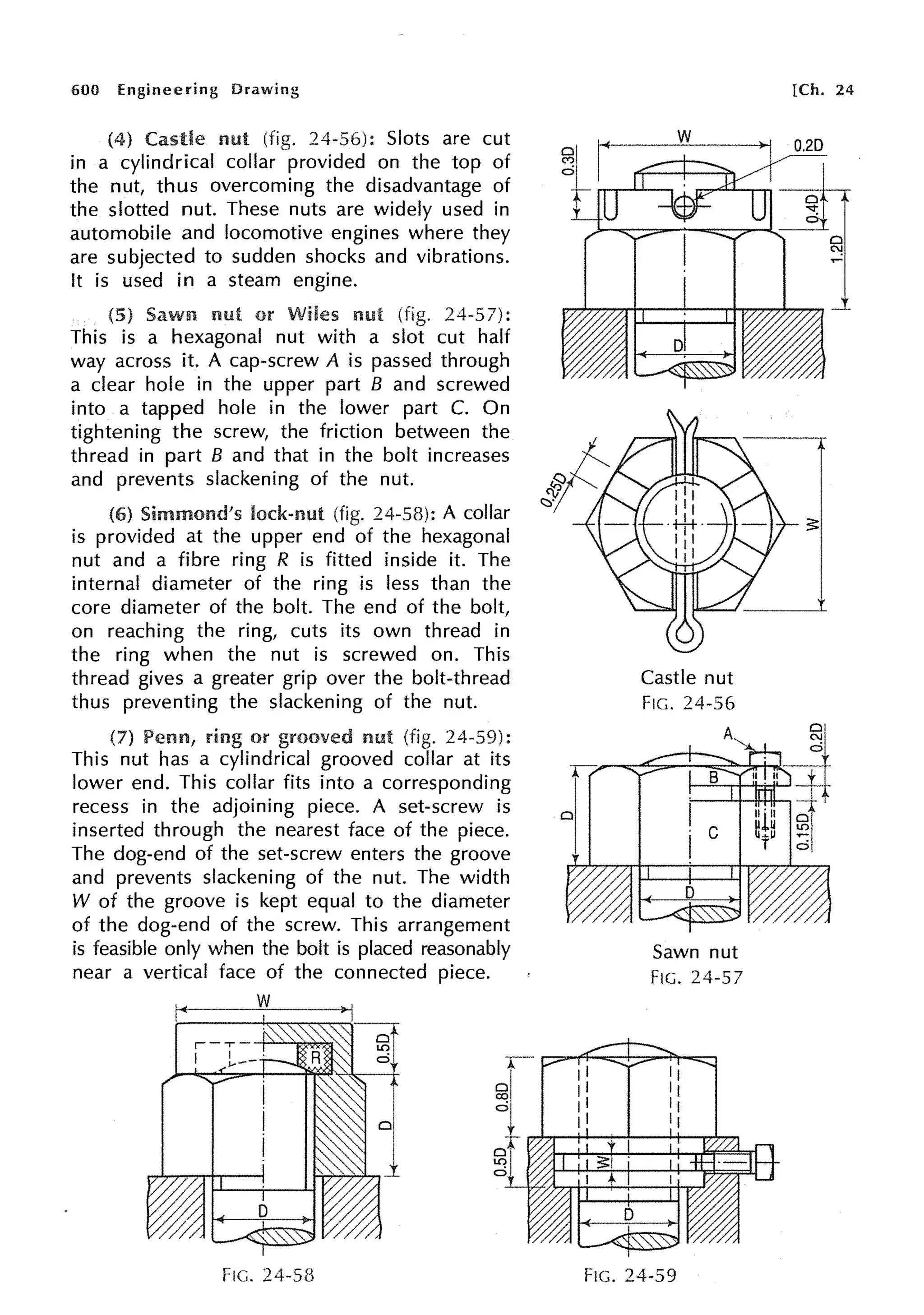 600 Engineering Drawing
(4) nut (fig. 24-56): Slots are cut
in a cylindrical collar provided on the top of
the nut, thus overcoming the disadvantage of
the slotted nut. These nuts are widely used in
automobile and locomotive engines where they
are subjected to sudden shocks and vibrations.
It is used in a steam engine.
Sawn nut or Wiles md (fig. 24-57):
This is a hexagonal nut with a slot cut half
way across it. A cap-screw A is passed through
a clear hole in the upper part B and screwed
into a tapped hole in the lower part C. On
tightening the screw, the friction between the
thread in part B and that in the bolt increases
and prevents slackening of the nut.
(6) Simmond's lock-nut (fig. 24-58): A collar
is provided at the upper end of the hexagonal
nut and a fibre ring R is fitted inside it. The
internal diameter of the ring is less than the
core diameter of the bolt. The end of the bolt,
on reaching the ring, cuts its own thread in
the ring when the nut is screwed on. This
thread gives a greater grip over the bolt-thread
thus preventing the slackening of the nut.
(7) ring or grooved nut (fig. 24-59):
This nut has a cylindrical grooved collar at its
lower end. This collar fits into a corresponding
recess in the adjoining piece. A set-screw is
inserted through the nearest face of the piece.
The dog-end of the set-screw enters the groove
and prevents slackening of the nut. The width
W of the groove is kept equal to the diameter
of the dog-end of the screw. This arrangement
is feasible only when the bolt is placed reasonably
near a vertical face of the connected piece.
w
FIG. 24-58
Castle nut
FIG. 24-56
Sawn nut
FIG. 24-57
FIG. 24-59
[Ch. 24
 