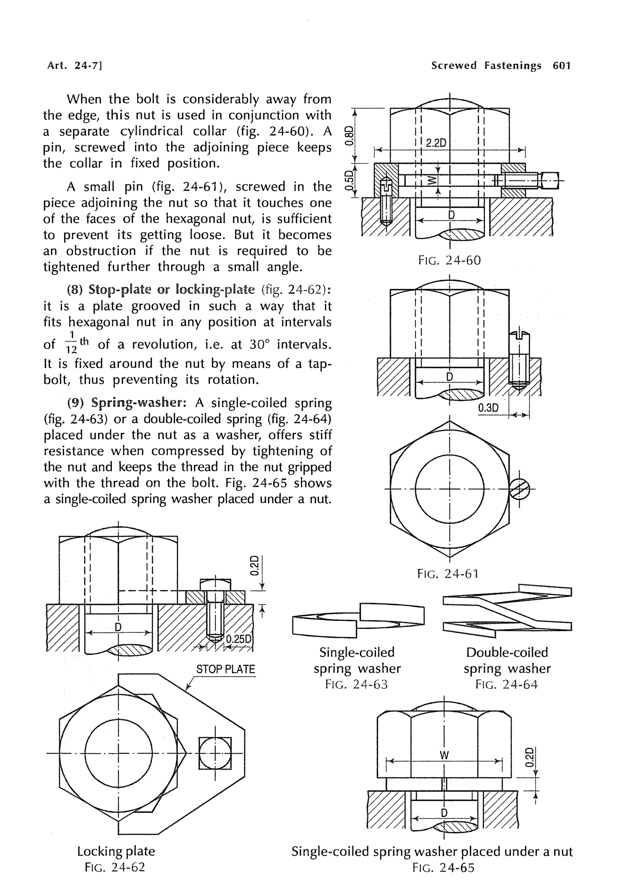 Art. 24-7]
When the bolt is considerably away from
the edge, this nut is used in conjunction with
a separate cylindrical collar (fig. 24-60). A
pin, screwed into the adjoining piece keeps
the collar in fixed position.
A small pin (fig. 24-61 ), screwed in the
piece adjoining the nut so that it touches one
of the faces of the hexagonal nut, is sufficient
to prevent its getting loose. But it becomes
an obstruction if the nut is required to be
tightened further through a small angle.
(8) Stop-plate or locking-plate (fig.
it is a plate grooved in such a way that it
fits hexagonal nut in any position at intervals
1
of 12 th of a revolution, i.e. at 30° intervals.
It is fixed around the nut by means of a tap-
bolt, thus preventing its rotation.
(9) Spring-washer: A single-coiled spring
(fig. 24-63) or a double-coiled spring (fig. 24-64)
placed under the nut as a washer, offers stiff
resistance when compressed by tightening of
the nut and keeps the thread in the nut gripped
with the thread on the bolt. Fig. 24-65 shows
a single-coiled spring washer placed under a nut.
Screwed fastenings 601
FIG. 24-60
FIG. 24-61
[-==i<=::::=::::-Ic:11:::::::,a::::::,.] ~
Locking plate
FIG. 24-62
Single-coiled
spring washer
FIG. 24-63
Double-coiled
spring washer
FIG. 24-64
Single-coiled spring washer placed under a nut
FIG. 24-65
 