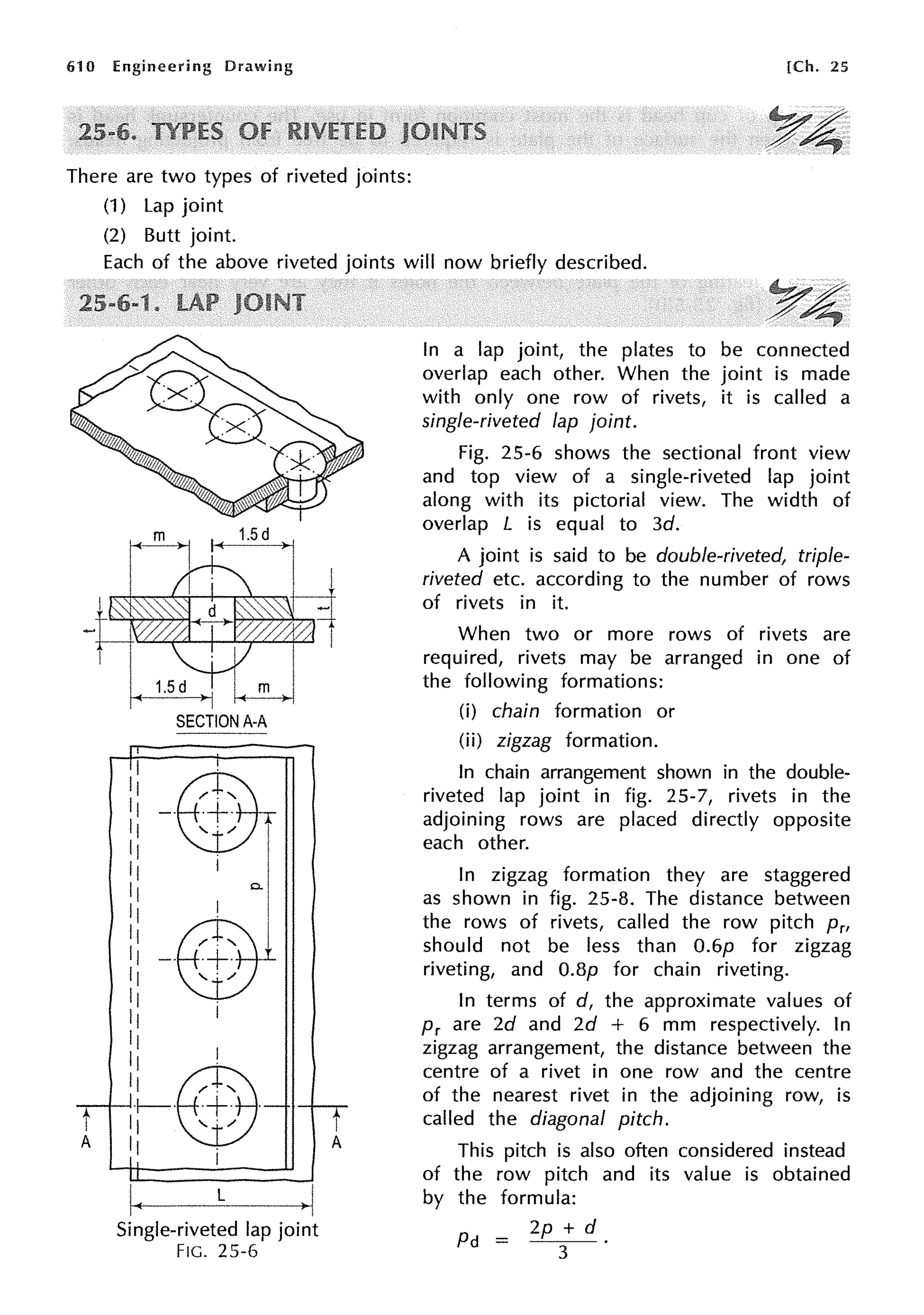 61 O Engineering Drawing
There are two types of riveted joints:
(1) Lap joint
(2) Butt joint.
[Ch. 25
Each of the above riveted joints will now briefly described.
SECTION A-A
0..
I
11
11
11
11
11
11
LE]?l'I
11 /
11
11 I
11
11 I
11 @B·"
+-· ·+· .
11 '. /
11 .
I
Single-riveted lap joint
FIG. 25-6
In a lap joint, the plates to be connected
overlap each other. When the joint is made
with only one row of rivets, it is called a
single-riveted lap joint.
Fig. 25-6 shows the sectional front view
and top view of a single-riveted lap joint
along with its pictorial view. The width of
overlap L is equal to 3d.
A joint is said to be double-riveted, triple-
riveted etc. according to the number of rows
of rivets in it.
When two or more rows of rivets are
required, rivets may be arranged in one of
the following formations:
(i) chain formation or
(ii) zigzag formation.
In chain arrangement shown in the double-
riveted lap joint in fig. 25-7, rivets in the
adjoining rows are placed directly opposite
each other.
In zigzag formation they are staggered
as shown in fig. 25-8. The distance between
the rows of rivets, called the row pitch Prr
should not be less than 0.6p for zigzag
riveting, and O.Bp for chain riveting.
In terms of d, the approximate values of
Pr are 2d and 2d + 6 mm respectively. In
zigzag arrangement, the distance between the
centre of a rivet in one row and the centre
of the nearest rivet in the adjoining row, is
called the diagonal pitch.
This pitch is also often considered instead
of the row pitch and its value is obtained
by the formula:
Pd = 2p + d
3
 