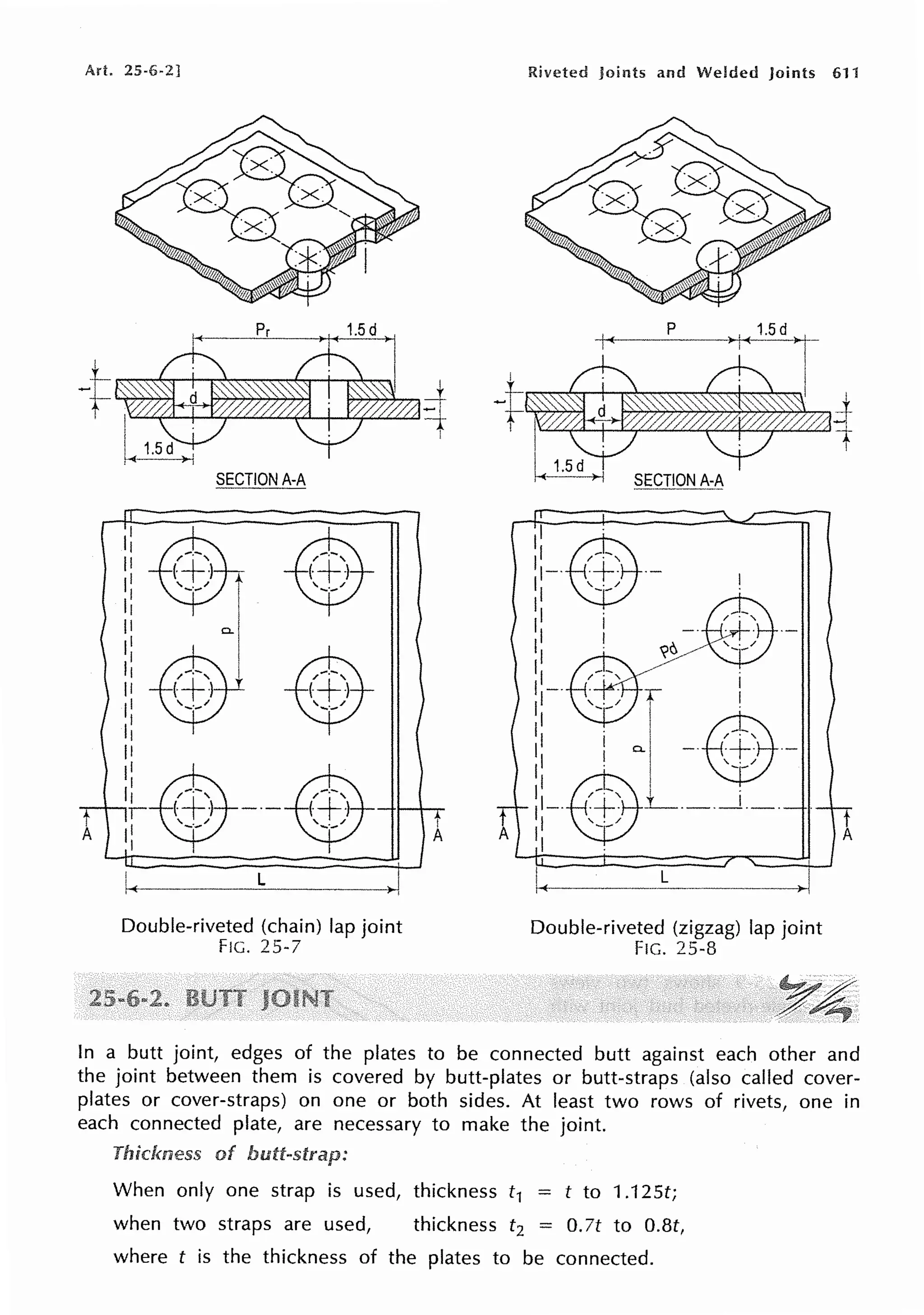 A.rt. 25-6-2] Riveted joints and Welded Joints 611
I
A
SECTION A-A
Double-riveted (chain) lap joint
FIG. 25-7
rr----.------,,, J,------,
::-.$.-
1 ~ I
Ill -.- ~ - -
1 / . '
II -· -~- ·-
:: ~ / ~ / '-;-/
1-·$r
' ii '-;-' ~11 -@~~'-
I I , /
I --
II@-, I I
T
.-111-. ~+; _L_ __ - · - · - -rr
A I -- A
,I
I L
r '--..,.......-
Double-riveted (zigzag) lap joint
FIG. 25-8
In a butt joint, edges of the plates to be connected butt against each other and
the joint between them is covered by butt-plates or butt-straps (also called cover-
plates or cover-straps) on one or both sides. At least two rows of rivets, one in
each connected plate, are necessary to make the joint.
Thickness of
When only one strap is used, thickness t1 = t to 1.125t;
when two straps are used, thickness t2 = 0.7t to O.Bt,
where t is the thickness of the plates to be connected.
 