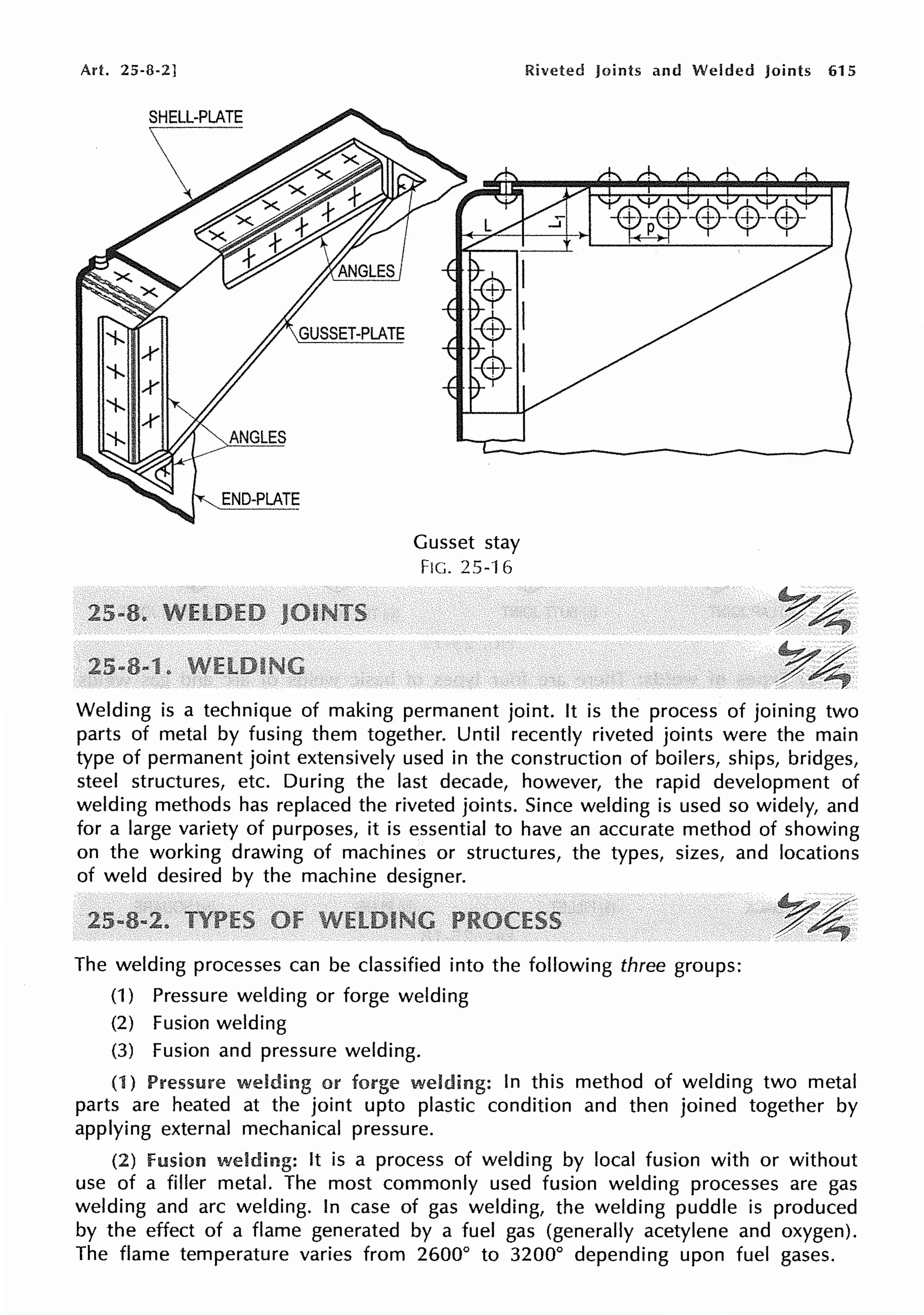 Art. 25-8-2]
SHELL-PLATE
Gusset stay
FIG. 25-16
Riveted Joints and Welded Joints 615
Welding is a technique of making permanent joint. It is the process of joining two
parts of metal by fusing them together. Until recently riveted joints were the main
type of permanent joint extensively used in the construction of boilers, ships, bridges,
steel structures, etc. During the last decade, however, the rapid development of
welding methods has replaced the riveted joints. Since welding is used so widely, and
for a large variety of purposes, it is essential to have an accurate method of showing
on the working drawing of machines or structures, the types, sizes, and locations
of weld desired by the machine designer.
The welding processes can be classified into the following three groups:
(1) Pressure welding or forge welding
(2) Fusion welding
(3) Fusion and pressure welding.
(1) Pressure welding or In this method of welding two metal
parts are heated at the joint upto plastic condition and then joined together by
applying external mechanical pressure.
(2) fusion welding: It is a process of welding by local fusion with or without
use of a filler metal. The most commonly used fusion welding processes are gas
welding and arc welding. In case of gas welding, the welding puddle is produced
by the effect of a flame generated by a fuel gas (generally acetylene and oxygen).
The flame temperature varies from 2600° to 3200° depending upon fuel gases.
 
