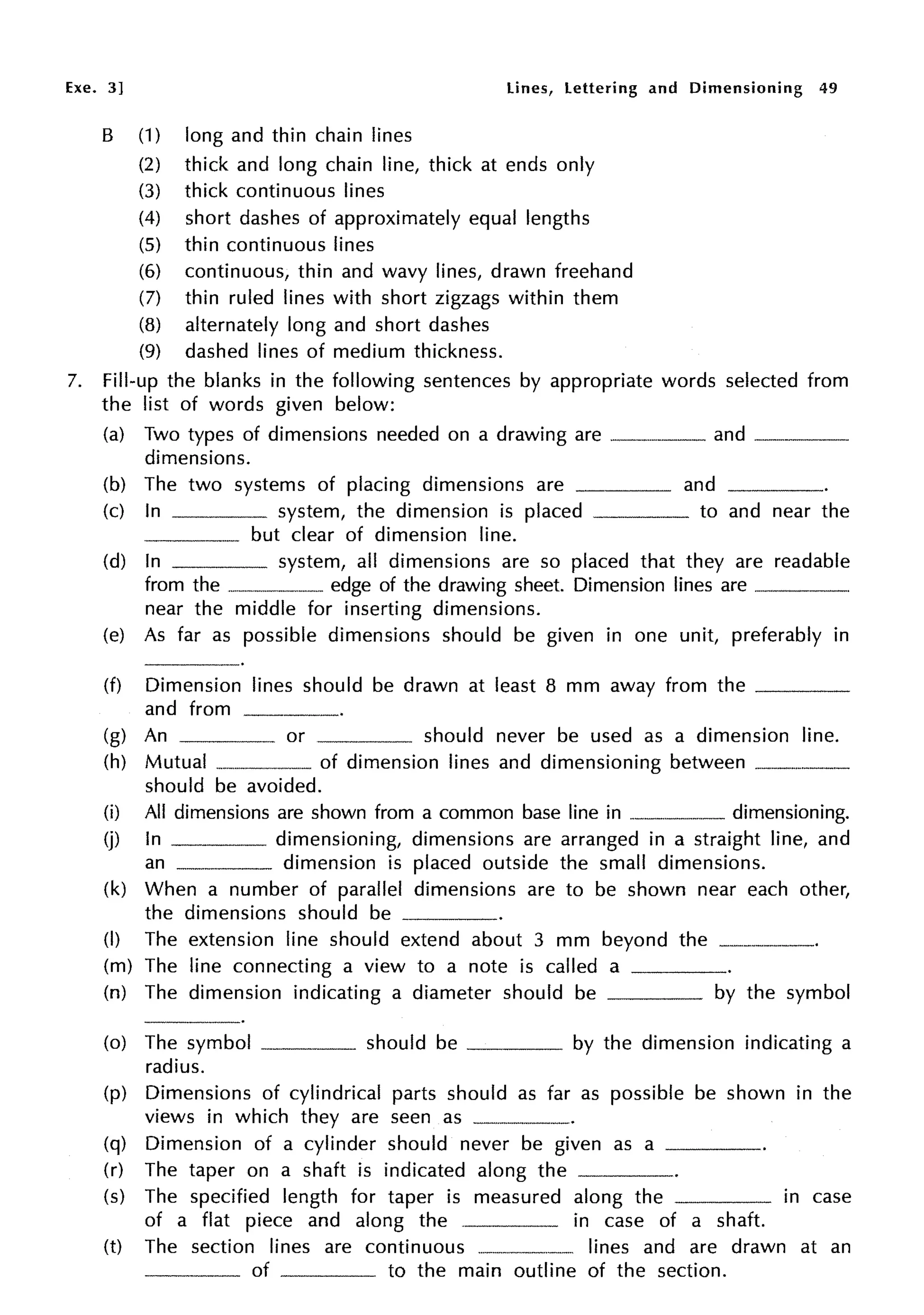 Exe. 3] Lines, lettering and Dimensioning 49
B (1) long and thin chain lines
(2) thick and long chain line, thick at ends only
(3) thick continuous lines
(4) short dashes of approximately equal lengths
(5) thin continuous lines
(6) continuous, thin and wavy lines, drawn freehand
(7) thin ruled lines with short zigzags within them
(8) alternately long and short dashes
(9) dashed lines of medium thickness.
7. Fill-up the blanks in the following sentences by appropriate words selected from
the list of words given below:
(a) Two types of dimensions needed on a drawing are _________ and ____
dimensions.
(b) The two systems of placing dimensions are and
(c) In system, the dimension is placed to and near the
but clear of dimension line.
(d) In system, all dimensions are so placed that they are readable
from the ··----·-----··· edge of the drawing sheet. Dimension lines are----·
near the middle for inserting dimensions.
(e) As far as possible dimensions should be given in one unit, preferably in
(f) Dimension lines should be drawn at least 8 mm away from the ____
and from _____.
(g) An or should never be used as a dimension line.
(h) Mutual ---·------·-· of dimension lines and dimensioning between ----·-----
should be avoided.
(i) All dimensions are shown from a common base line in -----··--·--- dimensioning.
(j) In dimensioning, dimensions are arranged in a straight line, and
an dimension is placed outside the small dimensions.
(k) When a number of parallel dimensions are to be shown near each other,
the dimensions should be ____
(I) The extension line should extend about 3 mm beyond the --------·
(m) The line connecting a view to a note is called a
(n) The dimension indicating a diameter should be by the symbol
(o) The symbol ____ should be ____ by the dimension indicating a
radius.
(p) Dimensions of cylindrical parts should as far as possible be shown in the
views in which they are seen as -·-----·
(q) Dimension of a cylinder should never be given as a ____
(r) The taper on a shaft is indicated along the
(s) The specified length for taper is measured along the in case
of a flat piece and along the in case of a shaft.
(t) The section lines are continuous ·-----·-·-·-··-· lines and are drawn at an
____ of to the main outline of the section.
 
