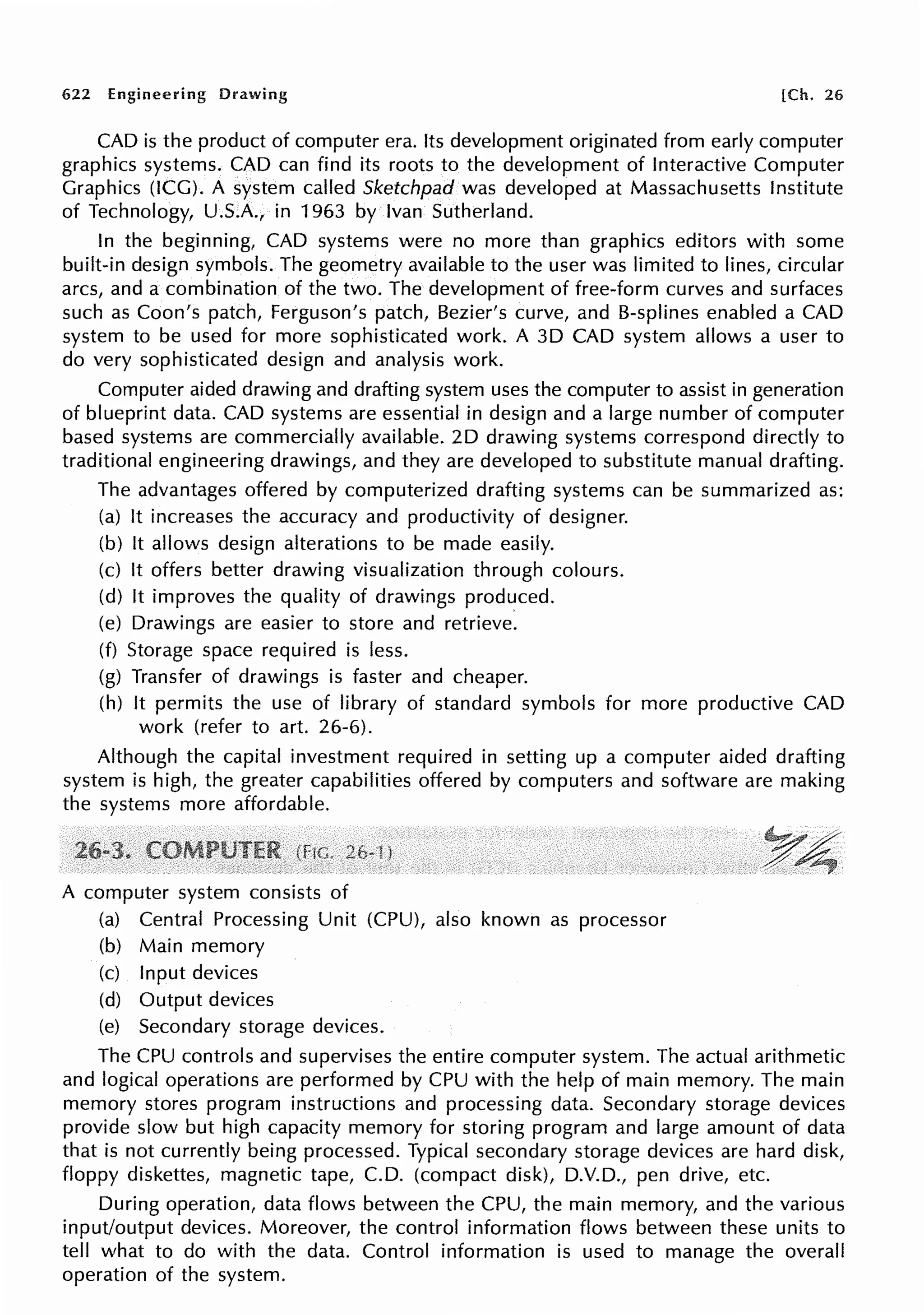 622 Engineering Drawing [Ch. 26
CAD is the product of computer era. Its development originated from early computer
graphics systems. CAD can find its roots to the development of Interactive Computer
Graphics (ICG). A system called Sketchpad was developed at Massachusetts Institute
of Technology, U.S.A., in 1963 by Ivan Sutherland.
In the beginning, CAD systems were no more than graphics editors with some
built-in design symbols. The geometry available to the user was limited to lines, circular
arcs, and a combination of the two. The development of free-form curves and surfaces
such as Coon's patch, Ferguson's patch, Bezier's curve, and 8-splines enabled a CAD
system to be used for more sophisticated work. A 30 CAD system allows a user to
do very sophisticated design and analysis work.
Computer aided drawing and drafting system uses the computer to assist in generation
of blueprint data. CAD systems are essential in design and a large number of computer
based systems are commercially available. 20 drawing systems correspond directly to
traditional engineering drawings, and they are developed to substitute manual drafting.
The advantages offered by computerized drafting systems can be summarized as:
(a) It increases the accuracy and productivity of designer.
(b) It allows design alterations to be made easily.
(c) It offers better drawing visualization through colours.
(d) It improves the quality of drawings produced.
(e) Drawings are easier to store and retrieve.
(f) Storage space required is less.
(g) Transfer of drawings is faster and cheaper.
(h) It permits the use of library of standard symbols for more productive CAD
work (refer to art. 26-6).
Although the capital investment required in setting up a computer aided drafting
system is high, the greater capabilities offered by computers and software are making
the systems more affordable.
A computer system consists of
(a) Central Processing Unit (CPU), also known as processor
(b) Main memory
(c) Input devices
(d) Output devices
(e) Secondary storage devices.
The CPU controls and supervises the entire computer system. The actual arithmetic
and logical operations are performed by CPU with the help of main memory. The main
memory stores program instructions and processing data. Secondary storage devices
provide slow but high capacity memory for storing program and large amount of data
that is not currently being processed. Typical secondary storage devices are hard disk,
floppy diskettes, magnetic tape, C.D. (compact disk), D.V.D., pen drive, etc.
During operation, data flows between the CPU, the main memory, and the various
input/output devices. Moreover, the control information flows between these units to
tell what to do with the data. Control information is used to manage the overall
operation of the system.
 