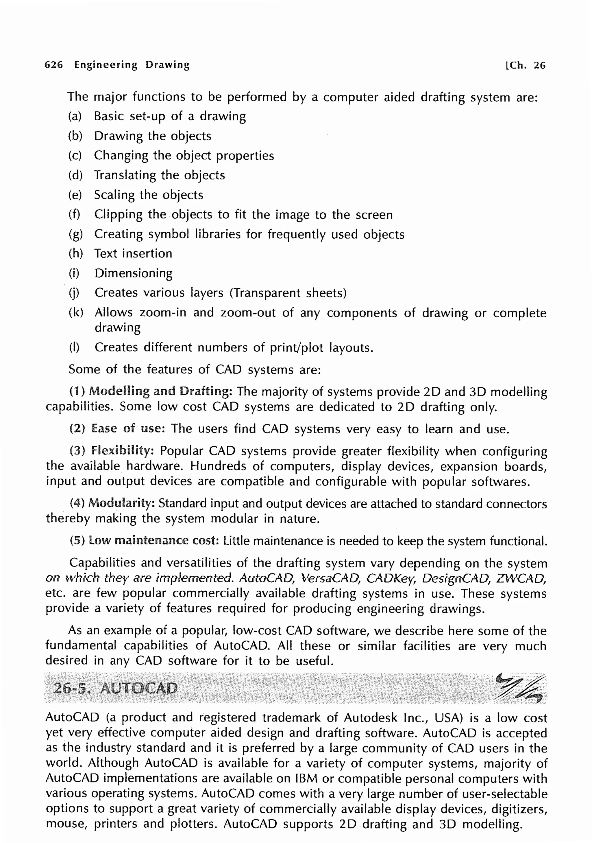 626 Engineering Drawing [Ch. 26
The major functions to be performed by a computer aided drafting system are:
(a) Basic set-up of a drawing
(b) Drawing the objects
(c) Changing the object properties
(d) Translating the objects
(e) Scaling the objects
(f) Clipping the objects to fit the image to the screen
(g) Creating symbol libraries for frequently used objects
(h) Text insertion
(i)
(j)
Dimensioning
Creates various layers (Transparent sheets)
(k) Allows zoom-in and zoom-out of any components
drawing
(I) Creates different numbers of print/plot layouts.
Some of the features of CAD systems are:
of drawing or complete
(1) Modelling and Drafting: The majority of systems provide 2D and 30 modelling
capabilities. Some low cost CAD systems are dedicated to 2D drafting only.
(2) Ease of use: The users find CAD systems very easy to learn and use.
(3) flexibility: Popular CAD systems provide greater flexibility when configuring
the available hardware. Hundreds of computers, display devices, expansion boards,
input and output devices are compatible and configurable with popular softwares.
(4) Modularity: Standard input and output devices are attached to standard connectors
thereby making the system modular in nature.
(5) low maintenance cost: Little maintenance is needed to keep the system functional.
Capabilities and versatilities of the drafting system vary depending on the system
on which they are implemented. AutoCAD, VersaCAD, CADKey, DesignCAD, ZWCAD,
etc. are few popular commercially available drafting systems in use. These systems
provide a variety of features required for producing engineering drawings.
As an example of a popular, low-cost CAD software, we describe here some of the
fundamental capabilities of AutoCAD. All these or similar facilities are very much
desired in any CAD software for it to be useful.
~~
;,::::,~
AutoCAD (a product and registered trademark of Autodesk Inc., USA) is a low cost
yet very effective computer aided design and drafting software. AutoCAD is accepted
as the industry standard and it is preferred by a large community of CAD users in the
world. Although AutoCAD is available for a variety of computer systems, majority of
AutoCAD implementations are available on IBM or compatible personal computers with
various operating systems. AutoCAD comes with a very large number of user-selectable
options to support a great variety of commercially available display devices, digitizers,
mouse, printers and plotters. AutoCAD supports 2D drafting and 3D modelling.
 