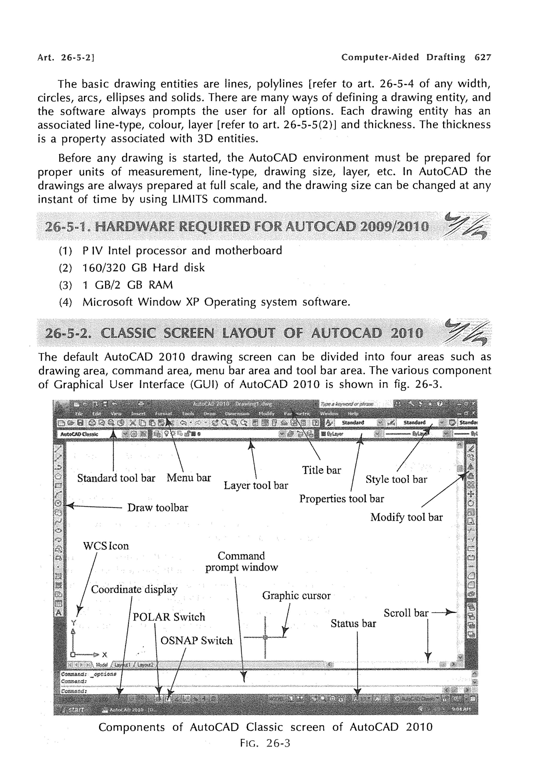 Art. 26-5-2] Computer-Aided Drafting 627
The basic drawing entities are lines, polylines [refer to art. 26-5-4 of any width,
circles, arcs, ellipses and solids. There are many ways of defining a drawing entity, and
the software always prompts the user for all options. Each drawing entity has an
associated line-type, colour, layer [refer to art. 26-5-5(2)] and thickness. The thickness
is a property associated with 3D entities.
Before any drawing is started, the AutoCAD environment must be prepared for
proper units of measurement, line-type, drawing size, layer, etc. In AutoCAD the
drawings are always prepared at full scale, and the drawing size can be changed at any
instant of time by using LIMITS command.
(1) P IV Intel processor and motherboard
(2) 160/320 GB Hard disk
(3) 1 GB/2 GB RAM
(4) Microsoft Window XP Operating system software.
The default AutoCAD 2010 drawing screen can be divided into four areas such as
drawing area, command area, menu bar area and tool bar area. The various component
of Graphical User Interface (GUI) of AutoCAD 2010 is shown in fig. 26-3.
" " t - - - - Draw toolbar
WCSicon
/ooffiinatc display
POLAR Switch
Properties tool bar
Command
prompt window
Graphic cursor
+1
Modify tool bar
Scroll bar -----)o-
Status bar
t
Components of AutoCAD Classic screen of AutoCAD 2010
FIG. 26-3
 