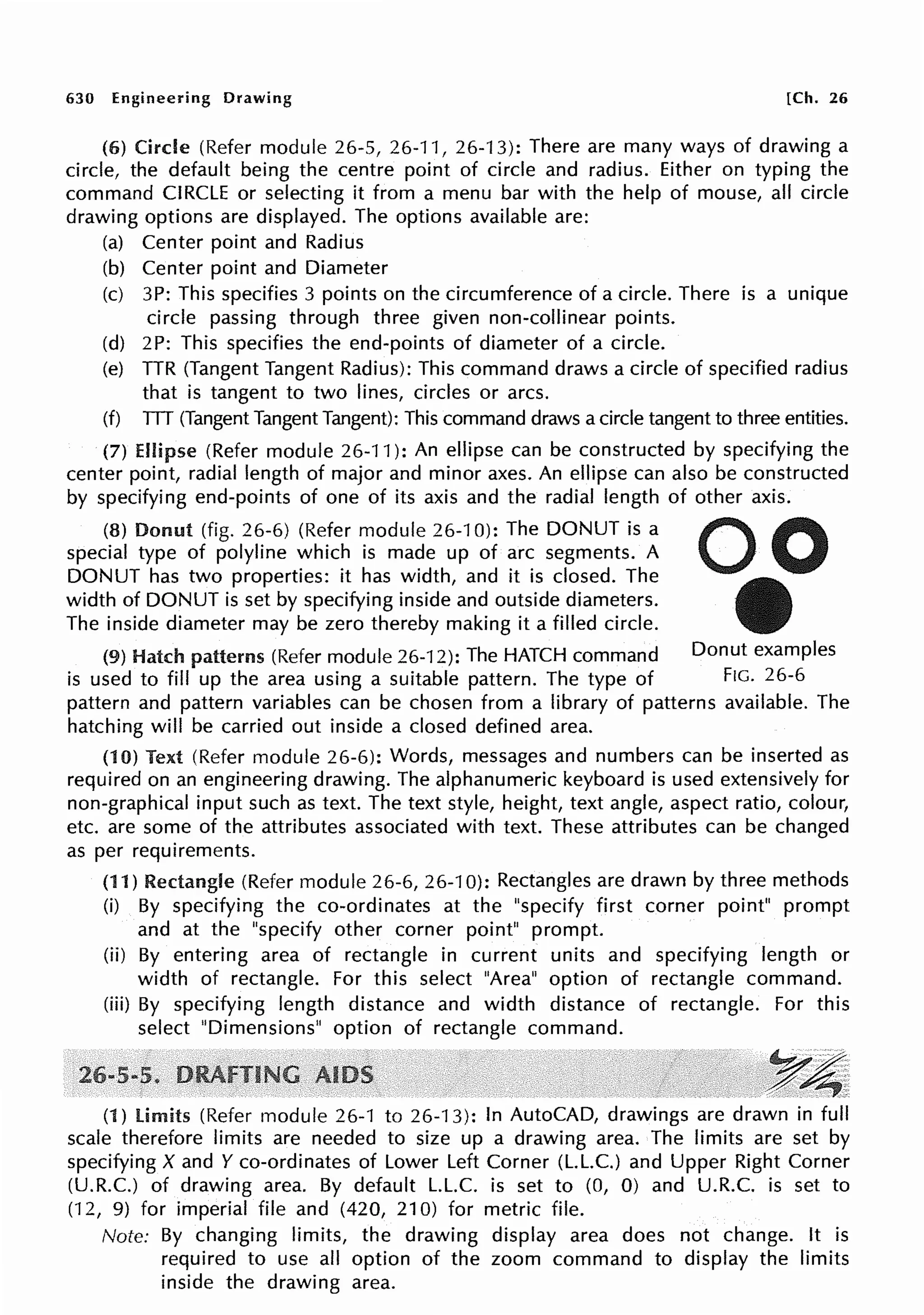 630 Engineering Drawing [Ch. 26
(6) Circle (Refer module 26-5, 26-11, 26-'13): There are many ways of drawing a
circle, the default being the centre point of circle and radius. Either on typing the
command CIRCLE or selecting it from a menu bar with the help of mouse, all circle
drawing options are displayed. The options available are:
(a) Center point and Radius
(b) Center point and Diameter
(c) 3P: This specifies 3 points on the circumference of a circle. There is a unique
circle passing through three given non-collinear points.
(d) 2P: This specifies the end-points of diameter of a circle.
(e) TTR (Tangent Tangent Radius): This command draws a circle of specified radius
that is tangent to two lines, circles or arcs.
(f) TTT (Tangent Tangent Tangent): This command draws a circle tangent to three entities.
(7) Ellipse (Refer module 26-11 ): An ellipse can be constructed by specifying the
center point, radial length of major and minor axes. An ellipse can also be constructed
by specifying end-points of one of its axis and the radial length of other axis.
(8) Donut (fig. 26-6) (Refer module 26-10): The DONUT is a
special type of polyline which is made up of arc segments. A
DONUT has two properties: it has width, and it is closed. The
width of DONUT is set by specifying inside and outside diameters.
The inside diameter may be zero thereby making it a filled circle.
(9) Hatch patterns (Refer module 26-12): The HATCH command Donut examples
is used to fill up the area using a suitable pattern. The type of Fie. 26-6
pattern and pattern variables can be chosen from a library of patterns available. The
hatching will be carried out inside a closed defined area.
(10) Text (Refer module 26-6): Words, messages and numbers can be inserted as
required on an engineering drawing. The alphanumeric keyboard is used extensively for
non-graphical input such as text. The text style, height, text angle, aspect ratio, colour,
etc. are some of the attributes associated with text. These attributes can be changed
as per requirements.
(11) Rectangle (Refer module 26-6, 26-10): Rectangles are drawn by three methods
(i) By specifying the co-ordinates at the "specify first corner point" prompt
and at the "specify other corner point" prompt.
(ii) By entering area of rectangle in current units and specifying length or
width of rectangle. For this select "Area" option of rectangle command.
(iii) By specifying length distance and width distance of rectangle. For this
select "Dimensions" option of rectangle command.
,~4'
(1) limits (Refer module 26-1 to 26-13): In AutoCAD, drawings are drawn in full
scale therefore limits are needed to size up a drawing area. The limits are set by
specifying X and Y co-ordinates of Lower Left Corner (L.L.C.) and Upper Right Corner
(U.R.C.) of drawing area. By default L.L.C. is set to (0, 0) and U.R.C. is set to
(12, 9) for imperial file and (420, 210) for metric file.
Note: By changing limits, the drawing display area does not change. It is
required to use all option of the zoom command to display the limits
inside the drawing area.
 