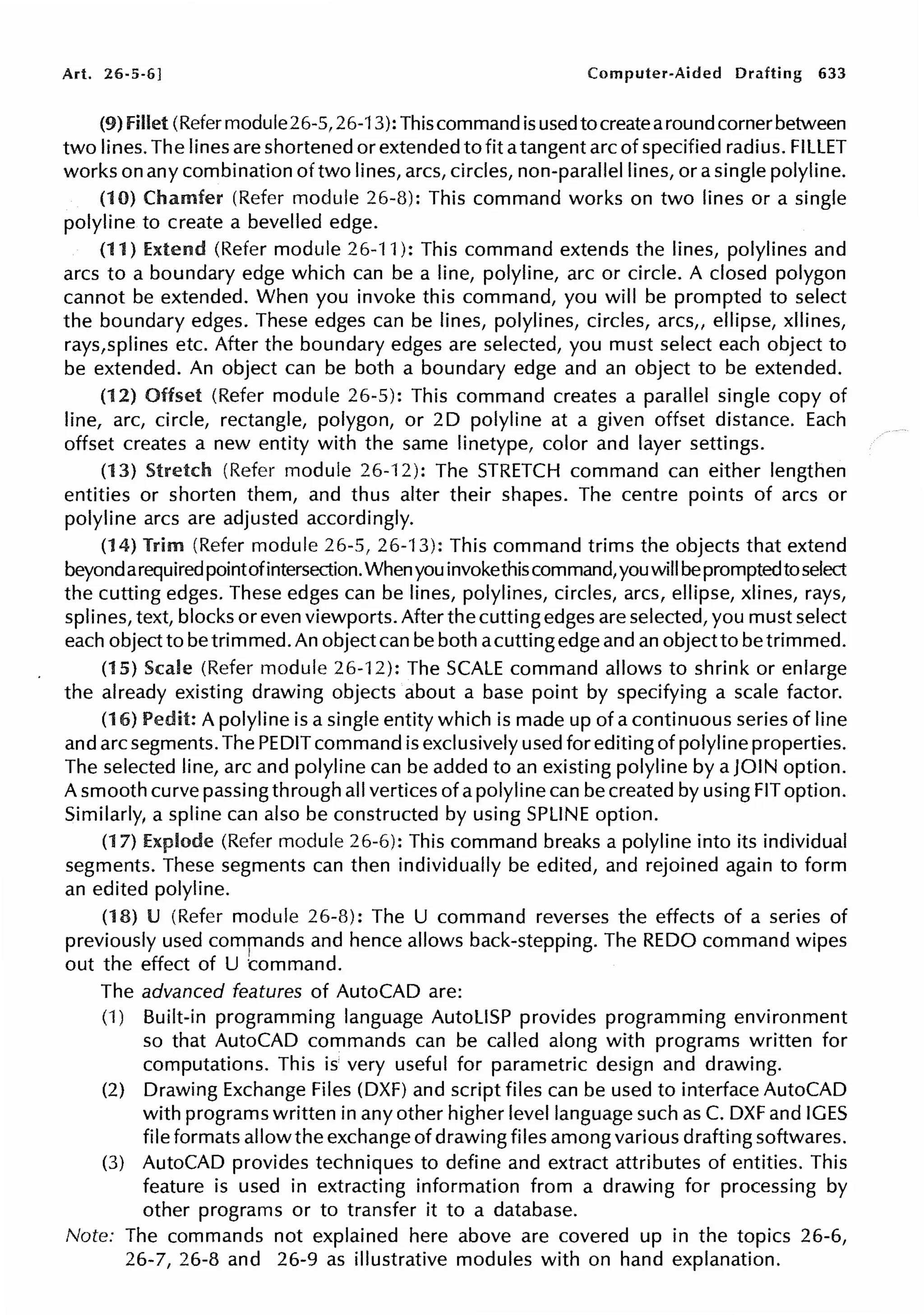 Art. 26-5-6] Computer-Aided Drafting 633
(9) fillet (Refermodule26-5, 26-13): This command is usedtocreatearoundcornerbetween
two lines. The lines are shortened or extended to fit atangent arc of specified radius. FILLET
works on any combination of two lines, arcs, circles, non-parallel lines, or a single polyline.
(10) Chamfer (Refer module 26-8): This command works on two lines or a single
polyline to create a bevelled edge.
(11) Extend (Refer module 26-11 ): This command extends the lines, polylines and
arcs to a boundary edge which can be a line, polyline, arc or circle. A closed polygon
cannot be extended. When you invoke this command, you will be prompted to select
the boundary edges. These edges can be lines, polylines, circles, arcs,, ellipse, xllines,
rays,splines etc. After the boundary edges are selected, you must select each object to
be extended. An object can be both a boundary edge and an object to be extended.
(12) Offset (Refer module 26-5): This command creates a parallel single copy of
line, arc, circle, rectangle, polygon, or 20 polyline at a given offset distance. Each
offset creates a new entity with the same linetype, color and layer settings.
(13) Stretch (Refer module 26-12): The STRETCH command can either lengthen
entities or shorten them, and thus alter their shapes. The centre points of arcs or
polyline arcs are adjusted accordingly.
(14) Trim (Refer module 26-5, 26-13): This command trims the objects that extend
beyondarequired pointofintersection.Whenyou invokethiscommand,youwill bepromptedtoselect
the cutting edges. These edges can be lines, polylines, circles, arcs, ellipse, xlines, rays,
splines, text, blocks or even viewports. After the cutting edges are selected, you must select
each object to be trimmed. An object can be both acutting edge and an object to be trimmed.
(15) Scale (Refer module 26-12): The SCALE command allows to shrink or enlarge
the already existing drawing objects about a base point by specifying a scale factor.
(16) Pedit: A polyline is a single entity which is made up of a continuous series of line
and arc segments. The PEDIT command is exclusively used for editing of polyline properties.
The selected line, arc and polyline can be added to an existing polyline by a JOIN option.
A smooth curve passing through all vertices of apolyline can be created by using FIT option.
Similarly, a spline can also be constructed by using SPLINE option.
(17) Explode (Refer module 26-6): This command breaks a polyline into its individual
segments. These segments can then individually be edited, and rejoined again to form
an edited polyline.
(18) U (Refer module 26-8): The U command reverses the effects of a series of
previously used commands and hence allows back-stepping. The REDO command wipes
out the effect of U t:ommand.
The advanced features of AutoCAD are:
(1) Built-in programming language AutoLISP provides programming environment
so that AutoCAD commands can be called along with programs written for
computations. This is very useful for parametric design and drawing.
(2) Drawing Exchange Files (DXF) and script files can be used to interface AutoCAD
with programs written in any other higher level language such as C. DXF and IGES
file formats allow the exchange of drawing files among various drafting softwares.
(3) AutoCAD provides techniques to define and extract attributes of entities. This
feature is used in extracting information from a drawing for processing by
other programs or to transfer it to a database.
Note: The commands not explained here above are covered up in the topics 26-6,
26-7, 26-8 and 26-9 as illustrative modules with on hand explanation.
 
