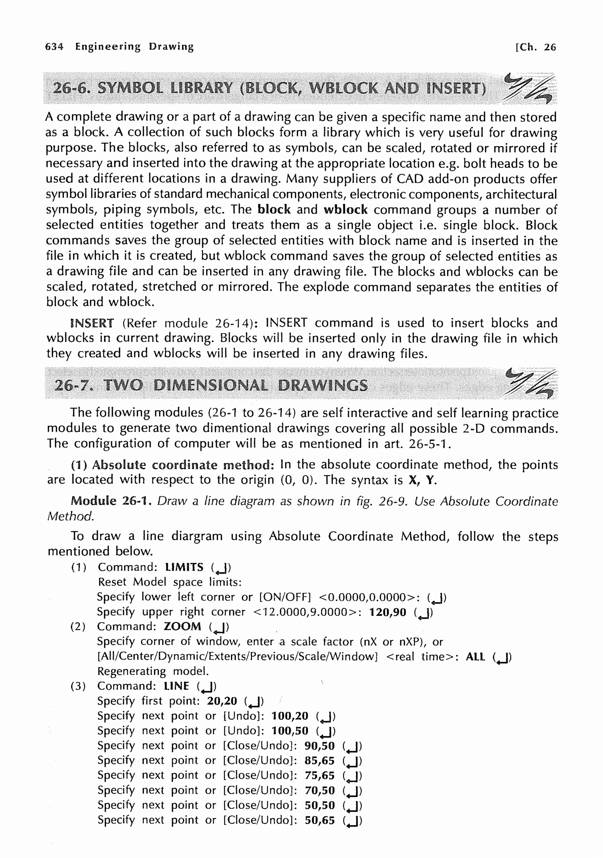 634 Engineering Drawing [Ch. 26
~4
A complete drawing or a part of a drawing can be given a specific name and then stored
as a block. A collection of such blocks form a library which is very useful for drawing
purpose. The blocks, also referred to as symbols, can be scaled, rotated or mirrored if
necessary and inserted into the drawing at the appropriate location e.g. bolt heads to be
used at different locations in a drawing. Many suppliers of CAD add-on products offer
symbol libraries of standard mechanical components, electronic components, architectural
symbols, piping symbols, etc. The block and wblock command groups a number of
selected entities together and treats them as a single object i.e. single block. Block
commands saves the group of selected entities with block name and is inserted in the
file in which it is created, but wblock command saves the group of selected entities as
a drawing file and can be inserted in any drawing file. The blocks and wblocks can be
scaled, rotated, stretched or mirrored. The explode command separates the entities of
block and wblock.
INSERT (Refer module 26-14): INSERT command is used to insert blocks and
wblocks in current drawing. Blocks will be inserted only in the drawing file in which
they created and wblocks will be inserted in any drawing files.
~ ·,,;:;'.
.:r~
The following modules (26-1 to 26-14) are self interactive and self learning practice
modules to generate two dimentional drawings covering all possible 2-D commands.
The configuration of computer will be as mentioned in art. 26-5-1.
(1) Absolute coordinate method: In the absolute coordinate method, the points
are located with respect to the origin (0, 0). The syntax is X, Y.
Module 26-1. Draw a line diagram as shown in fig. 26-9. Use Absolute Coordinate
Method.
To draw a line diargram using Absolute Coordinate Method, follow the steps
mentioned below.
(1) Command: LIMITS (.J)
Reset Model space limits:
Specify lower left corner or [ON/OFF] <0.0000,0.0000>: (.J)
Specify upper right corner <12.0000,9.0000>: 120,90 (.J)
(2) Command: ZOOM (.J)
Specify corner of window, enter a scale factor (nX or nXP), or
[All/Center/Dynamic/Extents/Previous/Scale/Window] <real time>: ALL (.J)
Regenerating model.
(3) Command: LINE (.J)
Specify first point: 20,20 (.J)
Specify next point or [Undo]: 100,20 (.J)
Specify next point or [Undo]: 100,50 (.J)
Specify next point or [Close/Undo]: 90,50 (.J)
Specify next point or [Close/Undo]: 85,65 (.J)
Specify next point or [Close/Undo]: 75,65 (.J)
Specify next point or [Close/Undo]: 70,50 (.J)
Specify next point or [Close/Undo]: 50,50 (.J)
Specify next point or [Close/Undo]: 50,65 (.J)
 