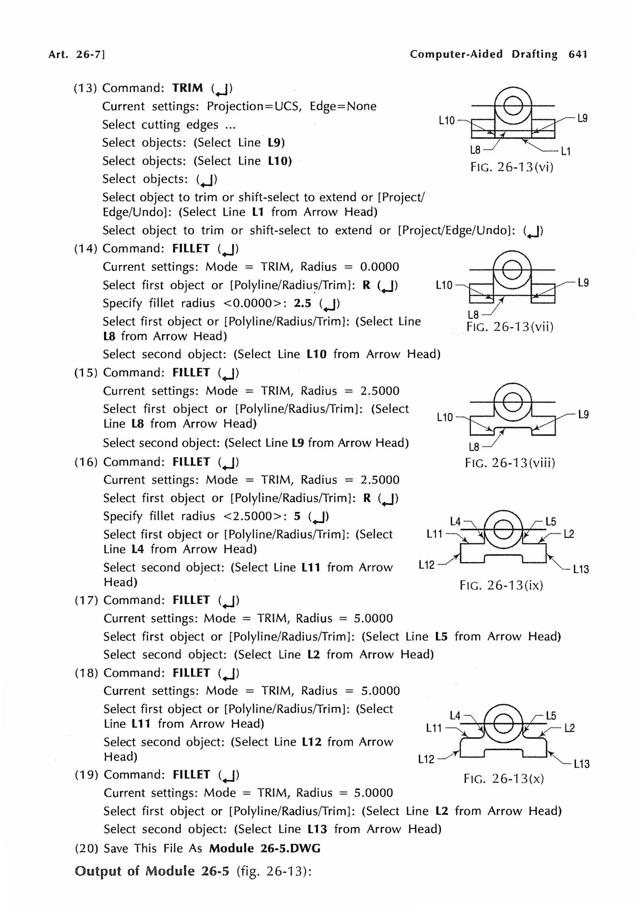 Art. 26-7] Computer-Aided Drafting 641
(13) Command: TRIM (.J)
Current settings: Projection=UCS, Edge=None
Select cutting edges ...
Select objects: (Select Line L9)
Select objects: (Select Line L10)
Select objects: (.J)
uo-~ -L9
~ L 1
FIG. 26-13 (vi)
Select object to trim or shift-select to extend or [Project/
Edge/Undo]: (Select Line L1 from Arrow Head)
Select object to trim or shift-select to extend or [Project/Edge/Undo]: (.J)
(14) Command: FILLET (.J)
Current settings: Mode = TRIM, Radius = 0.0000
Select first object or [Polyline/Radiu?/Trim]: R (.J)
Specify fillet radius <0.0000>: 2.5 (.J)
Select first object or [Polyline/Radius/Trim]: (Select Line
L8 from Arrow Head)
L 1 o ~ L 9
L87
FIG. 26-B(vii)
Select second object: (Select Line L10 from Arrow Head)
(15) Command: FILLET (.J)
Current settings: Mode = TRIM, Radius = 2.5000
Select first object or [Polyline/Radius/Trim]: (Select
Line L8 from Arrow Head)
Select second object: (Select Line L9 from Arrow Head)
(16) Command: FILLET (.J)
Current settings: Mode = TRIM, Radius = 2.5000
Select first object or [Polyline/Radius/Trim]: R (.J)
Specify fillet radius <2.5000>: 5 (.J)
Select first object or [Polyline/Radius/Trim]: (Select
Line L4 from Arrow Head)
L10
L11 ~ L2
L9
Select second object: (Select Line L11 from Arrow
Head)
L ~ L 5
L12 _/ L13
FIG. 26-13 (ix)
(1 7) Command: FILLET (.J)
Current settings: Mode = TRIM, Radius = 5.0000
Select first object or [Polyline/Radius/Trim]: (Select Line LS from Arrow Head)
Select second object: (Select Line L2 from Arrow Head)
(18) Command: FILLET (.J)
Current settings: Mode = TRIM, Radius = 5.0000
Select first object or [Polyline/Radius/Trim]: (Select
Line L11 from Arrow Head)
Select second object: (Select Line L12 from Arrow
Head)
(19) Command: FILLET (.J)
Current settings: Mode = TRIM, Radius = 5.0000
L11
FIG. 26-13(x)
Select first object or [Polyline/Radius/Trim]: (Select Line L2 from Arrow Head)
Select second object: (Select Line L13 from Arrow Head)
(20) Save This File As Module 26-5.DWG
Output of Module 26-5 (fig. 26-B):
L2
l13
 