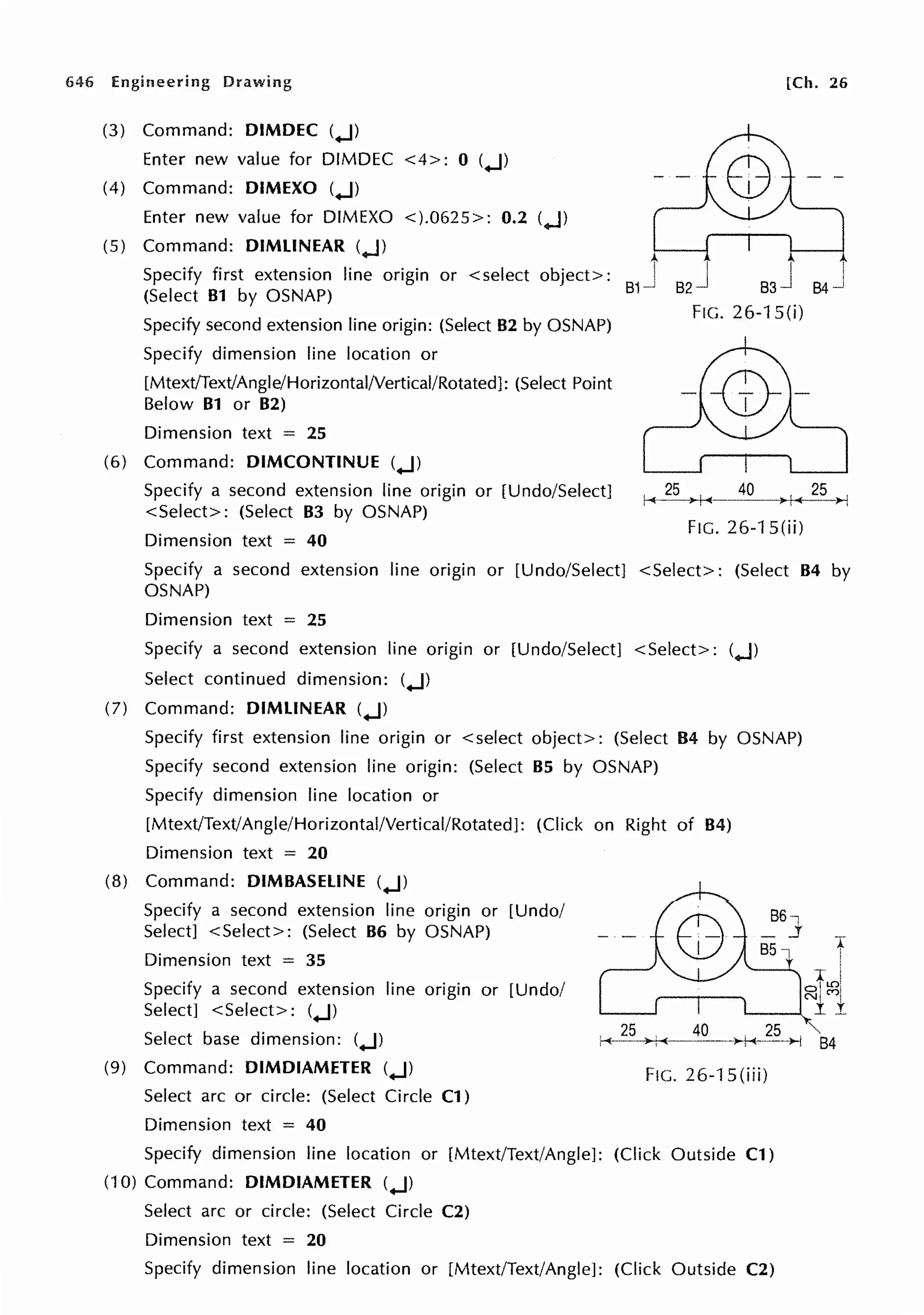 646 Engineering Drawing [Ch. 26
(3) Command: DIMDEC (..J)
Enter new value for DIMDEC <4>: 0 (..J)
(4) Command: DIMEXO (..J)
Enter new value for DIMEXO <).0625>: 0.2 (..J)
(5) Command: DIMLINEAR (..J)
Specify first extension line origin or <select object>:
(Select 81 by OSNAP)
I I
s2J 84-J
Specify second extension line origin: (Select 82 by OSNAP)
Specify dimension line location or
[Mtext/Text/Angle/Horizontal/Vertical/Rotated]: (Select Point
Below 81 or 82)
Dimension text = 25
(6) Command: DIMCONTINUE (..J)
FIG. 26-1 S(i)
Specify a second extension line origin or [Undo/Select]
<Select>: (Select 83 by OSNAP)
, 25 40 25 ,
,-+---->+-<--- ' )>--j
Dimension text = 40
FIG. 26-1 S(ii)
Specify a second extension line origin or [Undo/Select] <Select>: (Select 84 by
OSNAP)
Dimension text = 25
Specify a second extension line origin or [Undo/Select] <Select>: (..J)
Select continued dimension: (..J)
(7) Command: DIMLINEAR (..J)
Specify first extension line origin or <select object>: (Select B4 by OSNAP)
Specify second extension line origin: (Select 85 by OSNAP)
Specify dimension line location or
[Mtext/Text/Angle/Horizontal/Vertical/Rotated]: (Click on Right of 84)
Dimension text = 20
(8) Command: D1M8ASELINE (..J)
Specify a second extension line origin or [Undo/
Select] <Select>: (Select 86 by OSNAP)
Dimension text = 35
Specify a second extension line origin or [Undo/
Select] <Select>: (..J)
Select base dimension: (..J)
(9) Command: DIMDIAMETER (..J)
Select arc or circle: (Select Circle C1)
Dimension text = 40
Fie. 26-1 S(iii)
Specify dimension line location or [Mtext/Text/Angle]: (Click Outside Cl)
(10) Command: DIMDIAMETER (..J)
Select arc or circle: (Select Circle C2)
Dimension text = 20
Specify dimension line location or [Mtext/Text/Angle): (Click Outside C2)
t
84
 