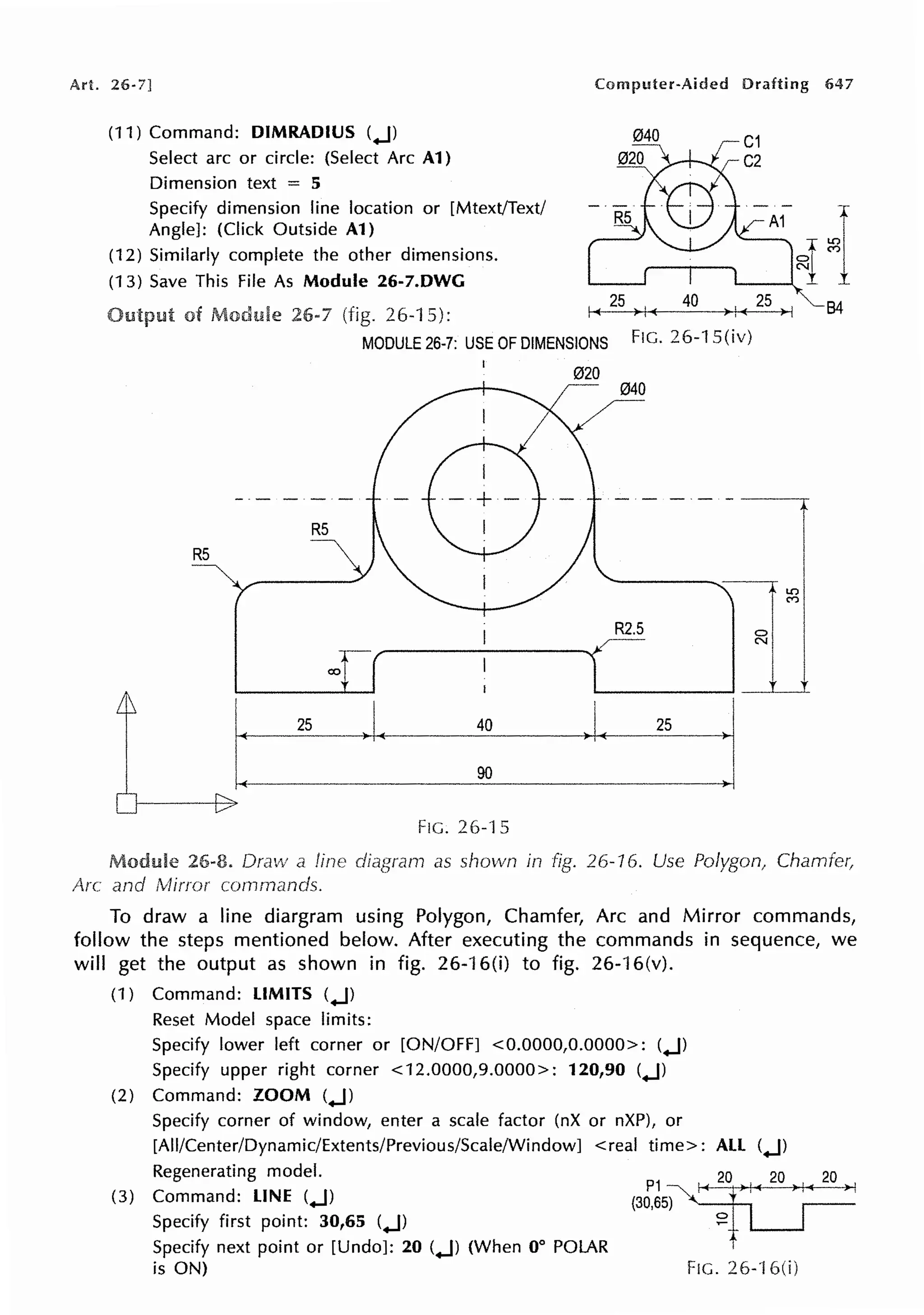 Art. 26-7] Computer-Aided Drafting 647
(11) Command: DIMRADIUS (.J)
Select arc or circle: (Select Arc A1)
Dimension text = 5
Specify dimension line location or [Mtext/Text/
Angle]: (Click Outside A1)
(12) Similarly complete the other dimensions.
(13) Save This File As Module 26-7.DWG
of 26•7 (fig. 26-1 5): ~-
2
-s-i)Ml....
(----,.-,.+---
RS
RS
MODULE 26-7: USE OF DIMENSIONS FIG. 26-1 S(iv)
FIG. 26-15
020
040
~
- - - - - - - ~
R2.S
·I
B4
Module 26-8. Draw a line as shown in fig. 26-16. Use Polygon1 Chamfe(
Arc and lvfirror
To draw a line diargram using Polygon, Chamfer, Arc and Mirror commands,
follow the steps mentioned below. After executing the commands in sequence, we
will get the output as shown in fig. 26-16(i) to fig. 26-16(v).
(1) Command: LIMITS (.J)
Reset Model space limits:
Specify lower left corner or [ON/OFF] <0.0000,0.0000>: (.J)
Specify upper right corner <12.0000,9.0000>: 120,90 (.J)
(2) Command: ZOOM (.J)
Specify corner of window, enter a scale factor (nX or nXP), or
[All/Center/Dynamic/Extents/Previous/Scale/Window] < real time>: ALL (.J)
Regenerating model.
(3) Command: LINE (.J)
Specify first point: 30,65 (.J)
Specify next point or [Undo]: 20 (.J) (When 0° POLAR
is ON)
P 1 ~
(30,65)
0
~
FIG. 26-'l 6(i)
 