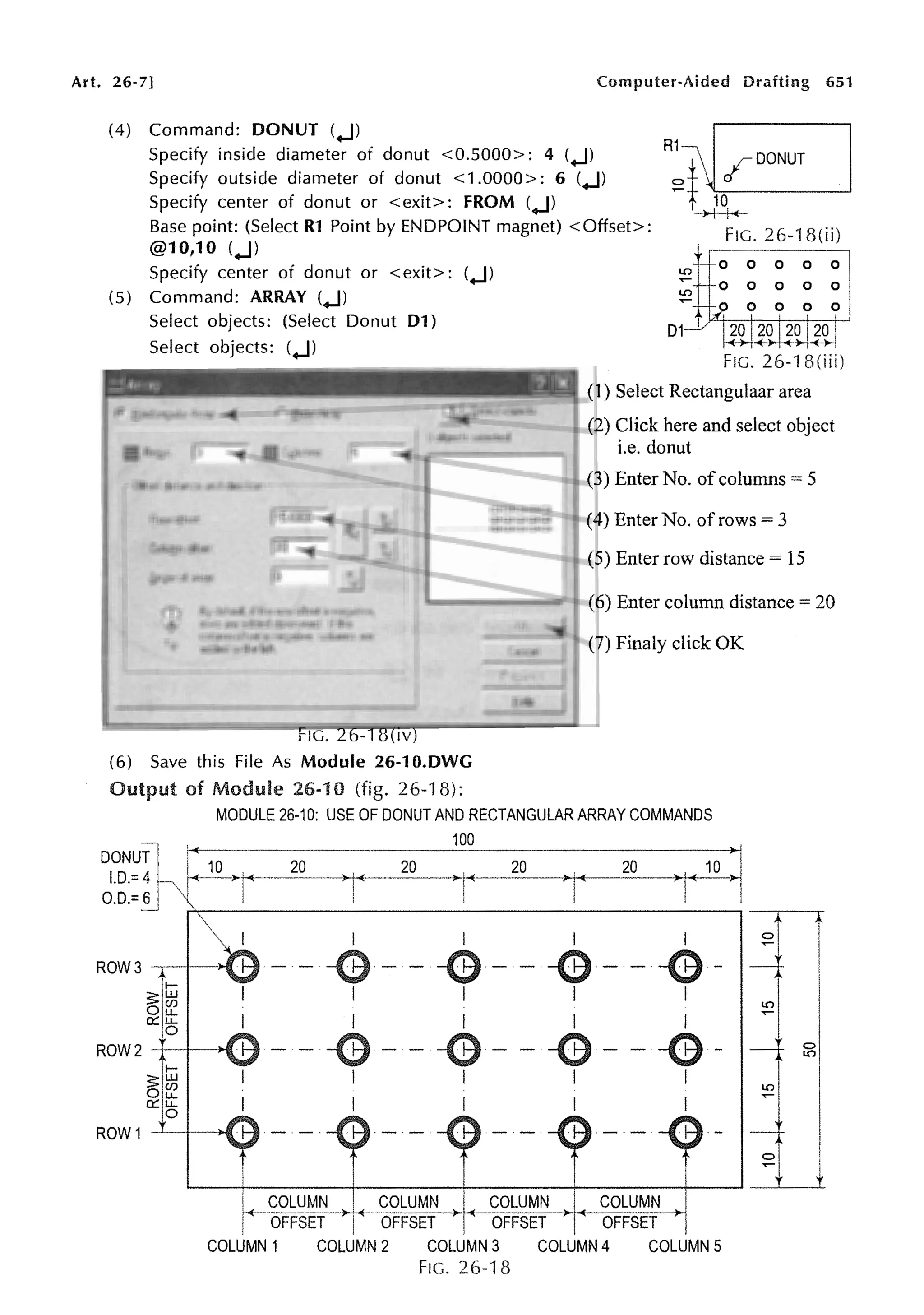 Art. 26-7] Computer-Aided Drafting 651
(4) Command: DONUT (.J)
:~fDDNUT
Specify inside diameter of donut <0.5000>: 4 (.J)
Specify outside diameter of donut <1 .0000>: 6 (.J)
Specify center of donut or <exit>: FROM (.J)
Base point: (Select R1 Point by ENDPOINT magnet) <Offset>:
@10,10 (.J)
t L.c-10- - - - - '
-)--j--j-,t-
FIG. 26-18(ii)
Specify center of donut or <exit>: (.J)
(5) Command: ARRAY (.J) LO
0 0 0 0 0
0 0 0 0 0
0 0 0 0
Select objects: (Select Donut D1)
Select objects: (.J)
FIG. 26-18(iv)
D1
1
(1) Select Rectangulaar area
(2) Click here and select object
i.e. donut
(3) Enter No. of columns= 5
(4) Enter No. of rows= 3
(5) Enter row distance= 15
(6) Enter column distance= 20
(7) Finaly click OK
(6) Save this File As Module 26-10.DWG
Output of Module 26-10 (fig. 26-18):
ROW3
~1m
n:: u.
0
MODULE 26-10: USE OF DONUT AND RECTANGULAR ARRAY COMMANDS
100
20 20
I
-G-
I
I
ROW 2 -t--1--H
-G-
I
11-
~II~
n:: u.
10
ROW 1 -'---1--->-1
I COLUMN ! COLUMN I COLUMN COLUMN
r--OFFSETT- OFFSET ~ 1 ~ OFFSET OFFSET
COLUMN 1 COLUMN 2 COLUMN 3 COLUMN 4 COLUMN 5
FIG. 26-18
 