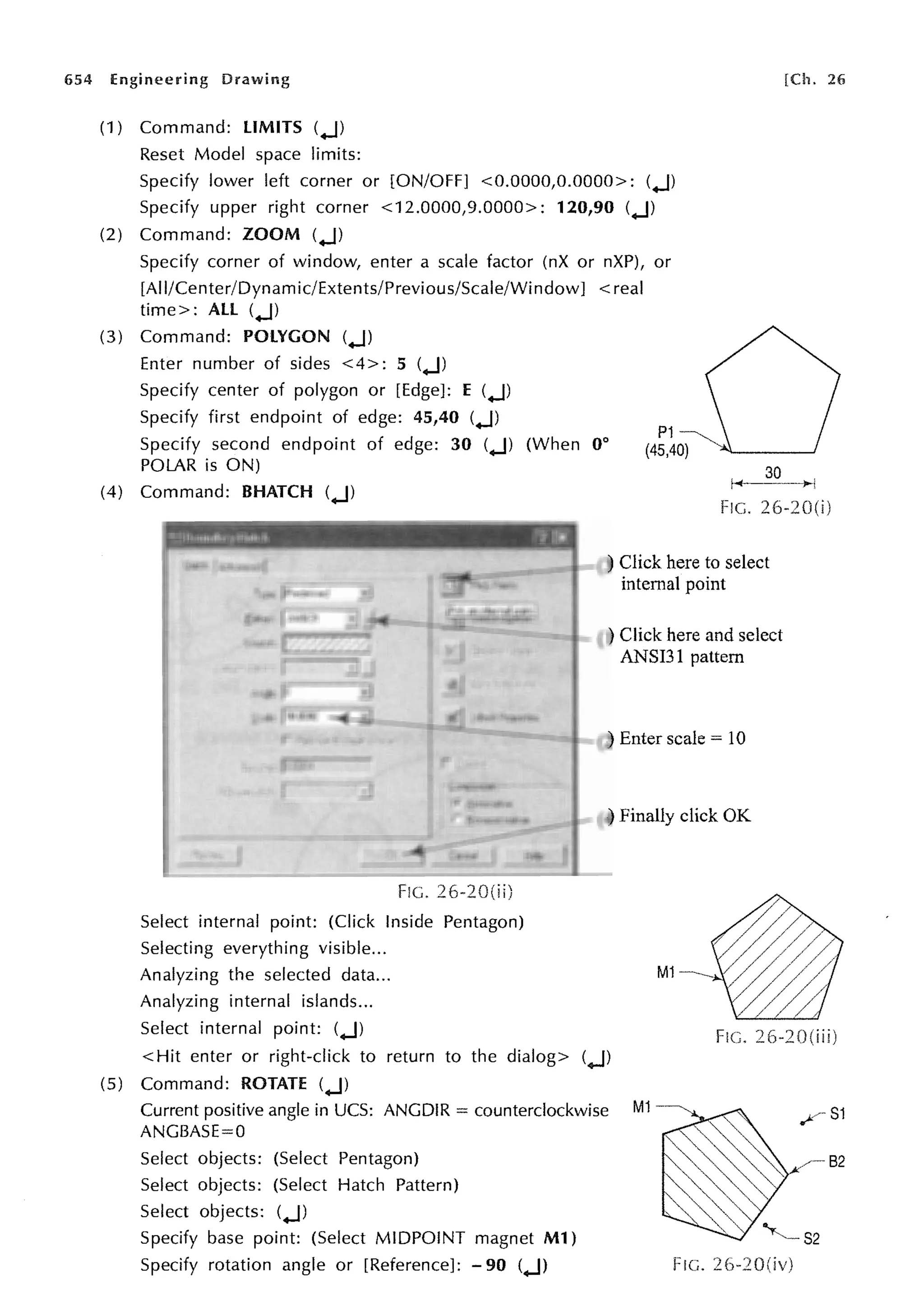 654 Engineering Drawing
(1) Command: LIMITS (.J)
Reset Model space limits:
Specify lower left corner or [ON/OFF] <0.0000,0.0000>: (.J)
Specify upper right corner <12.0000,9.0000>: 120,90 (.J)
(2) Command: ZOOM (.J)
Specify corner of window, enter a scale factor (nX or nXP), or
[Al 1/Center/Dynamic/Extents/Previous/Scale/WindowJ < real
time>: All (.J)
(3) Command: POLYGON (.J)
Enter number of sides <4>: 5 (.J)
Specify center of polygon or [Edge]: E (.J)
Specify first endpoint of edge: 45,40 (.J)
[Ch. 26
Specify second endpoint of edge: 30 (.J) (When 0°
POLAR is ON)
(4) Command: BHATCH (.J)
30
f+---~i
FIG.
Select internal point: (Click Inside Pentagon)
Selecting everything visible...
Analyzing the selected data...
Analyzing internal islands...
Select internal point: (.J)
FIG.
(3) Click here to select
internal point
(1) Click here and select
ANSI31 pattern
(2) Enter scale= IO
(4) Finally click OK
< Hit enter or right-click to return to the dialog> (.J)
(5) Command: ROTATE (.J)
Current positive angle in UCS: ANGDIR = counterclockwise
ANGBASE=O
Select objects: (Select Pentagon)
Select objects: (Select Hatch Pattern)
Select objects: (.J)
Specify base point: (Select MIDPOINT magnet Ml)
Specify rotation angle or [Reference]: - 90 (.J) FIG.
 