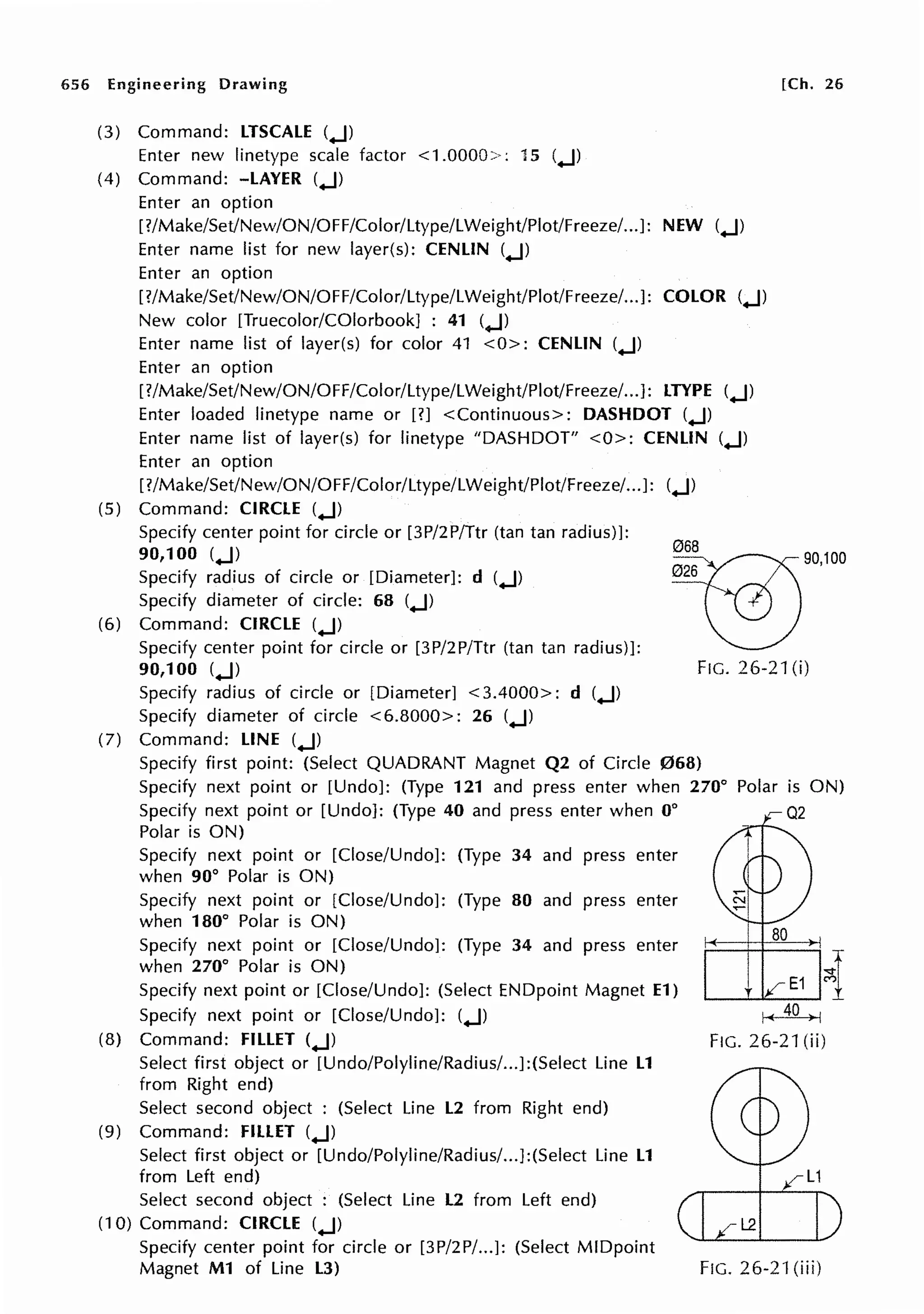 656 Engineering Drawing
(3) Command: LTSCALE (.J)
Enter new linetype scale factor <1.0000>: 15 (.J)
(4) Command: -LAYER (.J)
Enter an option
[?/Make/Set/New/ON/OFF/Color/Ltype/LWeight/Plot/Freeze/...J: NEW (.J)
Enter name list for new layer(s): CENLIN (.J)
Enter an option
[?/Make/Set/New/ON/OFF/Color/Ltype/LWeight/Plot/Freeze/... ]: COLOR (.J)
New color [Truecolor/COlorbook] : 41 (.J)
Enter name list of layer(s) for color 41 <O>: CENLIN (.J)
Enter an option
[?/Make/Set/New/ON/OFF/Color/Ltype/LWeight/Plot/Freeze/...]: LTYPE (.J)
Enter loaded linetype name or [?] <Continuous>: DASHDOT (.J)
Enter name list of layer(s) for linetype "DASHDOT" <0>: CENLIN (.J)
Enter an option
[?/Make/Set/New/ON/OFF/Color/Ltype/LWeight/Plot/Freeze/...J: (.J)
(5) Command: CIRCLE (.J)
[Ch. 26
Specify center point for circle or [3P/2P/Ttr (tan tan radius)]:
90,100 (.J)
Specify radius of circle or [Diameter]: d (.J)
Specify diameter of circle: 68 (.J)
(6) Command: CIRCLE (.J)
Specify center point for circle or [3P/2P/Ttr (tan tan radius)]:
90,100 (.J)
~90,100
Specify radius of circle or [Diameter] <3.4000>: d (.J)
Specify diameter of circle <6.8000>: 26 (.J)
(7) Command: LINE (.J)
FIG. 26-21 (i)
Specify first point: (Select QUADRANT Magnet Q2 of Circle 068)
Specify next point or [Undo]: (Type 121 and press enter when 270°
Specify next point or [Undo]: (Type 40 and press enter when 0°
Polar is ON)
Specify next point or [Close/Undo]: (Type 34 and press enter
when 90° Polar is ON)
Specify next point or [Close/Undo]: (Type 80 and press enter
when 180° Polar is ON)
Specify next point or [Close/Undo]: (Type 34 and press enter
when 270° Polar is ON)
Specify next point or [Close/Undo]: (Select ENDpoint Magnet E1)
Specify next point or [Close/Undo]: (.J)
(8) Command: FILLET (.J)
Select first object or [Undo/Polyline/Radius/...J:(Select Line L1
from Right end)
Select second object : (Select Line L2 from Right end)
(9) Command: FILLET (.J)
Select first object or [Undo/Polyline/Radius/...J:(Select Line L1
from Left end)
Select second object : (Select Line L2 from Left end)
(10) Command: CIRCLE (.J)
Specify center point for circle or [3P/2P/...J: (Select MIDpoint
Magnet M1 of Line L3)
80
FIG. 26-21 (ii)
FIG. 26-21 (iii)
 