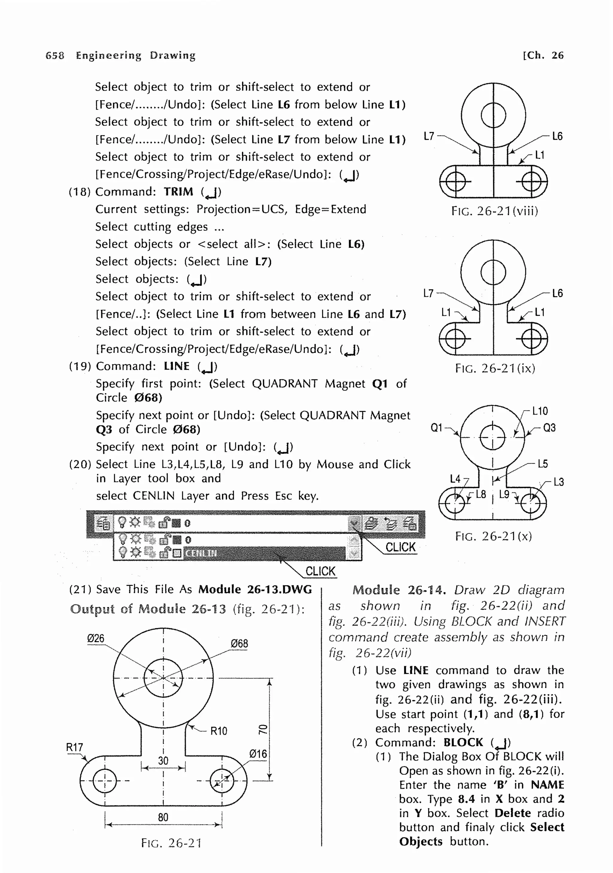 658 Engineering Drawing [Ch. 26
Select object to trim or shift-select to extend or
[Fence/......../Undo]: (Select Line L6 from below Line L1)
Select object to trim or shift-select to extend or
[Fence/......../Undo]: (Select Line L7 from below Line L1)
Select object to trim or shift-select to extend or
[Fence/Crossing/Project/Edge/eRase/Undo]: (..J)
(18) Command: TRIM (..J)
Current settings: Projection= UCS, Edge= Extend
Select cutting edges ...
Select objects or < select all>: (Select Line L6)
Select objects: (Select Line L7)
Select objects: (..J)
Select object to trim or shift-select to extend or
[Fence/..]: (Select Line L1 from between Line L6 and L7)
Select object to trim or shift-select to extend or
[Fence/Crossing/Project/Edge/eRase/Undo]: (..J)
FIG. 26-21 (viii)
L6
(19) Command: LINE (..J) FIG. 26-2"1 (ix)
Specify first point: (Select QUADRANT Magnet Q1 of
Circle 068)
Specify next point or [Undo]: (Select QUADRANT Magnet
Q3 of Circle 068)
Specify next point or [Undo]: (..J)
(20) Select Line L3,L4,L5,L8, L9 and L10 by Mouse and Click
in Layer tool box and
select CENLIN Layer and Press Esc key.
(21) Save This Fi le As Module 26-13.DWG
R17
of Module 26-13 26-2·1 ):
068
FIG. 26-21
0
,._
FIG. 26-21 (x)
Module 26-14. Draw 20 diagram
as shown in fig. 26-22(ii) and
26-22(iii). Using BLOCK and INSERT
command create assembly as shown in
fig. 26-22(vii)
(1) Use LINE command to draw the
two given drawings as shown in
fig. 26-22(ii) and fig. 26-22(iii).
Use start point (1,1) and (8,1) for
each respectively.
(2) Command: BLOCK (..J)
(1) The Dialog Box Of BLOCK will
Open as shown in fig. 26-22(i).
Enter the name 'B' in NAME
box. Type 8.4 in X box and 2
in Y box. Select Delete radio
button and finaly click Select
Objects button.
 