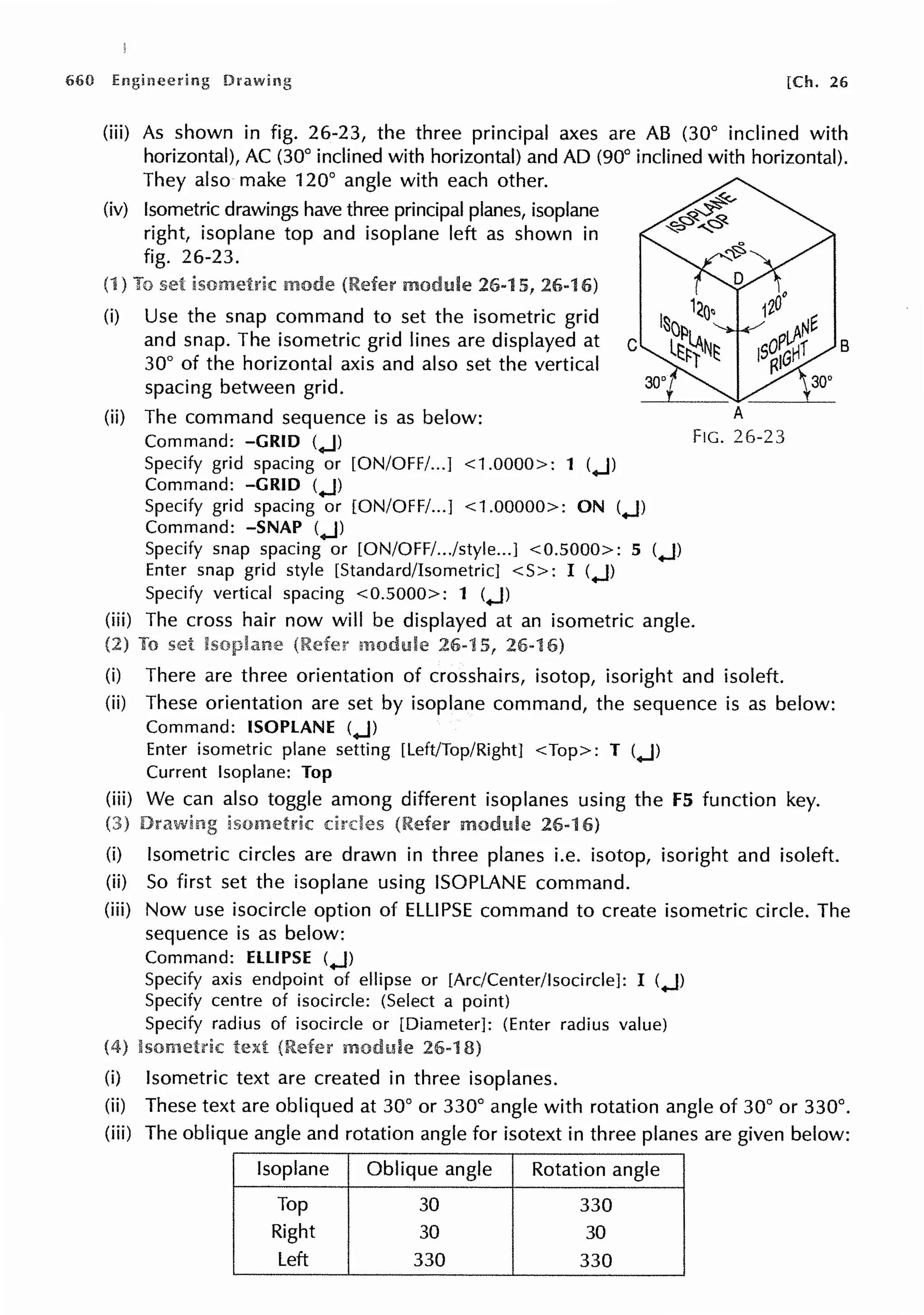 660 [Ch. 26
(iii) As shown in fig. 26-23, the three principal axes are AB (30° inclined with
horizontal), AC (30° inclined with horizontal) and AD (90° inclined with horizontal).
They also make 120° angle with each other.
(iv) Isometric drawings have three principal planes, isoplane
right, isoplane top and isoplane left as shown in
fig. 26-23.
(1) set 26-15, 26-16)
(i) Use the snap command to set the isometric grid
and snap. The isometric grid lines are displayed at c
30° of the horizontal axis and also set the vertical
spacing between grid.
(ii) The command sequence is as below:
Command: -GRID (.J)
Specify grid spacing or [ON/OFF/...] <1.0000>: 1 (.J)
Command: -GRID (.J)
Specify grid spacing or [ON/OFF/...] <1.00000>: ON (.J)
Command: -SNAP (.J)
Specify snap spacing or [ON/OFF/.../style...J <0.5000>: 5 (.J)
Enter snap grid style [Standard/Isometric] <S>: I (.J)
Specify vertical spacing <0.5000>: 1 (.J)
A
FIG. 26-23
(iii) The cross hair now will be displayed at an isometric angle.
set 26-1 26-1
(i) There are three orientation of crosshairs, isotop, isoright and isoleft.
(ii) These orientation are set by isoplane command, the sequence is as below:
Command: ISOPLANE (.J)
Enter isometric plane setting [Left/Top/Right] <Top>: T (.J)
Current lsoplane: Top
(iii) We can also toggle among different isoplanes using the f5 function key.
module 26-1
(i) Isometric circles are drawn in three planes i.e. isotop, isoright and isoleft.
(ii) So first set the isoplane using ISOPLANE command.
B
(iii) Now use isocircle option of ELLIPSE command to create isometric circle. The
sequence is as below:
Command: ELLIPSE (.J)
Specify axis endpoint of ellipse or [Arc/Center/lsocircle]: I (.J)
Specify centre of isocircle: (Select a point)
Specify radius of isocircle or [Diameter]: (Enter radius value)
26-1
(i) Isometric text are created in three isoplanes.
(ii) These text are obliqued at 30° or 330° angle with rotation angle of 30° or 330°.
(iii) The oblique angle and rotation angle for isotext in three planes are given below:
lsoplane Oblique angle Rotation angle
Top 30 330
Right 30 30
Left 330 330
 