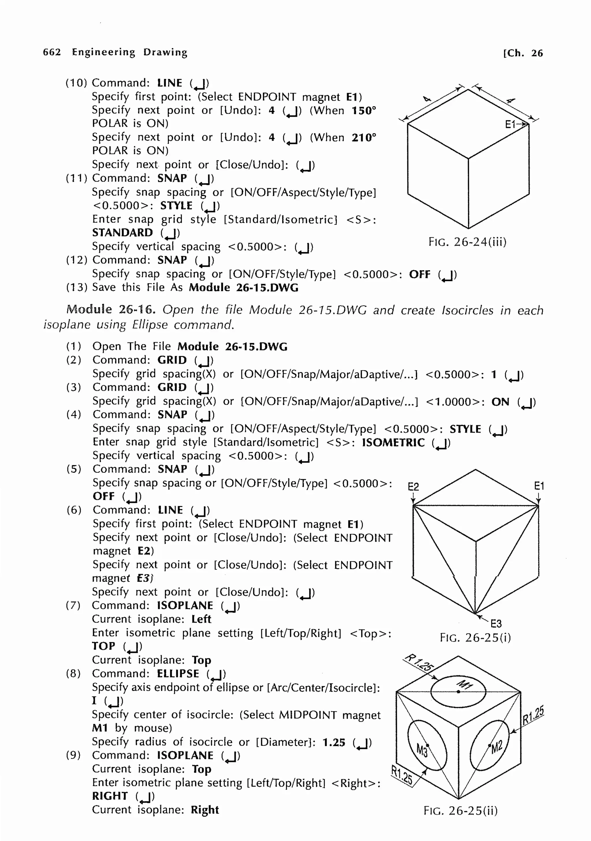 662 Engineering Drawing
(10) Command: LINE (.J)
Specify first point: (Select ENDPOINT magnet E1)
Specify next point or [Undo]: 4 (.J) (When 150°
POLAR is ON)
Specify next point or [Undo]: 4 (.J) (When 210°
POLAR is ON)
Specify next point or [Close/Undo]: (.J)
(11) Command: SNAP (.J)
Specify snap spacing or [ON/OFF/Aspect/Style/Type]
<0.5000>: STYLE (.J)
Enter snap grid style [Standard/Isometric] <S>:
[Ch. 26
STANDARD (.J)
Specify vertical spacing <0.5000>: (.J)
(12) Command: SNAP (.J)
FIG. 26-24(iii)
Specify snap spacing or [ON/OFF/Style/Type] <0.5000>: OFF (.J)
(13) Save this File As Module 26-15.DWG
Module 26-16. Open the file Module 26-15.DWG and create fsocircles in each
isoplane using Ellipse command.
(1) Open The File Module 26-15.DWG
(2) Command: GRID (.J)
Specify grid spacing(X) or [ON/OFF/Snap/Major/aDaptive/...] <0.5000>: 1 (.J)
(3) Command: GRID (.J)
Specify grid spacing(X) or [ON/OFF/Snap/Major/aDaptive/...] <1.0000>: ON (.J)
(4) Command: SNAP (.J)
Specify snap spacing or [ON/OFF/Aspect/Style/Type] <0.5000>: STYLE (.J)
Enter snap grid style [Standard/Isometric] < S>: ISOMETRIC (.J)
Specify vertical spacing <0.5000>: (.J)
(5) Command: SNAP (.J)
Specify snap spacing or [ON/OFF/Style/Type] <0.5000>:
OFF (.J)
(6) Command: LINE (.J)
Specify first point: (Select ENDPOINT magnet E1)
Specify next point or [Close/Undo]: (Select ENDPOINT
magnet E2)
Specify next point or [Close/Undo]: (Select ENDPOINT
magnet E3)
Specify next point or [Close/Undo]: (.J)
(7) Command: ISOPLANE (.J)
Current isoplane: Left
Enter isometric plane setting [Left/Top/Right] <Top>:
TOP (.J)
Current isoplane: Top
(8) Command: ELLIPSE (.J)
Specify axis endpoint of ellipse or [Arc/Center/Isocircle]:
I (.J)
Specify center of isocircle: (Select MIDPOINT magnet
M1 by mouse)
Specify radius of isocircle or [Diameter]: 1.25 (.J)
(9) Command: ISOPLANE (.J)
Current isoplane: Top
Enter isometric plane setting [Left/Top/Right] <Right>:
RIGHT (.J)
Current isoplane: Right FIG. 26-25(ii)
 