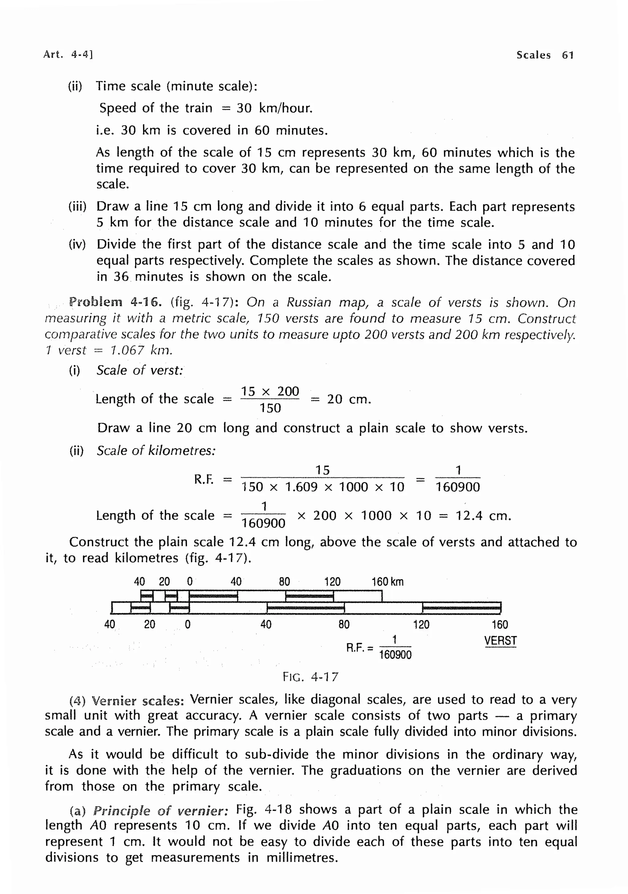 Art. 4-4] Scales 61
(ii) Time scale (minute scale):
Speed of the train = 30 km/hour.
i.e. 30 km is covered in 60 minutes.
As length of the scale of 15 cm represents 30 km, 60 minutes which is the
time required to cover 30 km, can be represented on the same length of the
scale.
(iii) Draw a line 15 cm long and divide it into 6 equal parts. Each part represents
5 km for the distance scale and 10 minutes for the time scale.
(iv) Divide the first part of the distance scale and the time scale into 5 and 10
equal parts respectively. Complete the scales as shown. The distance covered
in 36 minutes is shown on the scale.
Problem 4-16. (fig. 4-17): On a Russian map, a scale of versts is shown. On
measuring it with a metric scale, 150 versts are found to measure 15 cm. Construct
comparative scales for the two units to measure upto 200 versts and 200 km respectively.
1 verst = 1.067 km.
(i) Scale of verst:
Length of the scale -
15
x
200
- 20 cm
- 150 - .
Draw a line 20 cm long and construct a plain scale to show versts.
(ii) Scale of kilometres:
R.E =
15
150 X 1.609 X 1000 X 10 160900
Length of the scale
1
= 160900 x 200 x 1000 x 10 = 12.4 cm.
Construct the plain scale 12.4 cm long, above the scale of versts and attached to
it, to read kilometres (fig. 4-1 7).
4020 0 40
Jr§J
40 20 0 40
80 120 160km
I
80 120
1
R.F. = 160900
FIG. 4-17
160
VERST
(4) Vernier scales: Vernier scales, like diagonal scales, are used to read to a very
small unit with great accuracy. A vernier scale consists of two parts - a primary
scale and a vernier. The primary scale is a plain scale fully divided into minor divisions.
As it would be difficult to sub-divide the minor divisions in the ordinary way,
it is done with the help of the vernier. The graduations on the vernier are derived
from those on the primary scale.
(a) of vernier: Fig. 4-18 shows a part of a plain scale in which the
length AO represents 10 cm. If we divide AO into ten equal parts, each part will
represent 1 cm. It would not be easy to divide each of these parts into ten equal
divisions to get measurements in millimetres.
 