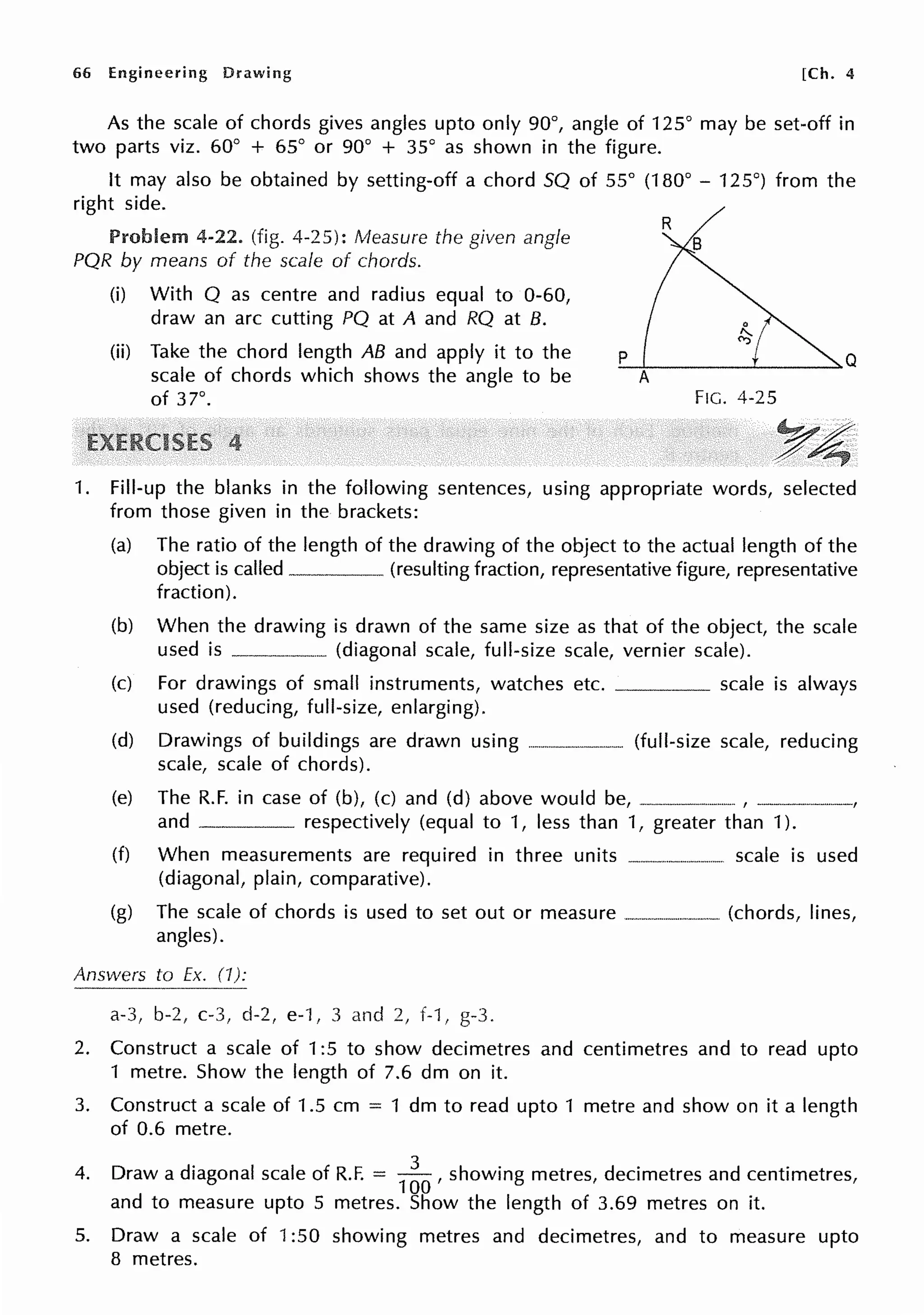 66 Engineering Drawing [Ch. 4
As the scale of chords gives angles upto only 90°, angle of 125° may be set-off in
two parts viz. 60° + 65° or 90° + 35° as shown in the figure.
It may also be obtained by setting-off a chord SQ of 55° (180° - 125°) from the
right side.
Problem 4-22. (fig. 4-25): Measure the given angle
PQR by means of the scale of chords.
(i) With Q as centre and radius equal to 0-60,
draw an arc cutting PQ at A and RQ at B.
(ii) Take the chord length AB and apply it to the
scale of chords which shows the angle to be
of 37°.
'-p-'------'------>-Q
A
FIG. 4-25
YA;
1. Fill-up the blanks in the following sentences, using appropriate words, selected
from those given in the brackets:
(a) The ratio of the length of the drawing of the object to the actual length of the
object is called (resulting fraction, representative figure, representative
fraction).
(b) When the drawing is drawn of the same size as that of the object, the scale
used is _______ (diagonal scale, full-size scale, vernier scale).
(c) For drawings of small instruments, watches etc. scale is always
used (reducing, full-size, enlarging).
(d) Drawings of buildings are drawn using -------·----- (full-size scale, reducing
scale, scale of chords).
(e) The R.F. in case of (b), (c) and (d) above would be, ----·---·--·--·--, -----------,
and respectively (equal to 1, less than 1, greater than 1).
(f) When measurements are required in three units --·-·-···-·--·--- scale is used
(diagonal, plain, comparative).
(g) The scale of chords is used to set out or measure ·---------···-···-· (chords, lines,
angles).
Answers to Ex. (I):
a-3, b-2, c-3, d-2, e-1, 3 and 2, f-1, g-3.
2. Construct a scale of 1:5 to show decimetres and centimetres and to read upto
1 metre. Show the length of 7.6 dm on it.
3. Construct a scale of 1.5 cm = 1 dm to read upto 1 metre and show on it a length
of 0.6 metre.
4. Draw a diagonal scale of R.F. =
1
~O , showing metres, decimetres and centimetres,
and to measure upto 5 metres. Show the length of 3.69 metres on it.
5. Draw a scale of 1:50 showing metres and decimetres, and to measure upto
8 metres.
 