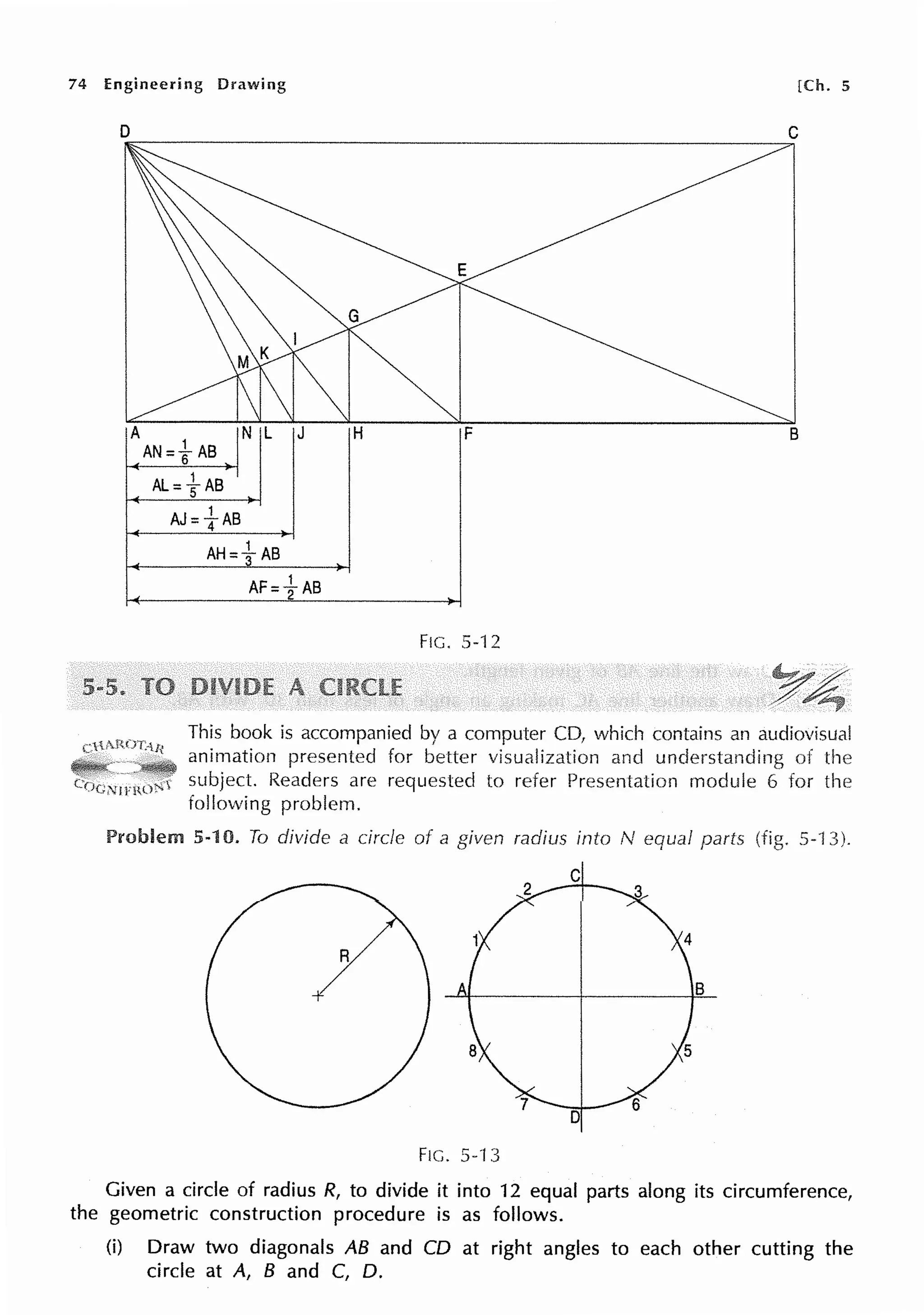 74 Engineering Drawing [Ch. 5
D C
B
AJ=fAB
FIG. 5-12
This book is accompanied by a computer CD, which contains an audiovisual
animation presented for better visualization and understanding of the
subject. Readers are requested to refer Presentation module 6 for the
following problem.
Problem 5-10. To divide a circle of a given radius into N equal parts 5-'13).
C
R
B
D
Fie. 5-13
Given a circle of radius R, to divide it into 12 equal parts along its circumference,
the geometric construction procedure is as follows.
(i) Draw two diagonals AB and CD at right angles to each other cutting the
circle at A, B and C, D.
 
