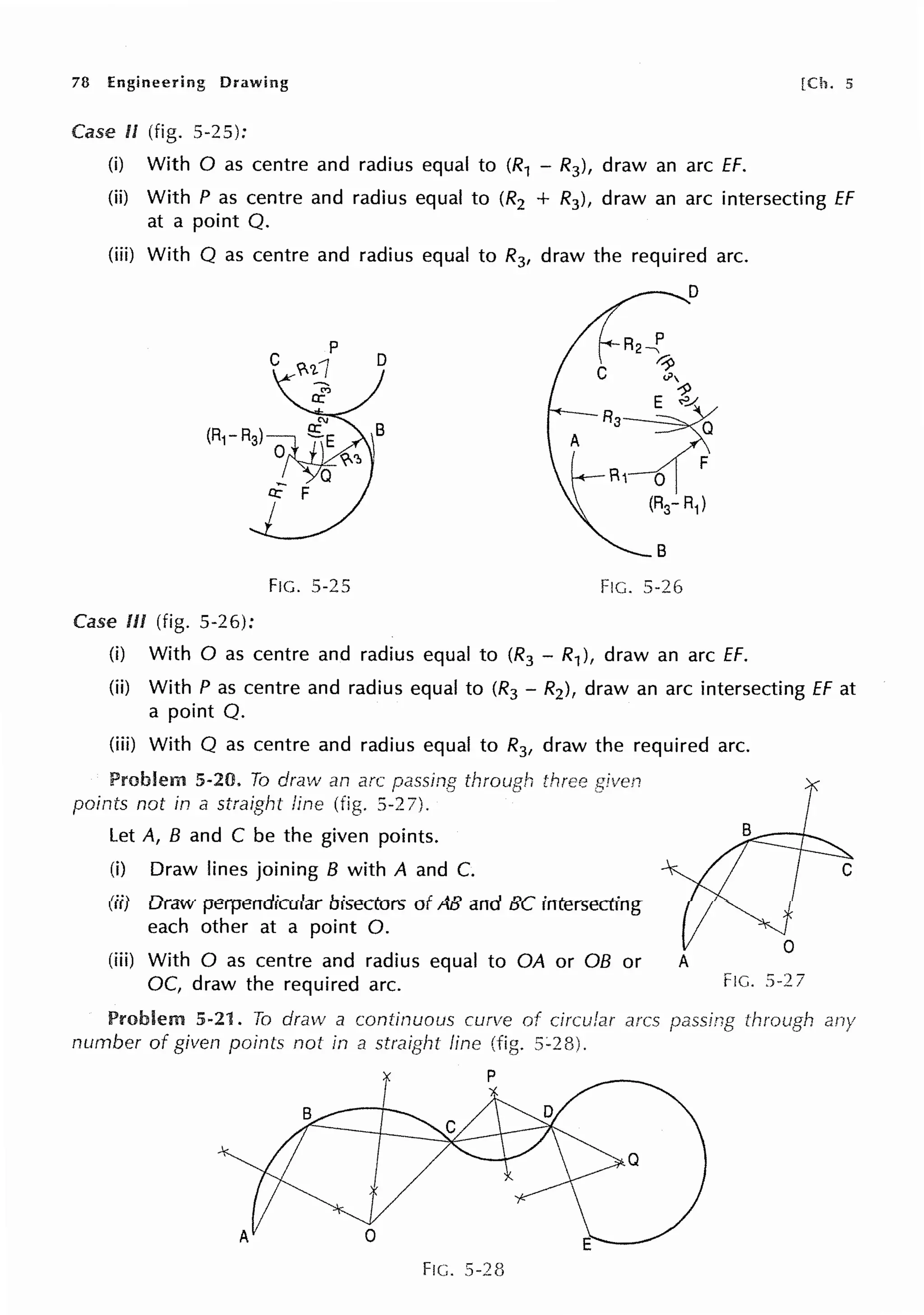 78 Engineering Drawing [Ch. 5
Case II (fig. 5-25):
(i) With O as centre and radius equal to (R1 - R3), draw an arc ff.
(ii) With P as centre and radius equal to (R2 + R3), draw an arc intersecting ff
at a point Q.
(iii) With Q as centre and radius equal to R3, draw the required arc.
FIG. 5-25
Case Ill (fig. 5-26):
8
FIG. 5-26
(i) With O as centre and radius equal to (R3 - R1), draw an arc ff.
(ii) With P as centre and radius equal to (R3 - R2), draw an arc intersecting ff at
a point Q.
(iii) With Q as centre and radius equal to R3, draw the required arc.
Problem 5-20. To draw an arc passing through
points not in a straight fine (fig. 5-2 7).
Let A, B and C be the given points.
(i) Draw lines joining B with A and C.
(ii) Draw perpendicular bisectors of AB and BC intersecting
each other at a point 0.
(iii) With O as centre and radius equal to QA or OB or
OC, draw the required arc.
Problem 5-21. To draw a continuous curve of circular arcs
number of given points not in a straight fine (fig.
Q
FIG. 5-28
A
FIG. 5-27
through any
 